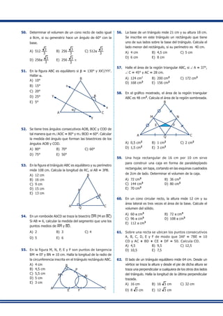 50.	 Determinar el volumen de un cono recto de radio igual
a 8cm, si su generatriz hace un ángulo de 60° con la
base.
A)	 512
3
3
	 B)	 256
3
3
	 C)	512p
3
3
D)	 256p
3
3
	 E)	 256 3
3
π
51.	 En la figura ABC es equilátero si b = 130° y XX'//YY'.
Hallar a.
A)	 10°
A C
x
x
y
y
B
b
a
B)	 15°	
C)	 20°
D)	 25°	
E)	 5°
52.	 Se tiene tres ángulos consecutivos AOB, BOC y COD de
tal manera que m∠AOC = 80° y m∠BOD = 60°. Calcular
la medida del ángulo que forman las bisectrices de los
ángulos AOB y COD.
A)	 80°	 B)	 70°	 C)	60°	
D)	 75°	 E)	 50°
53.	 En la figura el triángulo ABC es equilátero y su perímetro
mide 108 cm. Calcula la longitud de RC, si AB = 3PB.
A)	 12 cm
B)	 16 cm
C)	 9 cm	
A C
P
B
R
Q
D)	 15 cm
E)	 13 cm
54.	 En un romboide AbCD se traza la bisectriz DM (M en BC)
Si AB = 6, calcular la medida del segmento que une los
puntos medios de AM y BD.
A)	 2	 B)	 3	 C)	4	
D)	 5	 E)	 6
55.	 En la figura M, N, P, E y F son puntos de tangencia
BM = EF y BN = 10 cm. Halla la longitud de la radio de
la circunferencia inscrita en el triángulo rectángulo ABC.
A)	 4 cm
A
B
M
P
N
C
E F
B)	 4,5 cm	
C)	 5,5 cm
D)	 5 cm	
E)	 3 cm
56.	 La base de un triángulo mide 21 cm y su altura 18 cm.
Se inscribe en este triángulo un rectángulo que tiene
uno de sus lados sobre la base del triángulo. Calcula el
lado menor del rectángulo, si su perímetro es 40 cm.
A)	 4 cm	 B)	 4,5 cm 	 C)	5 cm	
D)	 6 cm	 E)	 8 cm
57.	 Halle el área de la región triangular ABC, si ∠ A = 37°,
∠ C = 45° y AC = 28 cm.
A)	 124 cm2
	 B)	 200 cm2
	 C)	172 cm2
D)	 168 cm2
	 E)	 156 cm2
58.	 En el gráfico mostrado, el área de la región triangular
ABC es 48 cm2
. Calcula el área de la región sombreada.
A C
B
M N
Q
E F
A)	 0,5 cm2
	 B)	 1 cm2	
C)	2 cm2
	
D)	 1,5 cm2	
E)	 3 cm2
59.	 Una hoja rectangular de 16 cm por 10 cm sirve
para construir una caja en forma de paralelepípedo
rectangular, sin tapa, cortando en las esquinas cuadrados
de 2cm de lado. Determinar el volumen de la caja.
A)	 72 cm3
	 B)	 36 cm3
C)	 144 cm3
	 D)	 80 cm3
E)	 70 cm3
60.	 En un cono circular recto, la altura mide 12 cm y su
área lateral es tres veces el área de la base. Calcule el
volumen del sólido.
A)	 60 p cm3
	 B)	 72 p cm3
	
C)	 96 p cm3
	 D)	 108 p cm3
E)	 112 p cm3
61.	 Sobre una recta se ubican los puntos consecutivos
A, B, C, D, E y F de modo que 3AF = 7BE = 10
CD y AC + BD + CE + DF = 50. Calcula CD.
A)	 4,5	 B)	 9,5	 C)	12,5	
D)	 10,5 	 E)	 7,5
62.	 El lado de un triángulo equilátero mide 64 cm. Desde un
vértice se traza la altura y desde el pie de dicha altura se
traza una perpendicular a cualquiera de los otros dos lados
del triángulo. Halla la longitud de la última perpendicular
trazada.
A)	 16 cm	 B)	 16 3 cm	 C)	32 cm
D)	 8 3 cm	 E)	 12 3 cm
 