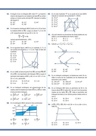 63.	 El ángulo A de un triángulo ABC mide 57°. La bisectriz
interior del ángulo B y la mediatriz del lado BC se cortan
ambas un mismo punto del lado AC. Calcular la medida
del ángulo B.
A)	 32°	 B)	 41°	 C)	64°	
D)	 82°	 E)	 90°
64.	 En el trapecio rectángulo ABCD (recto en A y D) se traza
la mediana ER(R en BC). Luego se ubican F y G en AE
y RC respectivamente tal que RG = GC. Si:
	 		
FG
5
= FG
3
= AB,
	 calcula aproximadamente ∠DFG.
A)	 37°	 B)	 30°	 C)	53°
D)	 45°	 E)	 38°
65.	 En la siguiente figura, ABCD es un cuadrado, E, F y G
son puntos de tangencia y r = 2 cm. Halle el lado del
cuadrado.
A)	 9 cm	
B
A
C
DG
E
O
r
F
B)	 15 cm
C)	 6 cm	
D)	 12 cm	
E)	 4 cm
66.	 En un 9ABC se toma el punto M en AB y se traza MR//AC
(R en BC). Si el perímetro del triángulo MBR es igual al
perímetro del trapecio AMRC y AB = 6 cm. BC = 4 cm.
CA = 5 cm, calcula BR.
A)	 0,5 cm	 B)	 0,75 cm	 C)	1 cm
D)	 3 cm	 E)	 2 cm
67.	 En un triángulo rectángulo, las proyecciones de los
catetos sobre la hipotenusa miden 3cm y 2 3cm. Halle
el área de dicho triángulo.
A)	
9
2
3 cm2
	 B)	
8
3
2 cm2	
C)	
8
2
3 cm2
D)	
9
2
2 cm2	
E)	 9 2 cm2
68.	 En el rectángulo ABCD calcula el área sombreada.
a/3 a/3 a/3
b/3
b/3
b/3
A D
B C
A)	
ab
2 u2
	 B)	 2ab
3
u2
	 C)	
ab
2 u2
D)	
ab
3 u2
	 E)	
a.b
4
u2
69.	 En el cubo mostrado "P" es un punto de la cara ABCD.
Calcular el volumen de la pirámide P – EFGH.
A)	 70 u2
	
B)	 72 u2
	
C)	 74 u2 A
B
P
D
C
G
E H
F
6
	
D)	 76 u2
E)	 60 u2
70.	 ¿En qué relación se encuentran las áreas totales de una
esfera y una semiesfera del mismo radio?
A)	 5: 3	 B)	 2: 1	 C)	3: 2
D)	 4: 3	 E)	 5: 2
71.	 Calcule a, si L1 // L2 y L3 // L4 .
L1
L3
L2
L4
q
3a
a q
A)	 20°	 B)	 40°	 C)	50°	
D)	 60°	 E)	 45°
72.	 En un triángulo rectángulo, la hipotenusa mide 30 cm.
Halle la suma de los cuadrados de las distancias del
baricentro a los catetos.
A)	 144 cm2
	 B)	 100 cm2
	 C)	64 cm2
D)	 225 cm2
	 E)	 120 cm2
73.	 En un triángulo ABC tiene un perímetro de 50 m. Se
traza la altura BH (H sobre AC). Se une H con los puntos
medios de los lados AB y BC. Halla el perímetro del
triángulo formado al unir dichos puntos medios entre si
con H.
A)	 25 m	 B)	 50 m	 C)	30 m	
D)	 35 m	 E)	 20 m
74.	 Si DE // FG // AB, 2FD = AF, DE = 12 m y AB = 18 m,
halle FG.
D
F
E
G
BA
A)	 13 m	 B)	 14 m	 C)	16 m
D)	 12 m	 E)	 15 m
 