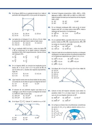 75.	 En la figura, ABCD es un cuadrado de lado 8 cm. Halle el
perímetro del triángulo BCP, si Q es punto de tangencia.
B
A O
C
D
P
Q
A)	 24 cm	 B)	 28 cm	 C)	20 cm	
D)	 22 cm	 E)	 21 cm
76.	 Los lados de un triángulo 21 cm, 28 cm y 35 cm. Halla
la proyección del lado menor sobre el lado mayor.
A)	 15,6 cm	 B)	 13,6 cm	 C)	12,6 cm
D)	 14,6 cm	 E)	 15,2 cm
77.	 En un cuadrado ABCD de lado L sobre los lados AB
y AD se construyen en la región exterior triángulos
equiláteros FAB y EAD respectivamente. Calcule el área
del triángulo EFA.
A)	
L2
10
	 B)	
L2
8
	 C)	 L2
6
	
D)	
L2
4 	 E)	 L2
3
78.	 En un trapecio ABCD, se conocen las longitudes de las
bases, BC = 15 cm y AD = 27, P es punto de AD, tal
que al unirlo con C, resultan dos regiones equivalentes.
Halle PA.
A)	 8 cm	 B)	 6 cm	 C)	4,5 cm
D)	 5 cm	 E)	 3 cm
79.	 ¿Qué relación existe entre las áreas totales de dos cubos,
si la arista de uno de ellos es igual a la diagonal del otro?
A)	 1/3	 B)	 2/3	 C)	3/4	
D)	 5/4	 E)	 2/6
80.	 El volumen de una pirámide regular cuya base es un
cuadrado y cuya altura es igual a la diagonal de la base
es 72 2cm3
. Halle el área total.
A)	 108 cm2
	 B)	 72 cm2
	 C)	120 cm2
D)	 144 cm2
	 E)	 150 cm2
81.	 En la figura L1 // L2 . Calcula "x", siendo q + w = 50°.
L1
L2
a
a q
b
b w
x
A)	 65°	 B)	 67°	 C)	68°	
D)	 69°	 E)	 70°
82.	 Se tienen 3 ángulos consecutivos ∠AOB, ∠BOC y ∠COD,
talesquem∠AOB+∠BOC=90°ym∠BOC+m∠COD= 90°.
Halla el ángulo formado por las bisectrices de los ángulos
AOB y COD.
A)	 30°	 B)	 45°	 C)	60°
D)	 90°	 E)	 50°
83.	 En un triángulo rectángulo ABC, recto en B, el menor
ángulo mide 30° y la mayor altura mide 6 3m. Halla la
distancia del baricentro a la hipotenusa.
A)	 2 3 cm	 B)	 3 cm	 C)	 3 cm	
D)	 2 cm	 E)	 6 cm
84.	 En un cuadrado ABCD, cuyo lado mide 18 cm. M y N son
puntos medios de AB y BC, respectivamente, AN y CM
se cortan en el punto Q. halla QB.
A)	 6 2 cm	 B)	 9 2 cm	 C)	4 2cm
D)	 3 2 cm	 E)	 18 2 cm
85.	 Calcule el radio de la circunferencia inscrita a un triángulo
rectángulo si se sabe que dicha circunferencia determina
en la hipotenusa segmentos que miden 2 cm y 6 cm.
A)	 (2 7 + 4) cm	 B)	 (2 7 – 4) cm
C)	 ( 68 – 6) cm	 D)	 ( 68 + 6) cm
E)	 ( 68 – 4) cm
86.	 En la figura, AE = 5 cm, EF = 8 cm y CD = 6 cm. Hallar DF.
A)	 9,6 cm
A
E
B
C
D
F
qq
B)	 10,2 cm	
C)	 8,8 cm
D)	 9,2 cm	
E)	 10 5 cm
87.	 Calcula el área del trapecio isósceles cuyos lados no
paralelos miden 4 m y la base mayor 12 m, sabiendo
que uno de sus ángulos interiores es 60°.
A)	 40 3 m2
	 B)	 22 3 m2	
C)	40 m2
	
D)	 20 3 m2	
E)	 15 3 m2
88.	 En la figura se tienen tres circunferencias concéntricas
de centro O. Si S1 = S2, halla la relación entre a, b y c.
A)	 ab = c
B)	 a2
= bc
C)	 2c2
= a2
+ b2
S1
S2
a
b
c
D)	 a2
+ b2
= c2
E)	 a2
 