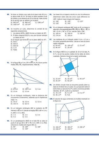 89.	 Se tiene un cilindro cuyo radio de la base mide 40 cm y
su altura mide 30 cm. Se traza un plano paralelo al eje
de cilindro a una distancia de 24 cm del eje. Halle el área
de la sección que se obtiene con el plano.
A)	 640 cm3
	 B)	 960 cm2	
C)	1280 cm2
D)	 1920 cm2	
E)	 125 cm3
90.	 Se muestra un cubo, determine la verdad de las
siguientes proposiciones.
I.	 Los planos AEFB y ABCD forman un diedro de 90°.
II.	 El plano diagonal EGCA y una cara forman siempre
un diedro de 45°.
III.	El ángulo que forma EC con el plano ABCD es 45°.
A)	 Solo I	
B)	 Solo II	
C)	 Solo III	
A
F
D
C
G
E
H
B
D)	 I y II	
E)	 Todas
91.	 En la figura BN = 5 cm, CM = 40 cm, M y N son puntos
medios AB y AC, respectivamente. Halla BC.
	
A C
M
N
B
A)	 13cm	 B)	 2 13 cm	 C)	4 cm	
D)	 13 cm	 E)	 12 cm
92.	 En un triángulo rectángulo, halla la distancia del
circuncentro al baricentro, sabiendo que la hipotenusa
mide 7 m.
A)	 7/6 m	 B)	 7/3 m	 C)	7/2 m
D)	 14/3 m	 E)	 6/2 m
93.	 En un triángulo rectángulo ABC la mediatriz de AC
interseca a BC en P. Calcular la longitud AB. Si BP = 5 m y
m∠BAC = 3 m∠BCA.
A)	 1 m	 B)	 2 m	 C)	3 m	
D)	 4 m	 E)	 5 m
94.	 En un paralelogramo ABCD en el lado BC se ubica el
punto P, tal que AB = BP = PD. Si m∠APD = m∠PCD;
entonces la medida del ángulo ABC es:
A)	 96°	 B)	 100°	 C)	108°
D)	 112°	 E)	 120°
95.	 Las bases de un trapecio inscrito en una circunferencia
determinan sobre esta dos arcos cuyas diferencia es
200°. Halla el mayor ángulo del trapecio.
A)	 140°	 B)	 130°	 C)	125°	
D)	 120°	 E)	 145°
96.	 En un triángulo rectángulo ABC (recto en B), se trazan la
altura BH y las perpendiculares HM y HN, M∈ AB, N ∈ BC. Si
AM = 8 cm y NC = 27 cm, calcular 2AB + 3BC.
A)	 169 cm	 B)	 148 cm	 C)	160 cm
D)	 174 cm	 E)	 150 cm
97.	 Las medianas de un triángulo miden 9 cm y 12 cm y
se cortan perpendicularmente. Calcula el área de dicha
región triángular.
A)	 64 cm2
	 B)	 108 cm2	
C)	72 cm2
	
D)	 88 cm2	
E)	 20 cm2
98.	 En la figura ABCD es un cuadrado de 10 cm de lado, M,
N P y Q son los puntos medios de los lados de dicho
cuadrado. Calcule el área de la región sombreada.
A
B N C
P
DQ
M
A)	 10 cm2
	 B)	 30 cm2
	 C)	40 cm2
D)	 20 cm2
	 E)	 50 cm2
99.	 Un cilindro circular recto se encuentra parado sobre su
base en el interior de un cuarto. Si su proyección sobre el
techo tiene un área de 4p m2
y sobre una de las paredes
laterales, 36 m2
, ¿cuál es su volumen?
A)	 18 p m3
	 B)	 9 p m3	
C)	6 p m3
	
D)	 36 p m3	
E)	 N.A.
100.	El volumen de agua contenido en el sólido mostrado en
la figura es:
5 m
3 m
6 m
10 m
A)	 160 m3
	 B)	 180 m3	
C)	200 m3
	
D)	 240 m3	
E)	 190 m3
 