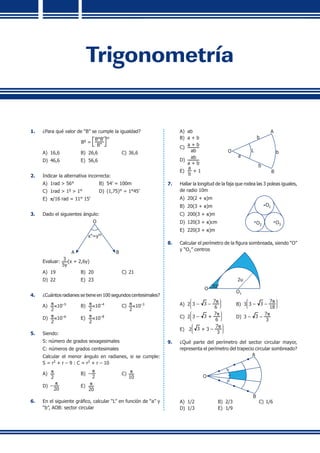 Trigonometría
1.	 ¿Para qué valor de “B” se cumple la igualdad?
Bg
= 

B°B'
B''


m
A)	 16,6	 B)	 26,6	 C)	36,6
D)	 46,6	 E)	 56,6
2.	 Indicar la alternativa incorrecta:
A)	 1rad > 56°	 B)	 54’ = 100m
C)	 1rad > 1g
> 1°	 D)	 (1,75)° = 1°45’
E)	 p/16 rad = 11° 15’
3.	 Dado el siguientes ángulo:
A B
O
x''=ym
	 Evaluar:
3
5y
(x + 2,6y)
A)	 19	 B)	 20	 C)	21
D)	 22	 E)	 23
4.	 ¿Cuántos radianes se tiene en 100 segundos centesimales?
A)	
p
2
×10–5
	 B)	
p
2
×10–4
	 C)	
p
2
×10–3
D)	
p
2
×10–6
	 E)	
p
2
×10–8
5.	 Siendo:
	 S: número de grados sexagesimales
	 C: números de grados centesimales
	 Calcular el menor ángulo en radianes, si se cumple:
S = r2
+ r – 9 : C = r2
+ r – 10
A)	
p
2
	 B)	 –
p
2
	 C)	
p
10
D)	 –
p
20
	 E)	
p
20
6.	 En el siguiente gráfico, calcular “L” en función de “a” y
“b”, AOB: sector circular
A)	 ab
B)	 a + b
C)	
a + b
ab
D)	
ab
a + b
E)	
a
b
+ 1
O
A
B
b
b
b
L
a
7.	 Hallar la longitud de la faja que rodea las 3 poleas iguales,
de radio 10m
A)	 20(2 + p)m
B)	 20(3 + p)m
C)	 200(3 + p)m
D)	 120(3 + p)cm
E)	 220(3 + p)m
O1
O3O2
8.	 Calcular el perímetro de la figura sombreada, siendo “O”
y “O1” centros
O 30°
O1
2u
A)	 2
J
K
L
3 – 3 –
7p
6
N
O
P
	 B)	 3
J
K
L
3 – 3 –
7p
18
N
O
P
C)	 2
J
K
L
3 – 3 +
7p
6
N
O
P
	 D)	 3 – 3 –
7p
3
E)	 2
J
K
L
3 + 3 –
7p
3
N
O
P
9.	 ¿Qué parte del perímetro del sector circular mayor,
representa el perímetro del trapecio circular sombreado?
O
A
B
A)	 1/2	 B)	 2/3	 C)	1/6
D)	 1/3	 E)	 1/9
 