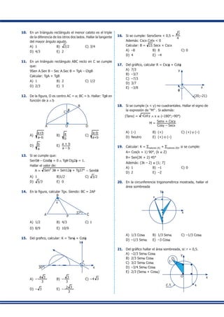 10.	 En un triángulo rectángulo el menor cateto es el triple
de la diferencia de los otros dos lados. Hallar la tangente
del mayor ángulo agudo.
A)	 1	 B)	 2/2	 C)	3/4
D)	 4/3	 E)	 2
11.	 En un triángulo rectángulo ABC recto en C se cumple
que:
	 9Sen A.Sen B – Sec A.Sec B = TgA – CtgB
	 Calcular: TgA + TgB
A)	 1	 B)	 2	 C)	1/2
D)	 2/3	 E)	 3
12.	 De la figura, O es centro AC = a; BC = b. Hallar: Tgq en
función de a ∧ b
C
B
A O D
q
A)	
a+b
a–b
	 B)	 a
b
	 C)	
a–b
a+b
D)	 b
a
	 E)	 a + b
a – b
13.	 Si se cumple que:
	 Sen5q – Cos8f = 0 ∧ Tgq Ctg2f = 1.
	 Hallar el valor de:
A = Sen2
3q + Sen12f + Tg37° – Sen6q
A)	 1	 B)1/2	 C)	 3/2
D)	 3/3	 E)	 0
14.	 En la figura, calcular Tgx. Siendo: BC = 2AP
A
B
C37° C
P
x
A)	 1/2	 B)	 4/3	 C)	1
D)	 8/9	 E)	 10/9
15.	 Del grafico, calcular: K = Tanf + Cotf
30°
f
x
y
A)	 – 4 3
3
	 B)	 –
3
3
	 C)	 –4 3
D)	 – 3	 E)	 – 2 3
3
16.	 Si se cumple: SenxSenx + 0,5 =
2
4
	 Además: Cscx Cotx < 0
	 Calcular: B = 15 Secx + Cscx
A)	 –8	 B)	 8	 C)	0
D)	 4	 E)	 –4
17.	 Del gráfico, calcular R = Cscf + Cotf
A)	 7/3
B)	 –3/7
C)	 –7/3
D)	 3/7
E)	 –3/8	
f
y
x
(20;–21)
18.	 Si se cumple (x < y) no cuadrantales. Hallar el signo de
la expresión de “M” . Si además:
	 |Tanx| = –Coty ∧ x ∈ 〈–180°;–90°〉
M =
Senx + Cscy
Cosy – Secx
A)	 (–)	 B)	 (+)	 C)	(+) y (–)
D)	 Neutro	 E)	 (+) o (–)
19.	 Calcular: K = ∑valores (A) + ∑valores (B), si se cumple:
	 A= Cos(k + 1) 90°, (k ∈ Z)
	 B= Sen(2K + 2) 45°
	 Además: (3k – 2) ∈ [1; 7]
A)	 1	 B)	 –1	 C)	0
D)	 2	 E)	 –2
20.	 En la circunferencia trigonométrica mostrada, hallar el
área sombreada
a
y
x
A)	 1/3 Cosa	 B)	 1/3 Sena	 C)	–1/3 Cosa
D)	 –1/3 Sena	 E)	 –3 Cosa
21.	 Del gráfico hallar el área sombreada, si: r = 0,5.
A)	 –2/3 Sena Cosa
B)	 2/3 Sena Cosa
C)	 3/2 Sena Cosa
D)	 –3/4 Sena Cosa
E)	 2/3 (Sena + Cosa)
q
O
y
x
r
O1
C.T.
 