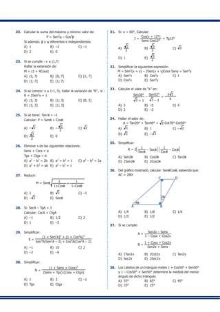 22.	 Calcular la suma del máximo y mínimo valor de:
P = Sen2
a – Cos3
b
	 Si además: b y a diferentes e independientes
A)	 1	 B)	 –2	 C)	–1
D)	 2	 E)	 0
23.	 Si se cumple : x ∈ 〈1,7〉
	 Hallar la extensión de:
	 M = |3 + 4Cosx|
A)	 〈1; 7〉	 B)	 [0; 7]	 C)	[1; 7]
D)	 〈1; 7]	 E)	 [1; 7〉
24.	 Si se conoce: x ∈ 〈–1, 5〉, hallar la variación de “R” , si :
R = 2Sen2
x + 1
A)	 〈1; 3〉	 B)	 [1; 3〉	 C)	〈0; 3]
D)	 〈1; 3]	 E)	 [1; 3]
25.	 Si se tiene: Tan q = –1
	 Calcular: P = Senq + Cosq
A)	 – 2	 B)	 –
2
2
	 C)	 2
D)	 2
2
	 E)	 0
26.	 Eliminar x de las siguientes relaciones:
	 Senx + Cscx = a
	 Tgx + Ctgx = b
A)	 a2
– b2
= 2b	 B)	 a2
+ b2
= 1	 C)	a2
– b2
= 2a
D)	 a2
+ b2
= ab	 E)	 a2
– b2
= 1
27.	 Reducir:
M = Senq 1
1+Cosq
1
1–Cosq
+
A)	 1	 B)	 2	 C)	–1
D)	 – 2	 E)	 Senq
28.	 Si: SecA – TgA = 3
	 Calcular: CscA + CtgA
A)	 –1	 B)	 1/2	 C)	2
D)	 1	 E)	 –2
29.	 Simplificar:
E =
(1 + Sen2
A)3
+ (1 + Cos2
A)3
Sen4
A(Sen2
A – 2) + Cos4
A(Cos2
A – 2)
A)	 –1	 B)	 10	 C)	2
D)	 –2	 E)	 –9
30.	 Simplificar:
N =
(1 + Senx + Cosx)2
(Senx + Tgx) (Cosx + Ctgx)
A)	 1	 B)	 2	 C)	–1
D)	 Tgx	 E)	 Ctgx
31.	 Si: x = 60°, Calcular:
J =
Cos(x + 12°)
Senx Cos12°
+ Tg12°
A)	
2
3
	 B)	
3
3
	 C)	 3
D)	 1	 E)	
3
2
32.	 Simplificar la siguientes expresión:
M = Sen2
(x + y) – 2Sen(x + y)Cosx Seny + Sen2
y
A)	 Sen2
x	 B)	 Cos2
y	 C)	1
D)	 Cos2
x	 E)	 Sen2
y
33.	 Calcular el valor de “k” en:
Sen38°
3 + 1
–
Sen52°
3 – 1
=
3 2
k
A)	 5	 B)	 –5	 C)	4
D)	 2	 E)	 –2
34.	 Hallar el valor de:
A = Tan20° + Tan40° + 3 Cot70° Cot50°
A)	 3	 B)	 1	 C)	– 2
D)	 2	 E)	 – 3
35.	 Simplificar:
R = 2
J
K
L
1
Secq
– Secq
N
O
P
J
K
L
1
Cscq
– Cscq
N
O
P
A)	 Sen2q	 B)	 Cos2q	 C)	Tan2q
D)	 2Sen2q	 E)	 2Cos2q
36.	 Del gráfico mostrado, calcular: SenqCosq, sabiendo que:
AC = 2BD
B
2q
A
4q
C D
A)	 1/4	 B)	 1/8	 C)	1/6
D)	 1/3	 E)	 1/2
37.	 Si se cumple:
A =
Sen2x – Senx
1 – Cosx + Cos2x
B =
1 + Cosx + Cos2x
Sen2x + Senx
A)	 2Tan2x	 B)	 2Cot2x	 C)	Tan2x
D)	 Sec2x	 E)	 2Sec2x
38.	 Los catetos de un triángulo miden 1 + Cos50° + Sen50°
y 1 – Cos50° + Sen50° determine la medida del menor
ángulo de dicho triángulo
A)	 55°	 B)	 65°	 C)	45°
D)	 35°	 E)	 25°
 