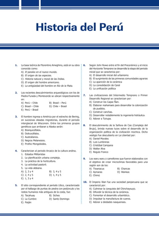 Historia del Perú
1.	 La base teórica de Florentino Ameghino, está en su obra
conocida como:
A)	 El paraíso en el nuevo mundo.
B)	 El origen de las especies.
C)	 Historia natural y moral de las Indias.
D)	 El origen del hombre americano.
E)	 La antigüedad del hombre en Río de la Plata.
2.	 Los recientes descubrimientos arqueológicos con los de
Piedra Furada y Monteverde se ubican respectivamente
en:
A)	 Perú – Chile	 B)	 Brasil – Perú
C)	 Brasil – Chile	 D)	 Chile – Brasil
E)	 Perú – Brasil
3.	 El hombre ingresa a América por el estrecho de Bering,
en sucesivas oleadas migratorias, durante el periodo
interglacial de Wisconsin. Entre los primeros grupos
genéticos que arribaran a Alaska serán:
A)	 Branquicéfalos.
B)	 Dolicocéfalos.
C)	 Australianos.
D)	 Negros Melanesios.
E)	 Protho Mongoloides.
4.	 Caracterizan al periodo Arcaico de la cultura andina.
1.	 Estados Militaristas
2.	 La planificación urbana compleja.
3. 	La práctica de la horticultura.
4. 	La actividad pastoril.
5. 	La vida aldeana.
A)	 2, 3 y 4 	 B)	 3, 4 y 5	
C)	 2, 4 y 5	 D)	 1, 4 y 5	 	
E)	 1, 3 y 4
5.	 El sitio correspondiente al período Lítico, caracterizado
por el hallazgo de puntas de piedra con pedúnculo y los
restos humanos más antiguos de la costa, fue:
A)	 Tacahuay 	 B) 	Siches	
C)	 La Cumbre	 D)	 Santo Domingo	
E)	 Paiján
6.	 Según John Rowe entre el fin del Precerámico y el inicio
del Horizonte Temprano se desarrolla la etapa del periodo
inicial que se caracteriza por:
A)	 El desarrollo inicial del urbanismo
B)	 El surgimiento de las primeras comunidades agrarias
C) 	La aparición de la cerámica
D)	 La consolidación de Caral
E) 	La unificación política
7.	 Las civilizaciones del Intermedio Temprano o Primer
Desarrollo Regional se caracterizan por:
A)	 Construir los Capac Ñan.
B)	 Elaborar mahamaes para desarrollar la colonización
de pueblos.
C)	 Construir canchas.
D)	 Desarrollar notablemente la ingeniería hidráulica.
E) 	Adorar a Tunupa.
8.	 El descubrimiento de la Señora de Cao (Complejo del
Brujo), brinda nuevas luces sobre el desarrollo de la
organización política de la civilización mochica. Dicho
vestigio fue descubierto en La Libertad por:
A)	 Daniel Morales	
B) 	Luis Lumbreras
C)	 Cristóbal Campana	
D)	 Walter Alva
E) 	Regulo Franco
9.	 Los waru waru o camellones que fueron elaborados con
el objetivo de crear microclimas favorables para una
región son de los:
A)	 Tiwanacus	 B)	 Chancas
C)	 Aymaras	 D)	 Wankas
E) 	Chimú
10.	 El Imperio Wari fue una sociedad panperuana que se
caracterizó por:
A)	 Culminar la conquista del Chinchaysuyo.
B)	 Difundir la técnica de la cerámica.
C) 	Fomentar el desarrollo urbanístico.
D) 	Impulsar la manufactura de cueros.
E) 	Adorar a deidades nasquenses.
 