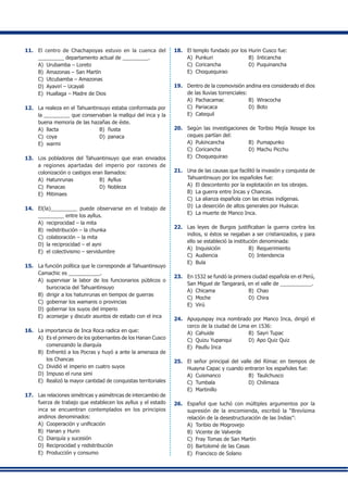 11. 	 El centro de Chachapoyas estuvo en la cuenca del
_________ departamento actual de _________.
A) 	Urubamba – Loreto
B)	 Amazonas – San Martín
C)	 Utcubamba – Amazonas
D)	 Ayavirí – Ucayali
E)	 Huallaga – Madre de Dios
12.	 La realeza en el Tahuantinsuyo estaba conformada por
la _________ que conservaban la mallqui del inca y la
buena memoria de las hazañas de éste.
A)	 llacta	 B)	 ñusta
C)	 coya	 D)	 panaca
E)	 warmi
13.	 Los pobladores del Tahuantinsuyo que eran enviados
a regiones apartadas del imperio por razones de
colonización o castigos eran llamados:
A)	 Hatunrunas	 B) 	Ayllus
C) 	Panacas	 D) 	Nobleza
E)	 Mitimaes
14.	 El(la)_________ puede observarse en el trabajo de
_________ entre los ayllus.
A)	 reciprocidad – la mita
B)	 redistribución – la chunka
C)	 colaboración – la mita
D)	 la reciprocidad – el ayni
E)	 el colectivismo – servidumbre
15.	 La función política que le corresponde al Tahuantinsuyo
Camachic es ___________.
A)	 supervisar la labor de los funcionarios públicos o
burocracia del Tahuantinsuyo
B) 	dirigir a los hatunrunas en tiempos de guerras
C) 	gobernar los wamanis o provincias
D) 	gobernar los suyos del imperio
E) 	aconsejar y discutir asuntos de estado con el inca
16.	 La importancia de Inca Roca radica en que:
A)	 Es el primero de los gobernantes de los Hanan Cusco
comenzando la diarquía
B) 	Enfrentó a los Pocras y huyó a ante la amenaza de
los Chancas
C) 	Dividió el imperio en cuatro suyos
D) 	Impuso el runa simi
E) 	Realizó la mayor cantidad de conquistas territoriales
17.	 Las relaciones simétricas y asimétricas de intercambio de
fuerza de trabajo que establecen los ayllus y el estado
inca se encuentran contemplados en los principios
andinos denominados:
A)	 Cooperación y unificación
B)	 Hanan y Hurin
C)	 Diarquía y sucesión
D)	 Reciprocidad y redistribución
E)	 Producción y consumo
18.	 El templo fundado por los Hurin Cusco fue:
A)	 Punkuri	 B) 	Inticancha
C)	 Coricancha	 D)	 Puquinancha
E) 	Choquequirao
19.	 Dentro de la cosmovisión andina era considerado el dios
de las lluvias torrenciales:
A)	 Pachacamac	 B)	 Wiracocha
C)	 Pariacaca	 D)	 Boto
E) 	Catequil
20.	 Según las investigaciones de Toribio Mejía Xesspe los
ceques partían del:
A)	 Pukincancha	 B) 	Pumapunko
C)	 Coricancha	 D)	 Machu Picchu
E) 	Choquequirao
21.	 Una de las causas que facilitó la invasión y conquista de
Tahuantinsuyo por los españoles fue:
A)	 El descontento por la explotación en los obrajes.
B)	 La guerra entre Incas y Chancas.
C)	 La alianza española con las etnias indígenas.
D)	 La deserción de altos generales por Huáscar.
E)	 La muerte de Manco Inca.
22.	 Las leyes de Burgos justificaban la guerra contra los
indios, si éstos se negaban a ser cristianizados, y para
ello se estableció la institución denominada:
A)	 Inquisición	 B)	 Requerimiento
C)	 Audiencia	 D) 	Intendencia
E) 	Bula
23.	 En 1532 se fundó la primera ciudad española en el Perú,
San Miguel de Tangarará, en el valle de ___________.
A)	 Chicama	 B)	 Chao
C) 	Moche	 D)	 Chira
E) 	Virú
24.	 Apuquispay inca nombrado por Manco Inca, dirigió el
cerco de la ciudad de Lima en 1536:
A)	 Cahuide	 B) 	Sayri Tupac
C)	 Quizu Yupanqui	 D)	 Apo Quiz Quiz
E) 	Paullu Inca
25.	 El señor principal del valle del Rímac en tiempos de
Huayna Capac y cuando entraron los españoles fue:
A)	 Cuismanco	 B) 	Taulichusco
C)	 Tumbala	 D)	 Chilimaza
E)	 Martinillo
26.	 Español que luchó con múltiples argumentos por la
supresión de la encomienda, escribió la “Brevísima
relación de la desestructuración de las Indias”:
A)	 Toribio de Mogrovejo
B)	 Vicente de Valverde
C) 	Fray Tomas de San Martín
D)	 Bartolomé de las Casas
E) 	Francisco de Solano
 