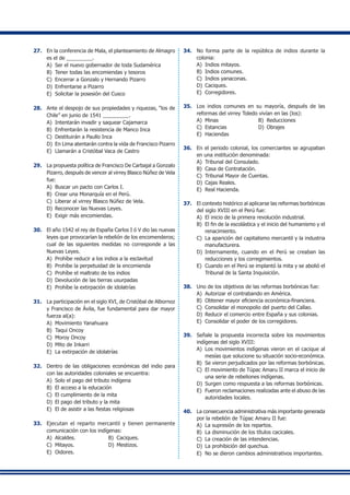 27.	 En la conferencia de Mala, el planteamiento de Almagro
es el de _________.
A)	 Ser el nuevo gobernador de toda Sudamérica
B)	 Tener todas las encomiendas y tesoros
C)	 Encerrar a Gonzalo y Hernando Pizarro
D)	 Enfrentarse a Pizarro
E) 	Solicitar la posesión del Cusco
28. 	 Ante el despojo de sus propiedades y riquezas, “los de
Chile” en junio de 1541 _________.
A)	 Intentarán invadir y saquear Cajamarca
B) 	Enfrentarán la resistencia de Manco Inca
C)	 Destituirán a Paullo Inca
D)	 En Lima atentarán contra la vida de Francisco Pizarro
E) 	Llamarán a Cristóbal Vaca de Castro
29.	 La propuesta política de Francisco De Carbajal a Gonzalo
Pizarro, después de vencer al virrey Blasco Núñez de Vela
fue:
A)	 Buscar un pacto con Carlos I.
B)	 Crear una Monarquía en el Perú.
C)	 Liberar al virrey Blasco Núñez de Vela.
D)	 Reconocer las Nuevas Leyes.
E)	 Exigir más encomiendas.
30.	 El año 1542 el rey de España Carlos I ó V dio las nuevas
leyes que provocarían la rebelión de los encomenderos;
cual de las siguientes medidas no corresponde a las
Nuevas Leyes.
A)	 Prohíbe reducir a los indios a la esclavitud
B)	 Prohíbe la perpetuidad de la encomienda
C)	 Prohíbe el maltrato de los indios
D)	 Devolución de las tierras usurpadas
E)	 Prohíbe la extirpación de idolatrías
31. 	 La participación en el siglo XVI, de Cristóbal de Albornoz
y Francisco de Ávila, fue fundamental para dar mayor
fuerza al(a):
A)	 Movimiento Yanahuara
B) 	Taqui Oncoy
C)	 Moroy Oncoy
D)	 Mito de Inkarri
E) 	La extirpación de idolatrías
32.	 Dentro de las obligaciones económicas del indio para
con las autoridades coloniales se encuentra:
A)	 Solo el pago del tributo indígena
B)	 El acceso a la educación
C)	 El cumplimiento de la mita
D)	 El pago del tributo y la mita
E) 	El de asistir a las fiestas religiosas
33. 	 Ejecutan el reparto mercantil y tienen permanente
comunicación con los indígenas:
A)	 Alcaldes.	 B) 	Caciques.
C) 	Mitayos.	 D) 	Mestizos.
E) 	Oidores.
34.	 No forma parte de la república de indios durante la
colonia:
A)	 Indios mitayos.	
B) 	Indios comunes.
C) 	Indios yanaconas.
D) 	Caciques.
E) 	Corregidores.
35.	 Los indios comunes en su mayoría, después de las
reformas del virrey Toledo vivían en las (los):
A)	 Minas	 B) 	Reducciones
C) 	Estancias	 D) 	Obrajes
E) 	Haciendas
36.	 En el periodo colonial, los comerciantes se agrupaban
en una institución denominada:
A)	 Tribunal del Consulado.
B)	 Casa de Contratación.
C)	 Tribunal Mayor de Cuentas.
D)	 Cajas Reales.
E)	 Real Hacienda.
37.	 El contexto histórico al aplicarse las reformas borbónicas
del siglo XVIII en el Perú fue:
A)	 El inicio de la primera revolución industrial.
B)	 El fin de la escolástica y el inicio del humanismo y el
renacimiento.
C)	 La aparición del capitalismo mercantil y la industria
manufacturera.
D)	 Internamente, cuando en el Perú se creaban las
reducciones y los corregimientos.
E)	 Cuando en el Perú se implantó la mita y se abolió el
Tribunal de la Santa Inquisición.
38.	 Uno de los objetivos de las reformas borbónicas fue:
A)	 Autorizar el contrabando en América.
B)	 Obtener mayor eficiencia económica-financiera.
C) 	Consolidar el monopolio del puerto del Callao.
D)	 Reducir el comercio entre España y sus colonias.
E) 	Consolidar el poder de los corregidores.
39.	 Señale la propuesta incorrecta sobre los movimientos
indígenas del siglo XVIII:
A)	 Los movimientos indígenas vieron en el cacique al
mesías que solucione su situación socio-económica.
B)	 Se vieron perjudicados por las reformas borbónicas.
C)	 El movimiento de Túpac Amaru II marca el inicio de
una serie de rebeliones indígenas.
D)	 Surgen como respuesta a las reformas borbónicas.
E)	 Fueron reclamaciones realizadas ante el abuso de las
autoridades locales.
40.	 La consecuencia administrativa más importante generada
por la rebelión de Túpac Amaru II fue:
A)	 La supresión de los repartos.
B)	 La disminución de los títulos cacicales.
C)	 La creación de las intendencias.
D)	 La prohibición del quechua.
E)	 No se dieron cambios administrativos importantes.
 