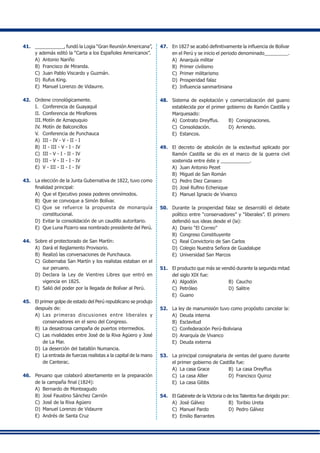 41.	 ___________, fundó la Logia “Gran Reunión Americana”,
y además editó la “Carta a los Españoles Americanos”.
A)	 Antonio Nariño
B) 	Francisco de Miranda.
C) 	Juan Pablo Viscardo y Guzmán.
D)	 Rufus King.
E)	 Manuel Lorenzo de Vidaurre.
42.	 Ordene cronológicamente.
I.	 Conferencia de Guayaquil
II.	 Conferencia de Miraflores
III.	Motín de Aznapuquio
IV. 	Motín de Balconcillos
V. 	 Conferencia de Punchauca
A) 	III - IV - V - II - I	
B) 	II - III - V - I - IV
C) 	III - V - I - II - IV	
D) 	III - V - II - I - IV
E) 	V - III - II - I - IV
43.	 La elección de la Junta Gubernativa de 1822, tuvo como
finalidad principal:
A)	 Que el Ejecutivo posea poderes omnímodos.
B)	 Que se convoque a Simón Bolívar.
C)	 Que se refuerce la propuesta de monarquía
constitucional.
D)	 Evitar la consolidación de un caudillo autoritario.
E)	 Que Luna Pizarro sea nombrado presidente del Perú.
44.	 Sobre el protectorado de San Martín:
A)	 Dará el Reglamento Provisorio.
B)	 Realizó las conversaciones de Punchauca.
C)	 Gobernaba San Martín y los realistas estaban en el
sur peruano.
D)	 Declara la Ley de Vientres Libres que entró en
vigencia en 1825.
E)	 Salió del poder por la llegada de Bolívar al Perú.
45.	 El primer golpe de estado del Perú republicano se produjo
después de:
A)	 Las primeras discusiones entre liberales y
conservadores en el seno del Congreso.
B)	 La desastrosa campaña de puertos intermedios.
C)	 Las rivalidades entre José de la Riva Agüero y José
de La Mar.
D)	 La deserción del batallón Numancia.
E) 	La entrada de fuerzas realistas a la capital de la mano
de Canterac.
46.	 Peruano que colaboró abiertamente en la preparación
de la campaña final (1824):
A)	 Bernardo de Monteagudo
B) 	José Faustino Sánchez Carrión
C) 	José de la Riva Agüero
D)	 Manuel Lorenzo de Vidaurre
E)	 Andrés de Santa Cruz
47.	 En 1827 se acabó definitivamente la influencia de Bolívar
en el Perú y se inicio el periodo denominado_________.
A)	 Anarquía militar
B) 	Primer civilismo
C) 	Primer militarismo
D) 	Prosperidad falaz
E) 	Influencia sanmartiniana
48.	 Sistema de explotación y comercialización del guano
establecida por el primer gobierno de Ramón Castilla y
Marquesado:
A)	 Contrato Dreyffus.	 B)	 Consignaciones.
C)	 Consolidación.	 D)	 Arriendo.
E)	 Estancos.
49.	 El decreto de abolición de la esclavitud aplicado por
Ramón Castilla se dio en el marco de la guerra civil
sostenida entre éste y ___________.
A)	 Juan Antonio Pezet
B)	 Miguel de San Román
C)	 Pedro Diez Canseco
D)	 José Rufino Echenique
E)	 Manuel Ignacio de Vivanco
50.	 Durante la prosperidad falaz se desarrolló el debate
político entre “conservadores” y “liberales”. El primero
defendió sus ideas desde el (la):
A)	 Diario “El Correo”
B)	 Congreso Constituyente
C)	 Real Convictorio de San Carlos
D)	 Colegio Nuestra Señora de Guadalupe
E)	 Universidad San Marcos
51.	 El producto que más se vendió durante la segunda mitad
del siglo XIX fue:
A)	 Algodón	 B)	 Caucho
C)	 Petróleo	 D)	 Salitre
E)	 Guano
52.	 La ley de manumisión tuvo como propósito cancelar la:
A)	 Deuda interna
B)	 Esclavitud
C)	 Confederación Perú-Boliviana
D)	 Anarquía de Vivanco
E)	 Deuda externa
53.	 La principal consignataria de ventas del guano durante
el primer gobierno de Castilla fue:
A)	 La casa Grace	 B)	 La casa Dreyffus
C)	 La casa Allier	 D)	 Francisco Quiroz
E)	 La casa Gibbs
54. 	 El Gabinete de la Victoria o de los Talentos fue dirigido por:
A)	 José Gálvez	 B)	 Toribio Ureta
C)	 Manuel Pardo	 D)	 Pedro Gálvez
E)	 Emilio Barrantes
 