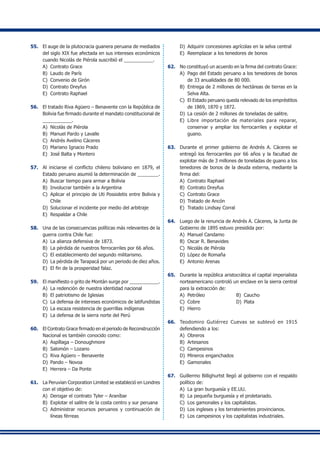 55.	 El auge de la plutocracia guanera peruana de mediados
del siglo XIX fue afectada en sus intereses económicos
cuando Nicolás de Piérola suscribió el ___________.
A)	 Contrato Grace
B)	 Laudo de París
C)	 Convenio de Girón
D)	 Contrato Dreyfus
E)	 Contrato Raphael
56.	 El tratado Riva Agüero – Benavente con la República de
Bolivia fue firmado durante el mandato constitucional de
___________.
A)	 Nicolás de Piérola
B)	 Manuel Pardo y Lavalle
C)	 Andrés Avelino Cáceres
D)	 Mariano Ignacio Prado
E) 	José Balta y Montero
57. 	 Al iniciarse el conflicto chileno boliviano en 1879, el
Estado peruano asumió la determinación de ________.
A)	 Buscar tiempo para armar a Bolivia
B) 	Involucrar también a la Argentina
C) 	Aplicar el principio de Uti Possidetis entre Bolivia y
Chile
D)	 Solucionar el incidente por medio del arbitraje
E) 	Respaldar a Chile
58.	 Una de las consecuencias políticas más relevantes de la
guerra contra Chile fue:
A)	 La alianza defensiva de 1873.
B)	 La pérdida de nuestros ferrocarriles por 66 años.
C)	 El establecimiento del segundo militarismo.
D)	 La pérdida de Tarapacá por un periodo de diez años.
E)	 El fin de la prosperidad falaz.
59.	 El manifiesto o grito de Montán surge por ___________.
A)	 La redención de nuestra identidad nacional
B)	 El patriotismo de Iglesias
C)	 La defensa de intereses económicos de latifundistas
D)	 La escaza resistencia de guerrillas indígenas
E)	 La defensa de la sierra norte del Perú
60.	 El Contrato Grace firmado en el periodo de Reconstrucción
Nacional es también conocido como:
A)	 Aspíllaga – Donoughmore
B)	 Salomón – Lozano
C)	 Riva Agüero – Benavente
D)	 Pando – Novoa
E)	 Herrera – Da Ponte
61.	 La Peruvian Corporation Limited se estableció en Londres
con el objetivo de:
A)	 Derogar el contrato Tyler – Araníbar
B)	 Explotar el salitre de la costa centro y sur peruana
C)	 Administrar recursos peruanos y continuación de
líneas férreas
D)	 Adquirir concesiones agrícolas en la selva central
E)	 Reemplazar a los tenedores de bonos
62.	 No constituyó un acuerdo en la firma del contrato Grace:
A)	 Pago del Estado peruano a los tenedores de bonos
de 33 anualidades de 80 000.
B)	 Entrega de 2 millones de hectáreas de tierras en la
Selva Alta.
C)	 El Estado peruano queda relevado de los empréstitos
de 1869, 1870 y 1872.
D)	 La cesión de 2 millones de toneladas de salitre.
E)	 Libre importación de materiales para reparar,
conservar y ampliar los ferrocarriles y explotar el
guano.
63. 	 Durante el primer gobierno de Andrés A. Cáceres se
entregó los ferrocarriles por 66 años y la facultad de
explotar más de 3 millones de toneladas de guano a los
tenedores de bonos de la deuda externa, mediante la
firma del:
A)	 Contrato Raphael	
B)	 Contrato Dreyfus
C)	 Contrato Grace	
D) 	Tratado de Ancón
E) 	Tratado Lindsay Corral
64. 	 Luego de la renuncia de Andrés A. Cáceres, la Junta de
Gobierno de 1895 estuvo presidida por:
A)	 Manuel Candamo
B)	 Oscar R. Benavides
C)	 Nicolás de Piérola
D)	 López de Romaña
E)	 Antonio Arenas
65.	 Durante la república aristocrática el capital imperialista
norteamericano controló un enclave en la sierra central
para la extracción de:
A)	 Petróleo 	 B)	 Caucho
C)	 Cobre 	 D)	 Plata
E)	 Hierro
66.	 Teodomiro Gutiérrez Cuevas se sublevó en 1915
defendiendo a los:
A)	 Obreros
B)	 Artesanos
C)	 Campesinos
D)	 Mineros enganchados
E)	 Gamonales
67.	 Guillermo Billighurtst llegó al gobierno con el respaldo
político de:
A)	 La gran burguesía y EE.UU.
B)	 La pequeña burguesía y el proletariado.
C)	 Los gamonales y los capitalistas.
D)	 Los ingleses y los terratenientes provincianos.
E)	 Los campesinos y los capitalistas industriales.
 