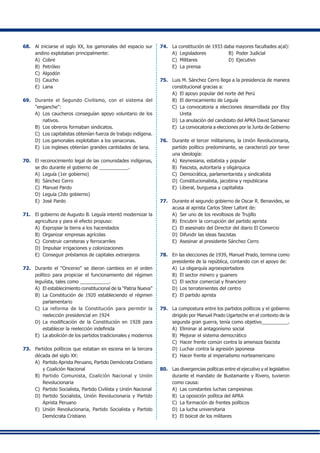 68.	 Al iniciarse el siglo XX, los gamonales del espacio sur
andino explotaban principalmente:
A)	 Cobre	
B)	 Petróleo
C)	 Algodón 	
D)	 Caucho
E)	 Lana
69.	 Durante el Segundo Civilismo, con el sistema del
"enganche":
A) 	Los caucheros conseguían apoyo voluntario de los
nativos.
B) 	Los obreros formaban sindicatos.
C) 	Los capitalistas obtenían fuerza de trabajo indígena.
D)	 Los gamonales explotaban a los yanaconas.
E)	 Los ingleses obtenían grandes cantidades de lana.
70.	 El reconocimiento legal de las comunidades indígenas,
se dio durante el gobierno de ___________.
A)	 Leguía (1er gobierno)	
B)	 Sánchez Cerro
C)	 Manuel Pardo
D)	 Leguía (2do gobierno)
E)	 José Pardo
71.	 El gobierno de Augusto B. Leguía intentó modernizar la
agricultura y para el efecto propuso:
A)	 Expropiar la tierra a los hacendados
B)	 Organizar empresas agrícolas
C)	 Construir carreteras y ferrocarriles
D)	 Impulsar irrigaciones y colonizaciones
E)	 Conseguir préstamos de capitales extranjeros
72.	 Durante el “Oncenio” se dieron cambios en el orden
político para propiciar el funcionamiento del régimen
leguiísta, tales como ___________.
A)	 El establecimiento constitucional de la “Patria Nueva”
B)	 La Constitución de 1920 estableciendo el régimen
parlamentario
C)	 La reforma de la Constitución para permitir la
reelección presidencial en 1924
D)	 La modificación de la Constitución en 1928 para
establecer la reelección indefinida
E)	 La abolición de los partidos tradicionales y modernos
73.	 Partidos políticos que estaban en escena en la tercera
década del siglo XX:
A)	 Partido Aprista Peruano, Partido Demócrata Cristiano
y Coalición Nacional
B)	 Partido Comunista, Coalición Nacional y Unión
Revolucionaria
C)	 Partido Socialista, Partido Civilista y Unión Nacional
D)	 Partido Socialista, Unión Revolucionaria y Partido
Aprista Peruano
E)	 Unión Revolucionaria, Partido Socialista y Partido
Demócrata Cristiano
74.	 La constitución de 1933 daba mayores facultades a(al):
A)	 Legisladores	 B)	 Poder Judicial
C)	 Militares	 D)	 Ejecutivo
E)	 La prensa
75.	 Luis M. Sánchez Cerro llega a la presidencia de manera
constitucional gracias a:
A)	 El apoyo popular del norte del Perú
B)	 El derrocamiento de Leguía
C)	 La convocatoria a elecciones desarrollada por Eloy
Ureta
D)	 La anulación del candidato del APRA David Samanez
E)	 La convocatoria a elecciones por la Junta de Gobierno
76.	 Durante el tercer militarismo, la Unión Revolucionaria,
partido político predominante, se caracterizó por tener
una ideología:
A)	 Keynesiana, estatista y popular
B)	 Fascista, autoritaria y oligárquica
C)	 Democrática, parlamentarista y sindicalista
D)	 Constitucionalista, jacobina y republicana
E)	 Liberal, burguesa y capitalista
77.	 Durante el segundo gobierno de Oscar R. Benavides, se
acusa al aprista Carlos Steer Lafont de:
A)	 Ser uno de los revoltosos de Trujillo
B) 	Encubrir la corrupción del partido aprista
C) 	El asesinato del Director del diario El Comercio
D) 	Difundir las ideas fascistas
E) 	Asesinar al presidente Sánchez Cerro
78.	 En las elecciones de 1939, Manuel Prado, termina como
presidente de la república, contando con el apoyo de:
A)	 La oligarquía agroexportadora
B)	 El sector minero y guanero
C)	 El sector comercial y financiero
D)	 Los terratenientes del centro
E)	 El partido aprista
79.	 La compostura entre los partidos políticos y el gobierno
dirigido por Manuel Prado Ugarteche en el contexto de la
segunda gran guerra, tenía como objetivo__________.
A)	 Eliminar al antagonismo social
B)	 Mejorar el sistema democrático
C)	 Hacer frente común contra la amenaza fascista
D)	 Luchar contra la agresión japonesa
E)	 Hacer frente al imperialismo norteamericano
80.	 Las divergencias políticas entre el ejecutivo y el legislativo
durante el mandato de Bustamante y Rivero, tuvieron
como causa:
A)	 Las constantes luchas campesinas
B)	 La oposición política del APRA
C)	 La formación de frentes políticos
D)	 La lucha universitaria
E)	 El boicot de los militares
 