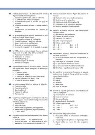 81.	 Incidente desarrollado el 3 de octubre de 1948 durante
el gobierno de Bustamante y Rivero:
A)	 Desde Arequipa Manuel A. Odría se sublevaba.
B)	 El APRA obtuvo el control de Congreso.
C)	 Se sublevan los apristas en el Callao con apoyo de
la marina.
D)	 Se asesinó al director del diario La Prensa, Francisco
Graña.
E)	 No asistieron a la instalación del Congreso de
senadores.
82.	 En la segunda mitad del siglo XX, socialmente el Perú
según el sociólogo Aníbal Quijano;
A)	 Experimentó un proceso de cholificación.
B)	 Erradicó la pobreza y la extrema pobreza.
C)	 Superó totalmente el analfabetismo.
D)	 Desarrolló un proceso de mestizaje.
E)	 Impulsó la migración de la ciudad al campo.
83.	 En 1952 se firmó un documento, por el que se ratificaba
la soberanía de las 200 millas del mar territorial:
A)	 Protocolo del Río de Janeiro
B)	 Declaración de Santiago
C)	 Tratado Mapasingue
D)	 Acta del Congreso de Panamá
E)	 Acuerdo de Cartagena
84.	 El presidente Prado encaró la cuestión agraria, cada vez
más urgente por la presión demográfica en la sierra, por
eso realizó:
A)	 La Reforma Agraria
B)	 La Estatización Agraria
C)	 EL Instituto de Reforma Agraria y Colonización
D)	 Marchas indígenas de la sierra a Lima
E)	 La bases de la reforma agraria
85.	 La máxima obra vial del primer gobierno de Belaúnde:
A)	 Panamericana Sur
B)	 Panamericana Norte
C)	 Carretera Central
D)	 Marginal de la Selva
E) 	Transoceánica
86.	 Las primeras campañas para la nacionalización de la Brea
y Pariñas y para buscar la Reforma Agraria se realizó
durante el gobierno de:
A)	 Belaúnde Terry
B)	 Velasco Alvarado
C)	 Manuel Prado y Ugarteche (primer gobierno)
D)	 Manuel Prado y Ugarteche (segundo gobierno)
E)	 La Junta Militar
87.	 El gobierno de las Fuerzas Armadas tomó como primera
medida la:
A)	 Reforma minera 	 B)	 Reforma agraria
C)	 Reforma educativa 	 D) 	Nacionalización de la IPC
E)	 Nacionalización de los medios de comunicación
88.	 Consecuencias de la Reforma Agraria del gobierno de
Velasco:
A)	 Disolución de las comunidades campesinas.
B) 	Crecimiento de los latifundios.
C) 	Establecimiento de S.A.I.S. y C.A.P.S.
D) 	Estatización de las propiedades agrícolas.
E) 	Aumento la exportación agropecuaria.
89.	 Respecto al gobierno militar de 1968-1980 se puede
afirmar que tuvo:
A)	 Dos fases con dos presidentes.
B)	 Gobierno de unidad nacional
C)	 Reformista con dictadura
D)	 Salida por presión popular
E)	 Exitosa retirada política
A)	 1 – 2 – 3	 B)	 1 – 2 – 5
C)	 1 – 3 – 4	 D)	 1 – 3 – 5
E)	 2 – 3 – 4
90.	 La política de “Regresión” del proceso revolucionario de
las FF.AA., se dio con ___________.
A)	 El inicio del régimen tipificado “Ni capitalista, ni
comunista”
B)	 Las huelgas de 1977 a nivel nacional
C)	 La aplicación del “Plan Túpac Amaru”
D)	 La Convocatoria a la Asamblea Constituyente
E)	 El rechazo a la política económica del F.M.I.
91.	 En relación a los organismos financieros, el segundo
gobierno de Belaúnde Terry aplicó las medidas
económicas de carácter:
A)	 Ortodoxo
B)	 Liberal
C)	 Socialista
D)	 Heterodoxa
E)	 Social de mercado
92.	 Durante el segundo gobierno de Fernando Belaúnde
Terry se produjeron:
A)	 Nacionalización de empresas
B) 	Inicio del terrorismo
C) 	Guerra con Ecuador
D)	 Aprobación de la Constitución
E) 	Inflación desmesurada
A)	 1 – 2 – 3	 B)	 2 – 3 – 4
C)	 2 – 4 – 5	 D)	 2 – 3 – 5
E)	 3 – 4 – 5
93.	 Características del gobierno aprista:
1.	 Devolvió los medios de comunicación confiscados a
sus dueños.
2.	 Instaló en palacio de gobierno un régimen populista.
3.	 Otorgó crédito con interés 0% a los campesinos
pobres.
 