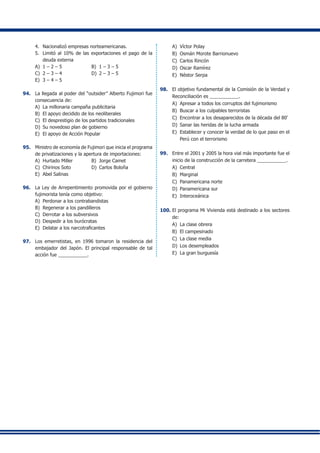 4.	 Nacionalizó empresas norteamericanas.
5.	 Limitó al 10% de las exportaciones el pago de la
deuda externa
A)	 1 – 2 – 5	 B)	 1 – 3 – 5
C)	 2 – 3 – 4	 D)	 2 – 3 – 5
E)	 3 – 4 – 5
94.	 La llegada al poder del “outsider” Alberto Fujimori fue
consecuencia de:
A)	 La millonaria campaña publicitaria
B)	 El apoyo decidido de los neoliberales
C)	 El desprestigio de los partidos tradicionales
D)	 Su novedoso plan de gobierno
E)	 El apoyo de Acción Popular
95.	 Ministro de economía de Fujimori que inicia el programa
de privatizaciones y la apertura de importaciones:
A)	 Hurtado Miller	 B)	 Jorge Camet
C)	 Chirinos Soto	 D)	 Carlos Boloña
E)	 Abel Salinas
96.	 La Ley de Arrepentimiento promovida por el gobierno
fujimorista tenía como objetivo:
A) 	Perdonar a los contrabandistas
B)	 Regenerar a los pandilleros
C)	 Derrotar a los subversivos
D)	 Despedir a los burócratas
E)	 Delatar a los narcotraficantes
97.	 Los emerretistas, en 1996 tomaron la residencia del
embajador del Japón. El principal responsable de tal
acción fue ___________.
A) 	Víctor Polay
B) 	Osmán Morote Barrionuevo
C) 	Carlos Rincón
D) 	Oscar Ramírez
E) 	Néstor Serpa
98. 	 El objetivo fundamental de la Comisión de la Verdad y
Reconciliación es ___________.
A)	 Apresar a todos los corruptos del fujimorismo
B)	 Buscar a los culpables terroristas
C)	 Encontrar a los desaparecidos de la década del 80’
D)	 Sanar las heridas de la lucha armada
E)	 Establecer y conocer la verdad de lo que paso en el
Perú con el terrorismo
99.	 Entre el 2001 y 2005 la hora vial más importante fue el
inicio de la construcción de la carretera ___________.
A)	 Central
B) 	Marginal
C)	 Panamericana norte
D) 	Panamericana sur
E) 	Interoceánica
100.	El programa Mi Vivienda está destinado a los sectores
de:
A) 	La clase obrera
B)	 El campesinado
C) 	La clase media
D)	 Los desempleados
E)	 La gran burguesía
 