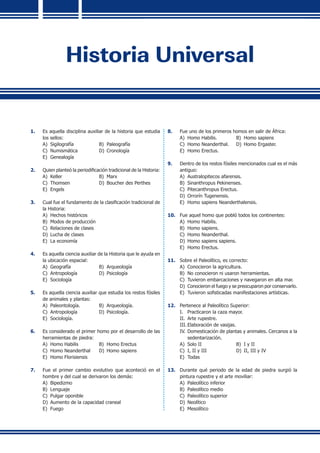 Historia Universal
1.	 Es aquella disciplina auxiliar de la historia que estudia
los sellos:
A)	 Sigilografía	 B)	 Paleografía	
C)	 Numismática	 D)	 Cronología
E)	 Genealogía
2.	 Quien planteó la periodificación tradicional de la Historia:
A)	 Keller	 B)	 Marx
C)	 Thomsen	 D)	 Boucher des Perthes
E)	 Engels
3.	 Cual fue el fundamento de la clasificación tradicional de
la Historia:
A)	 Hechos históricos
B)	 Modos de producción
C)	 Relaciones de clases
D)	 Lucha de clases
E)	 La economía
4.	 Es aquella ciencia auxiliar de la Historia que le ayuda en
la ubicación espacial:
A)	 Geografía	 B)	 Arqueología	
C)	 Antropología	 D)	 Psicología
E)	 Sociología
5.	 Es aquella ciencia auxiliar que estudia los restos fósiles
de animales y plantas:
A)	 Paleontología.	 B)	 Arqueología.	
C)	 Antropología	 D)	 Psicología.
E)	 Sociología.
6.	 Es considerado el primer homo por el desarrollo de las
herramientas de piedra:
A)	 Homo Habilis	 B)	 Homo Erectus	
C)	 Homo Neanderthal	 D)	 Homo sapiens
E)	 Homo Florisiensis
7.	 Fue el primer cambio evolutivo que aconteció en el
hombre y del cual se derivaron los demás:
A)	 Bipedizmo
B)	 Lenguaje
C)	 Pulgar oponible
D)	 Aumento de la capacidad craneal
E)	 Fuego
8.	 Fue uno de los primeros homos en salir de África:
A)	 Homo Habilis.	 B)	 Homo sapiens
C)	 Homo Neanderthal.	 D)	 Homo Ergaster.
E)	 Homo Erectus.
9.	 Dentro de los restos fósiles mencionados cual es el más
antiguo:
A)	 Australopitecos afarensis.	
B)	 Sinanthropus Pekinenses.
C)	 Pitecanthropus Erectus.
D)	 Orrorín Tugenensis.
E)	 Homo sapiens Neanderthalensis.
10.	 Fue aquel homo que pobló todos los continentes:
A)	 Homo Habilis.	
B)	 Homo sapiens.
C)	 Homo Neanderthal.	
D)	 Homo sapiens sapiens.
E)	 Homo Erectus.
11.	 Sobre el Paleolítico, es correcto:
A)	 Conocieron la agricultura.
B)	 No conocieron ni usaron herramientas.
C)	 Tuvieron embarcaciones y navegaron en alta mar.
D)	 Conocieron el fuego y se preocuparon por conservarlo.
E)	 Tuvieron sofisticadas manifestaciones artísticas.
12.	 Pertenece al Paleolítico Superior:
I.	 Practicaron la caza mayor.
II.	 Arte rupestre.
III.	Elaboración de vasijas.
IV.	Domesticación de plantas y animales. Cercanos a la
sedentarización.
A)	 Solo II	 B)	 I y II
C)	 I, II y III	 D)	 II, III y IV
E)	 Todas
13.	 Durante qué periodo de la edad de piedra surgió la
pintura rupestre y el arte moviliar:
A)	 Paleolítico inferior
B)	 Paleolítico medio
C)	 Paleolítico superior
D)	 Neolítico
E)	 Mesolítico
 