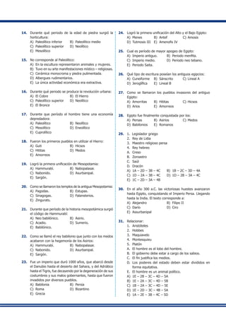 14.	 Durante qué periodo de la edad de piedra surgió la
horticultura:
A)	 Paleolítico inferior	 B)	 Paleolítico medio
C)	 Paleolítico superior	 D)	 Neolítico
E)	 Mesolítico
15.	 No corresponde al Paleolítico:
A)	 En la escultura representaron animales y mujeres.
B)	 Tuvo en su arte manifestaciones místico – religiosas.
C)	 Cerámica monocroma y piedra pulimentada.
D)	 Albergues rudimentarios.
E)	 La única actividad económica era extractiva.
16.	 Durante qué periodo se produce la revolución urbana:
A)	 El Cobre	 B)	 El Hierro
C)	 Paleolítico superior	 D)	 Neolítico
E)	 El Bronce
17.	 Durante que período el hombre tiene una economía
depredadora:
A)	 Paleolítico	 B)	 Neolítico
C)	 Mesolítico	 D)	 Eneolítico
E)	 Cuprolítico
18.	 Fueron los primeros pueblos en utilizar el Hierro:
A)	 Guti	 B)	 Hicsos
C)	 Hititas	 D)	 Medos
E)	 Amorreos
19.	 Logró la primera unificación de Mesopotamia:
A)	 Hammurabí.	 B)	 Nabopalasar.
C)	 Nabonido.	 D)	 Asurbanipal.
E)	 Sargón.
20.	 Como se llamaron los templos de la antigua Mesopotamia:
A)	 Pagodas.	 B)	 Estupas.
C)	 Sinagogas.	 D)	 Falansterios.
E)	 Zingurats.
21.	 Durante que período de la historia mesopotámica surgió
el código de Hammurabí:
A)	 Neo babilónico.	 B)	 Asirio.
C)	 Acadio.	 D)	 Sumerio.
E)	 Babilónico.
22.	 Como se llamó el rey babilonio que junto con los medos
acabaron con la hegemonía de los Asirios:
A)	 Hammurabí.	 B)	 Nabopalasar.
C)	 Nabonido.	 D)	 Asurbanipal.
E)	 Sargón.
23.	 Fue un imperio que duró 1000 años, que abarcó desde
el Danubio hasta el desierto del Sahara, y del Adriático
hasta el Tigris, fue decayendo por la degeneración de sus
costumbres y sus malos gobernantes, hasta que fueron
invadidos por diversos pueblos.
A)	 Babilonia	 B)	 Persia
C)	 Roma	 D)	 Bizantino
E)	 Grecia
24.	 Logró la primera unificación del Alto y el Bajo Egipto:
A)	 Menes	 B)	 Antef	 C)	Amosis
D)	 Tutmosis III	 E)	 Amenofis IV
25.	 Cual es período de mayor apogeo de Egipto:
A)	 Imperio antiguo.	 B)	 Periodo menfita.
C)	 Imperio medio.	 D)	 Periodo neo tebano.
E)	 Periodo Saita.
26.	 Qué tipo de escritura poseían los antiguos egipcios:
A)	 Cuneiforme	 B)	 Sánscrito	 C)	Lineal A
D)	 Jeroglífica	 E)	 Lineal B
27.	 Como se llamaron los pueblos invasores del antiguo
Egipto:
A)	 Amorritas	 B)	 Hititas	 C)	Hicsos
D)	 Arios	 E)	 Amorreos
28.	 Egipto fue finalmente conquistada por los:
A)	 Persas	 B)	 Asirios	 C)	Medos
D)	 Babilonios	 E)	 Romanos
29.	 1.	 Legislador griego	
2.	 Rey de Lidia	
3.	 Maestro religioso persa
4.	 Rey hebreo
A.	 Creso
B.	 Zoroastro
C.	 Saúl
D.	 Dracón
A)	 1A – 2D – 3B – 4C	 B)	 1B – 2C – 3D – 4A
C)	 1D – 2A – 3B – 4C	 D)	 1D – 2B – 3A – 4C
E)	 1C – 2D – 3A – 4B
30.	 En el año 300 a.C. las victoriosas huestes avanzaron
hasta Egipto, conquistando el Imperio Persa. Llegando
hasta la India. El texto corresponde a:
A)	 Alejandro	 B)	 Filipo II
C)	 Darío	 D)	 Ciro
E)	 Assurbanipal
31.	 Relacionar:
1.	 Aristóteles
2.	 Hobbes
3.	 Maquiavelo
4.	 Montesquieu
5.	 Platón
A.	 El hombre es el lobo del hombre.
B.	 El gobierno debe estar a cargo de los sabios.
C.	 El fin justifica los medios.
D.	 Los poderes del estado deben estar divididos en
forma equitativa.
E.	 El hombre es un animal político.
A)	 1E – 2B – 3C – 4D – 5A
B)	 1E – 2A – 3C – 4D – 5B
C)	 1B – 2A – 3C – 4D – 5E
D)	 1E – 2D – 3C – 4B – 5A
E)	 1A – 2E – 3B – 4C – 5D
 