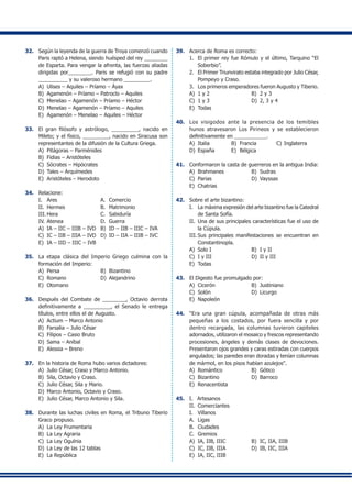 32.	 Según la leyenda de la guerra de Troya comenzó cuando
Paris raptó a Helena, siendo huésped del rey ________
de Esparta. Para vengar la afrenta, las fuerzas aliadas
dirigidas por________. Paris se refugió con su padre
__________ y su valeroso hermano _________.
A)	 Ulises – Aquiles – Príamo – Áyax
B)	 Agamenón – Príamo – Patroclo – Aquiles
C)	 Menelao – Agamenón – Príamo – Héctor
D)	 Menelao – Agamenón – Príamo – Aquiles
E)	 Agamenón – Menelao – Aquiles – Héctor
33.	 El gran filósofo y astrólogo, _________, nacido en
Mileto; y el físico, _________, nacido en Siracusa son
representantes de la difusión de la Cultura Griega.
A)	 Pitágoras – Parménides
B)	 Fidias – Aristóteles
C)	 Sócrates – Hipócrates
D)	 Tales – Arquímedes
E)	 Aristóteles – Herodoto
34.	 Relacione:
I.	 Ares	 A.	 Comercio
II.	 Hermes	 B.	 Matrimonio
III.	Hera	 C.	 Sabiduría
IV.	Atenea	 D.	 Guerra
A)	 IA – IIC – IIIB – IVD	 B)	 ID – IIB – IIIC – IVA
C)	 IC – IIB – IIIA – IVD	 D)	 ID – IIA – IIIB – IVC
E)	 IA – IID – IIIC – IVB
35.	 La etapa clásica del Imperio Griego culmina con la
formación del Imperio:
A)	 Persa	 B)	 Bizantino
C)	 Romano	 D)	 Alejandrino
E)	 Otomano
36.	 Después del Combate de ________, Octavio derrota
definitivamente a _________, el Senado le entrega
títulos, entre ellos el de Augusto.
A)	 Actium – Marco Antonio
B)	 Farsalia – Julio César
C)	 Filipos – Casio Bruto
D)	 Sama – Aníbal
E)	 Alessia – Breno
37.	 En la historia de Roma hubo varios dictadores:
A)	 Julio César, Craso y Marco Antonio.
B)	 Sila, Octavio y Craso.
C)	 Julio César, Sila y Mario.
D)	 Marco Antonio, Octavio y Craso.
E)	 Julio César, Marco Antonio y Sila.
38.	 Durante las luchas civiles en Roma, el Tribuno Tiberio
Graco propuso.
A)	 La Ley Frumentaria
B)	 La Ley Agraria
C)	 La Ley Ogulnia
D)	 La Ley de las 12 tablas
E)	 La República
39.	 Acerca de Roma es correcto:
1.	 El primer rey fue Rómulo y el último, Tarquino “El
Soberbio”.
2.	 El Primer Triunvirato estaba integrado por Julio César,
Pompeyo y Craso.
3.	 Los primeros emperadores fueron Augusto y Tiberio.
A)	 1 y 2	 B)	 2 y 3
C)	 1 y 3	 D)	 2, 3 y 4
E)	 Todas
40.	 Los visigodos ante la presencia de los temibles
hunos atravesaron Los Pirineos y se establecieron
definitivamente en ___________.
A)	 Italia	 B)	 Francia	 C)	Inglaterra
D)	 España	 E)	 Bélgica
41.	 Conformaron la casta de guerreros en la antigua India:
A)	 Brahmanes	 B)	 Sudras
C)	 Parias	 D)	 Vayssas
E)	 Chatrias
42.	 Sobre el arte bizantino:
I.	 La máxima expresión del arte bizantino fue la Catedral
de Santa Sofía.
II.	 Una de sus principales características fue el uso de
la Cúpula.
III.	Sus principales manifestaciones se encuentran en
Constantinopla.
A)	 Solo I	 B)	 I y II
C)	 I y III	 D)	 II y III
E)	 Todas
43.	 El Digesto fue promulgado por:
A)	 Cicerón	 B)	 Justiniano
C)	 Solón	 D)	 Licurgo
E)	 Napoleón
44.	 "Era una gran cúpula, acompañada de otras más
pequeñas a los costados, por fuera sencilla y por
dentro recargada, las columnas tuvieron capiteles
adornados, utilizaron el mosaico y frescos representando
procesiones, ángeles y demás clases de devociones.
Presentaron ojos grandes y caras estiradas con cuerpos
angulados; las paredes eran doradas y tenían columnas
de mármol, en los pisos habían azulejos".
A)	 Romántico	 B)	 Gótico
C)	 Bizantino	 D)	 Barroco
E)	 Renacentista
45.	 I.	Artesanos	
II.	 Comerciantes
I.	 Villanos
A.	 Ligas
B.	 Ciudades
C.	 Gremios
A)	 IA, IIB, IIIC	 B)	 IC, IIA, IIIB
C)	 IC, IIB, IIIA	 D)	 IB, IIC, IIIA
E)	 IA, IIC, IIIB
 