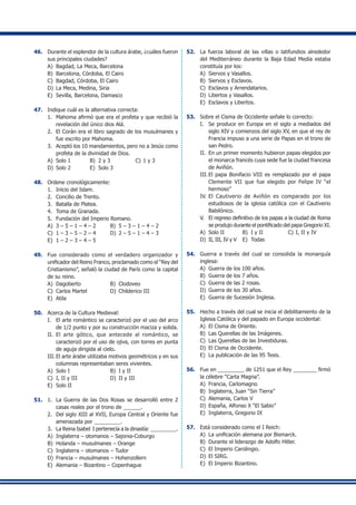 46.	 Durante el esplendor de la cultura árabe, ¿cuáles fueron
sus principales ciudades?
A)	 Bagdad, La Meca, Barcelona
B)	 Barcelona, Córdoba, El Cairo
C)	 Bagdad, Córdoba, El Cairo
D)	 La Meca, Medina, Siria
E)	 Sevilla, Barcelona, Damasco
47.	 Indique cuál es la alternativa correcta:
1.	 Mahoma afirmó que era el profeta y que recibió la
revelación del único dios Alá.
2.	 El Corán era el libro sagrado de los musulmanes y
fue escrito por Mahoma.
3.	 Aceptó los 10 mandamientos, pero no a Jesús como
profeta de la divinidad de Dios.
A)	 Solo 1	 B)	 2 y 3	 C)	1 y 3
D)	 Solo 2	 E)	 Solo 3
48.	 Ordene cronológicamente:
1.	 Inicio del Islam.
2.	 Concilio de Trento.
3.	 Batalla de Platea.
4.	 Toma de Granada.
5.	 Fundación del Imperio Romano.
A)	 3 – 5 – 1 – 4 – 2	 B)	 5 – 3 – 1 – 4 – 2
C)	 1 – 3 – 5 – 2 – 4	 D)	 2 – 5 – 1 – 4 – 3
E)	 1 – 2 – 3 – 4 – 5
49.	 Fue considerado como el verdadero organizador y
unificador del Reino Franco, proclamado como el “Rey del
Cristianismo”, señaló la ciudad de París como la capital
de su reino.
A)	 Dagoberto	 B)	 Clodoveo
C)	 Carlos Martel	 D)	 Childerico III
E)	 Atila
50.	 Acerca de la Cultura Medieval:
I.	 El arte romántico se caracterizó por el uso del arco
de 1/2 punto y por su construcción maciza y solida.
II.	 El arte gótico, que antecede al romántico, se
caracterizó por el uso de ojiva, con torres en punta
de aguja dirigida al cielo.
III.	El arte árabe utilizaba motivos geométricos y en sus
columnas representaban seres vivientes.
A)	 Solo I	 B)	 I y II
C)	 I, II y III	 D)	 II y III
E)	 Solo II
51.	 1.	 La Guerra de las Dos Rosas se desarrolló entre 2
casas reales por el trono de ______.
2.	 Del siglo XIII al XVII, Europa Central y Oriente fue
amenazada por _________.
3.	 La Reina Isabel I pertenecía a la dinastía: _________.
A)	 Inglaterra – otomanos – Sajonia-Coburgo
B)	 Holanda – musulmanes – Orange
C)	 Inglaterra – otomanos – Tudor
D)	 Francia – musulmanes – Hohenzollern
E)	 Alemania – Bizantino – Copenhague
52.	 La fuerza laboral de las villas o latifundios alrededor
del Mediterráneo durante la Baja Edad Media estaba
constituía por los:
A)	 Siervos y Vasallos.
B)	 Siervos y Esclavos.
C)	 Esclavos y Arrendatarios.
D)	 Libertos y Vasallos.
E)	 Esclavos y Libertos.
53.	 Sobre el Cisma de Occidente señale lo correcto:
I.	 Se produce en Europa en el siglo a mediados del
siglo XIV y comienzos del siglo XV, en que el rey de
Francia impuso a una serie de Papas en el trono de
san Pedro.
II.	 En un primer momento hubieron papas elegidos por
el monarca francés cuya sede fue la ciudad francesa
de Aviñón.
III.	El papa Bonifacio VIII es remplazado por el papa
Clemente VII que fue elegido por Felipe IV “el
hermoso”
IV.	 El Cautiverio de Aviñón es comparado por los
estudiosos de la iglesia católica con el Cautiverio
Babilónico.
V.	 El regreso definitivo de los papas a la ciudad de Roma
se produjo durante el pontificado del papa Gregorio XI.
A)	 Solo II	 B)	 I y II	 C)	I, II y IV
D)	 II, III, IV y V	 E)	 Todas
54.	 Guerra a través del cual se consolida la monarquía
inglesa:
A)	 Guerra de los 100 años.
B)	 Guerra de los 7 años.
C)	 Guerra de las 2 rosas.
D)	 Guerra de los 30 años.
E)	 Guerra de Sucesión Inglesa.
55.	 Hecho a través del cual se inicia el debilitamiento de la
Iglesia Católica y del papado en Europa occidental:
A)	 El Cisma de Oriente.
B)	 Las Querellas de las Imágenes.
C)	 Las Querellas de las Investiduras.
D)	 El Cisma de Occidente.
E)	 La publicación de las 95 Tesis.
56.	 Fue en _________ de 1251 que el Rey ________ firmó
la célebre “Carta Magna”.
A)	 Francia, Carlomagno
B)	 Inglaterra, Juan “Sin Tierra”
C)	 Alemania, Carlos V
D)	 España, Alfonso X “El Sabio”
E)	 Inglaterra, Gregorio IX
57.	 Está considerado como el I Reich:
A)	 La unificación alemana por Bismarck.
B)	 Durante el liderazgo de Adolfo Hitler.
C)	 El Imperio Carolingio.
D)	 El SIRG.
E)	 El Imperio Bizantino.
 