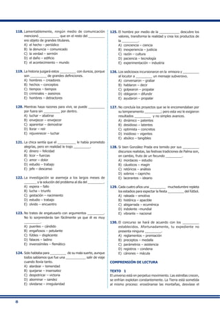 8
118.	Lamentablemente, ningún medio de comunicación
mencionó ___________ que en el resto del _________
era objeto de grandes titulares.
A) 	el hecho – periódico
B) 	la denuncia – comunicado
C) 	la verdad – sermón
D) 	el daño – edificio
E) 	el acontecimiento – mundo
119.	La historia juzgará estos _________ con dureza, porque
son _________ de grandes definiciones.
A) 	hombres – creadores
B) 	hechos – conceptos
C) 	tiempos – tiempos
D) 	criminales – asesinos
E) 	hombres – detractores
120.	Mientras haya razones para vivir, se puede _________
por fuera sin _________ por dentro.
A) 	luchar – abatirse
B) 	envejecer – envejecer
C) 	aparentar – demostrar
D) 	llorar – reír
E) 	rejuvenecer – luchar
121.	La chica sentía que el __________ le había prometido
alegrías, pero en realidad le trajo _________.
A) 	dinero – felicidad
B) 	licor – fuerzas
C) 	amor – dolor
D) 	estudio – trabajo
E) 	jefe – descanso
122.	La investigación se asemeja a los largos meses de
_______ y la solución del problema al día del _________.
A) 	espera – fallo
B) 	lucha – triunfo
C) 	gestación – nacimiento
D) 	estudio – trabajo
E) 	olvido – encuentro
123.	No trates de engatusarlo con argumentos _________.
No lo sorprenderás tan fácilmente ya que él es muy
_________.
A) 	pueriles – cándido
B) 	engañosos – petulante
C) 	fútiles – displicente
D) 	falaces – ladino
E) 	inverosímiles – flemático
124.	Solo hablaba para _________ de su mala suerte, aunque
todos sabíamos que fue una ___________ salir de viaje
cuando llovía tanto.
A) 	alardear – temeridad
B) 	quejarse – insensatez
C) 	despotricar – victoria
D) 	abominar – sandez
E) 	olvidarse – irregularidad
125.	El hombre por medio de la ___________ descubre los
valores, transforma la realidad y crea los productos de
la _________.
A) 	conciencia – ciencia
B) 	inexperiencia – justicia
C) 	razón – cultura
D) 	paciencia – tecnología
E) 	experimentación – industria
126.	Los sediciosos incursionaron en la emisora y _________
al locutor a _________ un mensaje subversivo.
A) 	conversaron – grabar
B) 	hablaron – decir
C) 	golpearon – propalar
D) 	obligaron – difundir
E) 	ayudaron – propalar
127.	No concluía los proyectos que se le encomendaban por
su temperamento _________; pero esta vez le exigieron
resultados _________ y no simples avances.
A) 	dinámico – patentes
B) 	desidioso – latentes
C) 	optimista – concretos
D) 	insidioso – vigentes
E) 	abúlico – tangibles
128.	Si bien González Prada era temido por sus _________
discursos realistas, las festivas tradiciones de Palma son,
en cambio, fruto de un fecundo _________.
A) 	mordaces – estudio
B) 	cáusticos – magín
C) 	retóricos – análisis
D) 	sobrios – capricho
E) 	lacerantes – ideario
129.	Cada cuatro años una _________ muchedumbre repleta
los estadios para espectar la fiesta _________ del fútbol.
A) 	raleada – emotiva
B) 	histérica – apacible
C) 	abigarrada – ecuménica
D) 	indolente –mundial
E) 	vibrante – nacional
130.	El concurso se hará de acuerdo con los _________
establecidos. Afortunadamente, tu expediente no
presenta ninguna _________.
A) 	reglamentos – premiación
B) 	preceptos – medalla
C) 	parámetros – asistencia
D) 	registros – condena
E) 	cánones – mácula
COMPRENSIÓN DE LECTURA
TEXTO 1
El universo está en perpetuo movimiento. Las estrellas crecen,
se enfrían explotan constantemente. La Tierra está sometida
al mismo proceso: erosiónanse las montañas, desvíase el
 