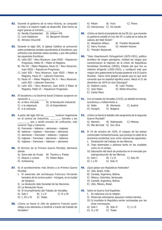 82.	 Durante el gobierno de la reina Victoria, se conquistó
la India y el imperio inglés se desarrolló. Este hecho se
logró gracias al ministro ___________.
A)	 Neville Chamberlain	 B)	 William Pitt
C)	 Lord Gladstone	 D)	 Benjamín Disraelí
E)	 Winston Churchill
83.	 Durante el siglo XIX, la Iglesia Católica se pronunció
sobre problemas sociales oponiéndose al Socialismo, que
enfrenta a las distintas clases sociales, y por ello publica
las siguientes Encíclicas:
A)	 León XIII – Reru Novarum, Juan XXIII – Populorum
Progressio, Pablo VI – Mater et Magistra.
B)	 Pío XII – Mater Magistra, Paulo VI – Reru Novarum,
Juan XXIII – Populorum Progressio.
C)	 León XIII – Reru Novarum, Juan XXIII – Mater et
Magistra, Paulo VI – Laborem Exercens.
D)	 Paulo VI – Mater Magistra, Pío X – Reru Novarum,
León XIII – Laborem Exercens.
E)	 León XIII – Reru Novarum, Juan XXIII 2 Mater et
Magistra, Pablo VI – Populorum Progressio.
84.	 El Socialismo y la Doctrina Social Cristiana surgieron en
oposición a ____________.
A)	 el libre mercado	 B)	 la Revolución Industrial
C)	 a la oligarquía	 D)	 al Imperialismo
E)	 a la anarquía
85.	 A partir del siglo XIX los ________ tuvieron hegemonía
en el control de Indochina, _______, Somalia y los
________, pos u tardío proceso de unificación, solo
tuvieron Togo y Camerún.
A)	 franceses – italianos – alemanes – ingleses
B)	 italianos – ingleses – franceses – alemanes
C)	 alemanes – franceses – italianos – ingleses
D)	 ingleses – franceses – alemanes – italianos
E)	 ingleses – franceses – italianos – alemanes
86.	 Al término de la Primera Guerra Mundial, Alemania
pierde:
A)	 Zona este de Prusia	 B)	 Trentino y Trieste
C)	 Alsacia y Lorena	 D)	 Países Bajos
E)	 Schleswing
87.	 Es el acontecimiento más directo a la Primera Guerra
Mundial.
I.	 El asesinato del archiduque Francisco Fernando
heredero de la corona austro – húngara, en la ciudad
de Sarajevo.
II.	 La disolución dela Sociedad de las Naciones.
III.	La Revolución Rusa.
IV.	El incumplimiento del Tratado de Versalles.
A)	 Solo I	 B)	 I y II	 C)	II y III	
D)	 I, III y IV	 E)	 Todas
88.	 ¿Cómo se llamó el Jefe de gobierno Francés quien
obligo a los alemanes a rendirse a través del tratado de
Versalles?
A)	 Pétain	 B)	 Foch	 C)	Thiers
D)	 Clemenceau	 E)	 De Gaulle
89.	 ¿Cómo se llamó el presidente de los EE.UU. que durante
su gobierno estalló el Crac del 29´o caída de la bolsa de
valores del Wall Street?
A)	 Woodrow Wilson.	 B)	 Franklin Roosevelt.
C)	 Harry Truman.	 D)	 Herbert Hoover.
E)	 Theodor Roosevelt.
90.	 “Iósiv Visariónovich Dzhugachvili (1879-1953), político
soviético de origen georgiano, moldeó los rasgos que
caracterizaron al régimen de la Unión de Repúblicas
Socialistas Soviéticas (URSS), Estado del que fue su
máximo dirigente (1929-1953), y configuró más que
ningún otro gobernante la Europa posterior a la II Guerra
Mundial. Hacia 1910 adoptó el apodo que en que será
conocido que en español significa acero. Nació el 21 de
diciembre de 1879 en Gori (Georgia)”.
A)	 Vladimir Lenin.	 B)	 León Trostky.
C)	 José Stalin.	 D)	 Nikita Khruchov.
E)	 Carlos Marx.
91.	 Con el tratado de Versalles (1919), se debilitó territorial,
económica y militarmente a:
A)	 Italia	 B)	 Alemania	 C)	Austria
D)	 Hungría	 E)	 Bulgaria	
92.	 ¿Cómo se llamó la batalla más sangrienta de la Segunda
Guerra Mundial?
A)	 Alamein	 B)	 Stalingrado	 C)	Midway
D)	 Mar del Coral	 E)	 Iwo Jima
93.	 El 24 de octubre de 1929, el colapso de las bolsas
comerciales norteamericanas, que produjo la caída de la
economía occidental, tuvo como razones las siguientes:
I.	 Paralización del trabajo en las fábricas.
II.	 Trajo desempleo y pobreza tanto en las ciudades
como en el campo.
III.	Saturación del stock de productos en el mercado por
sobreproducción de las fábricas.
A)	 Solo I	 B)	 I y II	 C)	Solo III.
D)	 I y III	 E)	 Solo II
94.	 ¿Qué países son Repúblicas Federales?
A)	 USA, Brasil, Chile.
B)	 Canadá, Argentina, Bolivia.
C)	 México, Colombia, Venezuela.
D)	 Canadá, Argentina, Bolivia.
E)	 USA, México, Brasil.
95.	 Sobre la Guerra Civil Española:
I.	 Se relaciona con la religión.
II.	 Potencias extranjeras apoyaron ambos bandos.
III.	Si triunfaba la República serían rechazadas por las
otras monarquías.
A)	 Solo I	 B)	 Solo II	 C)	I y II
D)	 II y III	 E)	 Todas
 
