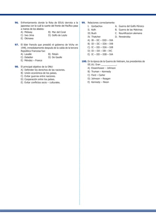 96.	 Enfrentamiento donde la flota de EEUU derrota a la
japonesa con la cuál la suerte del frente del Pacífico pasa
a manos de los aliados:
A)	 Midway	 B)	 Mar del Coral
C) 	Iwo Jima 	 D)	 Golfo de Leyte
E) 	Okinawa
97.	 El líder francés que presidió el gobierno de Vichy en
1940, inmediatamente después de la caída de la tercera
República Francesa fue:
A)	 Lavalle	 B)	 Petaín
C)	 Deladier	 D)	 De Gaulle
E)	 Méndez – France
98.	 El principal objetivo de la ONU:
A)	 Defender los derechos de las naciones.
B)	 Unión económica de los países.
C)	 Evitar guerras entre naciones.
D)	 Cooperación entre los países.
E)	 Evitar conflictos socio – culturales.
99.	 Relaciones correctamente:
I.	 Gorbachov	 A.	 Guerra del Golfo Pérsico
II.	 Kolh	 B.	 Guerra de las Malvinas
III.	Bush	 C.	 Reunificacion alemana
IV.	Thatcher	 D.	 Perestroika
A)	 IB – IIC – IIID – IVA
B)	 ID – IIC – IIIA – IVB
C)	 IC – IID – IIIA – IVB
D)	 ID – IIA – IIB – IVC
E)	 IC – IID – IIIB – IVA
100.	En la época de la Guerra de Vietnam, los presidentes de
EE.UU. Eran ____________.
A)	 Eissenhower – Johnson
B)	 Truman – Kennedy
C)	 Ford – Carter
D)	 Johnson – Reagan
E)	 Kennedy – Nixon
	
	
	
	
	
	
	
	
	
	
	
	
	
	
	
	
	
	
	
	
	
	
	
	
	
	
	
	
	
	
	
	
	
	
	
	
	
	
	
	
	
	
	
	
	
	
	
	
	
	
	
	
	
	
	
	
	
	
	
	
	
	
	
	
	
	
	
	
	
	
	
	
	
	
	
	
	
	
	
	
	
	
	
	
	
	
	
	
	
	
	
	
	
	
	
	
	
	
	
	
 