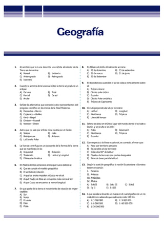 GUÍADEREPASO
1. Al sentido que la Luna describe una órbita alrededor de la
Tierra se denomina:
A) Mareal B) Indirecto
C) Anterogrado D) Retrogrado
E) Isocrono
2. Cuando la sombra de la luna cae sobre la tierra se produce un
eclipse:
A) De luna B) Total
C) Parcial D) De sol
E) Anular
3. Señale la alternativa que considera dos representantes del
progreso científico en los inicios de la Edad Moderna.
A) Descartes – Bacon
B) Copérnico – Galileo
C) Kant – Hegel
D) Einstein – Russell
E) Newton – Owen
4. Astro que no sale por el Este ni se oculta por el Oeste:
A) Selena B) Helio
C) Betelgueuse D) Antares
E) La Estrella Polar
5. La fuerza centrífuga es un causante de la forma de la tierra
que se manifiesta en la:
A) Gravedad B) Rotación
C) Traslación D) Latitud y Longitud
E) Diferencia climática
6. En Madre de Dios amanece antes que Cuzco debido a:
A) Que se cumple el modelo geográfico
B) El sentido de rotación
C) A que los andes impiden a Cuzco ver el sol
D) A qué Madre de Dios se encuentra más cerca al Sol
E) A que Cuzco se encuentra a menor longitud
7. En que parte de la tierra el movimiento de rotación es imper-
ceptible:
A) Sur
B) Norte
C) Ecuador
D) Este
E) Polos
8. En México el otoño oficialmente se inicia:
A) 22 de diciembre B) 23 de setiembre
C) 21 de marzo D) 21 de junio
E) 20 de Setiembre
9. En los solsticios australes el sol se coloca verticalmente sobre
el:
A) Trópico cáncer
B) Círculo polar ártico
C) Ecuador
D) Círculo Polar antártico
E) Trópico de Capricornio
10. Círculo perpendicular al eje terrestre:
A) Latitud B) Longitud
C) Meridianos D) Trópicos
E) Línea del tiempo
11. Selena se ubica en el único lugar del mundo donde el sol sale a
las 6h. y se oculta a las 18h:
A) Polos B) Greenwich
C) Meridianos D) Trópicos
E) Ecuador
12. Con respecto a la línea ecuatorial, es correcto afirmar que:
A) Pasa por territorio peruano
B) Es paralelo al eje terrestre
C) Indica los 90° de latitud
D) Divide a la tierra en dos partes desiguales
E) Sirve de base para la latitud
13. Según la posición geográfica la nación Ecuatoriana y Sumatra
tienen en común:
I. Periecos
II. Antecos
III. Antípodas
IV. Afelios
A) Solo II B) Solo III C) Solo I
D) I y II E) I y III
14. A que escala se levanto un mapa en el cual el grafico de un rio
mide 60 mm sabiendo que realmente mide 180 Km.
A) 1: 3 000 000 B) 1: 9 000 000
C) 1: 6 000 000 D) 1: 60 000 000
E) 1: 30 000 000
Geografía
 