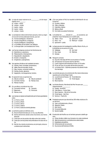32. La capa de mayor volumen es el __________ y el de mayor
espesor es el _______.
A) núcleo – manto
B) corteza – núcleo
C) manto – manto
D) manto – núcleo
E) corteza – manto
33. La variedad de relieve del territorio peruano, tiene su origen
en la acción de dos poderosas fuerzas, que son:
A) Fuerzas Geológicas y Tectónicas.
B) Fuerzas Geográficas y Exógenas.
C) Fuerzas Geológicas y Geográficas.
D) La Cordillera de los Andes y los Tablazos.
E) La Energía Solar y la Gravedad de la Tierra.
34. Las fuerzas exógenas producen los fenómenos de:
A) Diatrofismo y vulcanismo.
B) Meteorización e Intemperismo.
C) Degradación y Agradación.
D) Erosión y transporte.
E) Orogénesis y epirogénesis.
35. Son agentes climáticos del modelado terrestre:
A) Vientos, hielo, humedad, temperatura.
B) Valles, llanuras aluviales, dunas.
C) Olas, mareas, corrientes oceánicas.
D) Vientos, lluvias, glaciares.
E) Vegetación, microorganismos, hombre.
36. En oposición lunar, se generan las:
A) Olas de contacto B) Olas de oscilación
C) Corriente marinas D) Mareas vivas
E) Mareas muertas
37. En Luna llena, se producen las o los:
A) Corrientes marinas B) Tsunamis
C) Bajamares D) Pororocas
E) Mareas vivas.
38. Las mareas se originan principalmente por la fuerza gravitatoria
entre:
A) La Tierra y el Sol
B) La Tierra y Marte
C) La Tierra y Venus
D) La Tierra y Selene
E) La Tierra y todos los demás planetas
39. La vertiente puede ser definida como:
A) Área territorial drenada por un río y sus afluentes.
B) Declive del terreno donde varios ríos toman una misma
dirección
C) Línea que une los puntos más altos entre dos cuentas.
D) Línea que une los puntos más profundos en el cauce de un
río.
E) Red de ríos, donde encontramos uno principal y otros se-
cundarios que lo alimentan.
40. ¿Con que países el Perú ha resuelto la delimitación de sus
fronteras?
A) Ecuador y Bolivia
B) Chile y Colombia
C) Colombia y Bolivia
D) Bolivia y Brasil
E) Con todos sus países fronterizos
41. La localidad de _____ ubicado en _____ se caracteriza por
presentar mayor temperatura en nuestro país.
A) Talara – Piura B) Quincemil – Cusco
C) Pisco – Ica D) Neshuya – Ucayali
E) Quincemil – Loreto
42. La base peruana de investigación científica Machu Picchu, en
la Antártida se encuentra en la isla:
A) Galápago B) San José
C) Rey Jorge D) Malvinas
E) Georgia
43. Marque lo correcto:
A) El punto más bajo del Perú se encuentra en Tumbes.
B) El Huascaran es el punto más frio del Perú.
C) Cuatro regiones administrativas limitan con Ecuador.
D) El mar de Grau no es parte del territorio peruano.
E) La frontera Perú - Colombia presenta el accidente fronte-
rizo mas largo
44. La corriente peruana y la corriente del niño, tienen direcciones
opuestas pero ambas llegan hasta:
A) La península de Paracas B) Punta Balcones
C) Cabo Blanco D) Punta Agujas
E) Boca Capones
45. Los límites Boreal y Meridional del Mar Peruano son ______
respectivamente __________.
A) Gueppi - Amantani
B) Cabo Blanco – Punta Coles
C) Boca Capones – Hito de la Concordia
D) Punta Aguja – Isla Foca
E) Sechura – Puerto Ilo
46. Presidente peruano que decretó las 200 millas náuticas a fa-
vor del Perú.
A) José Luis Bustamente y Rivero
B) Alejandro Toledo
C) Alan García
D) Fernando Belaunde
E) Ramón Castilla
47. El anticiclón del Pacífico sur en territorio peruano costeño ge-
nera:
A) El tipo climático cálido muy húmedo en la costa meridional
B) Altas temperaturas y precipitaciones estacionales
C) Estabilidad atmosférica
D) Enfriamiento del mar peruano
E) Ocurrencia del fenómeno El Niño
 
