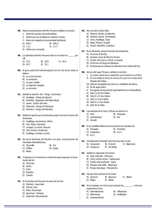48. Sobre la temperatura del Mar Peruano señale lo correcto:
1. Varía de acuerdo a la profundidad.
2. Disminuye con la latitud en relación inversa.
3. Varía con respecto a la proximidad del litoral.
A) Solo 1 B) Solo 2
C) 1 y 2 C) 2 y 3
E) Todas son correctas
49. La salinidad del Mar Peruano está en el orden en _____ por
mil.
A) 32.5 B) 33.6 C) 34.2
D) 34.7 E) 35.1
50. El gran potencial hidroenergetico de los ríos de la costa se
debe a
A) su curso sinuoso
B) su vertiente
C) su gran caudal
D) su régimen irregular
E) su torrente
51. Señale la relación Río - Pongo incorrecta :
A) Huallaga - Pongo de Aguirre
B) Pachitea - Boquerón del Padre Abad
C) Santa - Cañón del Pato
D) Vilcanota - Pongo de Mainique
E) Mantaro - Pongo del Mantaro
52. Señale la opción que únicamente posea ríos de la Cuenca del
Amazonas
A) Huallaga, Lacramarca, Manú,
B) Virú, Mayo, Inambari.
C) Ucayali, La Leche, Morona.
D) Ené, Tambo, Urubamba
E) Huallaga, cenepa, suches.
53. Río de la Vertiente del Pacifico con gran concentración de
Centrales Hidroeléctricas:
A) Zarumilla B) Ica
C) Chillón D) Santa
E) Rímac
54. Tinajones es el reservorio construido para represar el exce-
dente del río:
A) Chancay
B) Santa
C) Chira
D) Pativilca
E) Cañete
55. El río tambo se forma por la unión de los ríos:
A) Mantaro - Apurímac
B) Perene -Ene
C) Palca -Putumayo
D) Apurímac - Pampas
E) Vilcanota -Paucartambo
56. Son ríos de la Selva Alta :
A) Morona, Tambo, Urubamba
B) Pastaza, Santa, Tambopata
C) Chira, Huallaga, Tigre
D) Napo, Moche, Ucayali
E) Yavarí, Marañón, Culebras
57. El río Vilcanota, toma el nombre de Urubamba:
A) Al unirse al Tambo.
B) Al pasar cerca de Macchu Picchu.
C) Al salir del Cuzco y entrar a Ucayali.
D) Al formar el Pongo de Mainique.
E) Al atravesar la cadena Occidental de los Andes del Sur.
58. Acerca del Lago Titicaca, señale lo correcto :
I. La mayor parte de su superficie se encuentra en el Perú.
II. En sus orillas el clima es menos frío que en el resto de la
Meseta del Collao.
III. Sólo es navegable por barcos y caballitos de totora.
IV. Es de agua dulce.
V. Sus aguas se encuentran generalmente en tranquilidad.
A) Solo I y III son falsas
B) Solo II y IV son falsas
C) Solo I y V son falsas
D) Solo II y V son falsas
E) Solo III es falsa
59. Las pampas de la Joya y Sihuas se ubican en:
A) Lima B) Arequipa
C) Lambayeque D) Ica
E) Ancash
60. En la cordillera Blanca se encuentran los nevados de:
A) Yerupaja B) Huandoy
C) Huascaran D) A y C
E) B y C
61. Considerado el Nevado más hermoso del mundo:
A) Huascarán B) Everest C) Alpamayo
D) Coropuna E) Mc Kinley
62. Señale la respuesta incorrecta:
A) Paso más alto : Anticona
B) Único volcán activo : Sabancaya
C) Cañón más profundo : Colca
D) Nevado más bello : Alpamayo
E) Pongo más largo : Manseriche
63. Pampa más extensa de la Costa.
A) Sechura B) Bayovar C) Olmos
D) Majes E) Rímac
64. Es la ecología la ciencia que estudia las ________ entre los
organismos vivos.
A) interrelaciones B) influencias
C) diferencias D) similitudes
E) comparaciones
 