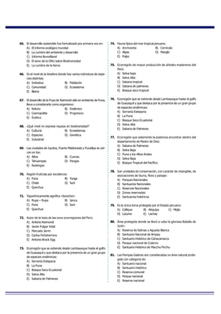 65. El desarrollo sostenible fue formalizado por primera vez en:
A) El Informe ecológico mundial
B) La cumbre del ambiente y desarrollo
C) Informe Brundtland
D) El seno de la ONU sobre Biodiversidad
E) La cumbre de la tierra.
66. Es el nivel de la biosfera donde hay varios individuos de espe-
cies distintas:
A) Individuo B) Población
C) Comunidad D) Ecosistema
E) Bioma
67. El desarrollo de la Puya de Raimondi sólo en ambiente de Puna,
lleva a considerarla como organismo:
A) Relicto B) Endémico
C) Cosmopolita D) Progresivo
E) Exótico
68. ¿Qué nivel no expresa riqueza en biodiversidad? 
A) Cultural  B) Ecosistemas
C) Especies  D) Genética
E) Industrial 
69. Las ciudades de Iquitos, Puerto Maldonado y Pucallpa se ubi-
can en los:
A) Altos B) Cuevas
C) Tahuampas D) Pongos
E) Restingas
70. Región frutícola por excelencia:
A) Puna B) Yunga
C) Chala D) Suni
E) Quechua
71. Toponímicamente significa «Soroche»:
A) Rupa – Rupa B) Janca
C) Puna D) Suni
E) Quechua
72. Autor de la tesis de las once ecorregiones del Perú.
A) Antonio Raimondi
B) Javier Pulgar Vidal
C) Mercado Jarrin
D) Carlos Peñaherrera
E) Antonio Brack Egg
73. Ecorregión que se extiende desde Lambayeque hasta el golfo
de Guayaquil y que destaca por la presencia de un gran grupo
de especies endémicas:
A) Serranía Esteparia
B) La Puna
C) Bosque Seco Ecuatorial
D) Selva Alta
E) Sabana de Palmeras
74. Fauna típica del mar tropical peruano:
A) Anchoveta B) Cernícalo
C) Algas D) Mangle
E) Pulpo
75. Ecorregión de mayor producción de árboles madereros del
Perú:
A) Selva baja
B) Selva Alta
C) Sabana tropical
D) Sabana de palmeras
E) Bosque seco tropical
76. Ecorregión que se extiende desde Lambayeque hasta el golfo
de Guayaquil y que destaca por la presencia de un gran grupo
de especies endémicas:
A) Serranía Esteparia
B) La Puna
C) Bosque Seco Ecuatorial
D) Selva Alta
E) Sabana de Palmeras
77. Ecorregión que solamente la podemos encontrar dentro del
departamento de Madre de Dios:
A) Sabana de Palmeras
B) Selva Baja
C) Puna y los Altos Andes
D) Selva Baja
E) Bosque Tropical del Pacífico
78. Son unidades de conservación, con carácter de intangible, de
asociaciones de fauna, flora y paisaje:
A) Parques Nacionales
B) Santuarios Nacionales
C) Reservas Nacionales
D) Zonas reservadas
E) Santuarios históricos
79. Es la única loma protegida por el Estado peruano:
A) Collique B) Atiquipa C) Mejía
D) Lúcumo E) Lachay
80. Área protegida donde se llevó a cabo la gloriosa Batalla de
Junín:
A) Reserva de Salinas y Aguada Blanca
B) Santuario Nacional de Ampay
C) Santuario Histórico de Cahacamarca
D) Parque nacional de Cutervo
E) Santuario Histórico de Macchu Picchu
81. Las Pampas Galeras son consideradas un área natural prote-
gida con categoría de:
A) Santuario nacional
B) Santuario histórico
C) Reserva comunal
D) Parque nacional
E) Reserva nacional
 