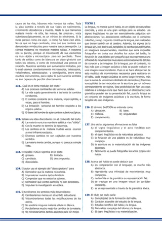 cauce de los ríos, hácense más hondos los valles. Toda
la vida cambia a través de sus fases de nacimiento,
crecimiento decadencia y muerte. Hasta lo que llamamos
materia inerte –la silla, las mesas, las piedras–, vista
submicroscópicamente, es un vértice de electrones. Si la
mesa parece como era ayer, o como fue hace cien años.
No es que no haya cambiado, sino que sus cambios son
demasiados minúsculos para nuestra tosca percepción. La
ciencia moderna no reconoce materia sólida. A nosotros
nos lo parece, porque el movimiento de sus elementos
es muy rápido y microscópico para ser percibido. Tiene
tanto de solidez como de blancura un disco giratorio con
todos los colores, o como de inmovilidad una peonza en
rotación. Nuestros sentidos son sumamente limitados, por
lo cual usamos constantemente microscopios, telescopios,
velocímetros, estetoscopios y sismógrafos, entre otros
muchos instrumentos, para captar lo que nuestros sentidos
no son capaces de percibir directamente.
131.	¿Cuál es el tema medular del texto?
A)	 Los procesos cambiantes del universo estelar.
B) 	La vida sujeta generalmente a las leyes de cambios
constantes.
C)	 El cambio constante de la materia, imperceptible, a
veces, para el hombre.
D) 	La limitación sensorial del hombre respecto a los
objetos sólidos.
E)	 El deseo del hombre de aptar cambios submicroscópicos.
132.	Señale una idea discordante con el contenido del texto.
A)	 La materia nunca se mantiene estática ni es "sólida".
B) 	Con la muerte no termina la existencia.
C)	 Los cambios en la materia muchas veces ocurren
a nivel inframicroscópico.
D)	 Diversos cambios no son captados por nuestros
sentidos.
E) 	La materia inerte cambia, aunque no parezca a simple
vista.
133.	El vocablo TOSCA significa en el texto
A)	 grosera.	 B) 	limitada.
C) 	cambiada. 	 D) 	descompuesta.
E) 	descuidada.
134.	El autor usa el ejemplo del "disco giratorio" para
A) 	Demostrar que la materia no cambia.
B) 	Impresionar nuestra óptica limitada.
C) 	Comprobar que no existe los colores.
D) 	Demostrar que ciertos cambios no son percibidos.
E) 	Impulsar la investigación en óptica.
135.	Si tuviéramos los sentidos más desarrollados:
A)	 Cambiaríamos menos en el sentido estructural.
B) 	Vislumbraríamos todas las modificaciones de los
astros.
C)	 No existiría ninguna materia sólida no blanca.
D) 	Percibiríamos mucho mejor los cambios de la materia.
E)	 No necesitaríamos tantos aparatos para oír mejor.
TEXTO 2
La lengua, no menos que el habla, es un objeto de naturaleza
concreta, y esto es una gran ventaja para su estudio. Los
signos lingüísticos no por ser esencialmente psíquicos son
abstracciones; las asociaciones ratificadas por el consenso
colectivo, y cuyo conjunto constituye la lengua, son realidades
que tienen bastión en el cerebro. Además, los signos de la
lengua son, por decirlo así, tangibles; la escritura puede fijarlos
en imágenes convencionales, mientras que sería imposible
fotografiar en todos sus detalles los actos del habla; la
fonación de una palabra por pequeña que sea representa una
infinidad de movimientos musculares extremadamente difíciles
de conocer y de imaginar. En la lengua, por el contrario, no
hay más que la imagen acústica y ésta se puede traducir en
una imagen visual constante. Pues si se hace abstracción de
esta multitud de movimientos necesarios para realizarla en
el habla, cada imagen acústica es como luego veremos, más
que la suma de un número ilimitado de elementos y fonemas
susceptibles de ser evocados en la escritura por un número
correspondiente de signos. Esta posibilidad de fijar las cosas
relativas a la lengua es la que hace que un diccionario y una
gramática puedan ser su presentación fiel, pues la lengua es
un conjunto de imágenes acústicas y la escritura, la forma
tangible de esas imágenes.
136.	El término BASTIÓN se entiende como
A) 	ubicación.	 B) 	base.	
C) 	materia.	 D) 	singularidad.	
E) 	complemento.
137.	Una de las siguientes afirmaciones es falsa
A) 	el signo lingüístico y el acto fonético son
complementarios.
B)	 el signo lingüístico es de naturaleza psíquica.
C) 	la fonación de una palabra es de naturaleza muy
compleja.
D)	 la escritura es la materialización de las imágenes
acústicas.
E) 	fácilmente se puede fotografiar los actos propios del
habla.
138.	Acerca del habla se puede deducir que
A) 	en comparación con el lenguaje, es mucho más
abstracta.
B)	 representa una infinidad de movimientos muy
complejos.
C) 	no tendría en la gramática su representación fiel.
D) 	se traduce en una imagen visual de carácter
constante.
E) 	se ve representada a través de la gramática léxica.
139.	El título del texto sería:
A) 	Complejidad de la formación del habla.
B) 	Carácter accesible del estudio de la lengua.
C) 	Estudio científico del habla y la lengua.
D) 	Naturaleza compleja del idioma y la lengua.
E) 	El signo lingüístico y su materialización.
 