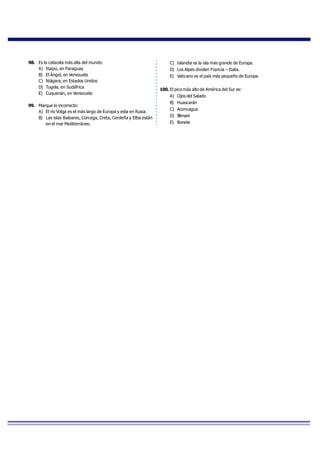 98. Es la catarata más alta del mundo:
A) Itaipú, en Paraguay
B) El Ángel, en Venezuela
C) Niágara, en Estados Unidos
D) Tugela, en Sudáfrica
E) Cuquenán, en Venezuela
99. Marque lo incorrecto:
A) El río Volga es el más largo de Europa y esta en Rusia.
B) Las islas Baleares, Corcega, Creta, Cerdeña y Elba están
en el mar Mediterráneo.
C) Islandia es la isla más grande de Europa.
D) Los Alpes dividen Francia – Italia.
E) Vaticano es el país más pequeño de Europa.
100. El pico más alto de América del Sur es:
A) Ojos del Salado
B) Huascarán
C) Aconcagua
D) Illimani
E) Bonete
 