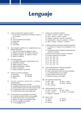 Lenguaje
1.	 ¿Cuál es el sujeto de la siguiente oración?
•	 En ese centro recreacional de Huachipa, le diste el
sí a tu amado.
A)	 el sí.
B)	 centro recreacional de Huachipa.
C)	 sujeto tácito.
D)	 Huachipa.
E)	 a tu amado.
2.	 ¿Qué categoría gramatical son, respectivamente, las
palabras subrayadas?
•	 A tu vecina le encanta el cebiche de perico.
A)	 adjetivo y pronombre.	B)	 artículo y sustantivo.
C)	 sustantivo y adjetivo.	 D)	 adjetivo y artículo.
E)	 adjetivo y sustantivo.
3.	 A la vecina la adoro.
•	 Las palabras subrayadas, respectivamente, son:
A)	 pronombre y artículo.
B)	 adjetivo posesivo y artículo.
C)	 adjetivo demostrativo y artículo.
D)	 artículo y pronombre.
E)	 adjetivo indefinido y pronombre.
4.	 Presenta incorrecta pluralización.
A)	 Omnibuses	 B)	 Los tórax
C)	 Especímenes	 D)	 Champús
E)	 Cómics
5.	 Presenta sustantivo patronímico y ambiguo,
respectivamente.
A)	 Andrés Fernández curó a esa jirafa.
B)	 El soldado israelí escribió una carta a sus familiares.
C)	 El señor Martínez compró tres kilos de azúcar rubia.
D)	 Tu sobretodo se mojó en esa incesante lluvia.
E)	 La señora Gómez tiene cuatro bellas hijas.
6.	 ¿En qué oración se ha subrayado el sustantivo?
A)	 La esposa del profesor Neyra es muy amable.
B)	 Juanita viajó al Cusco con su enamorado.
C)	 Abencia, no jueges con un arma de fuego.
D)	 A mí no me gusta mi habitación.
E)	 Tú irás conmigo al cine.
7.	 Presenta solo sustantivos colectivos
A)	 salterio – parnaso – macolla – enjambre
B)	 recua – librería – concilio – vacada
C)	 relojería – raigambre – lencería – pinacoteca
D)	 muchedumbre – caravana – pelambre – colmena.
E)	 sillón – cónclave – cardumen – estambre
8.	 ¿Cuántos sustantivos presentan las siguientes oraciones?
I.	 La iglesia de la esquina fue remodelada el mes
pasado.
II.	 Los profesores fueron al Ministerio de Educación para
reclamar su aumento.
III.	Mi prima Juana viajará a Europa en noviembre.
IV.	El ayer es siempre muy recordado.
A)	 I3 – II4 – III4 – IV1
B)	 I3 – II3 – III3 – IV1
C)	 I4 – II4 – III4 – IV1
D)	 I3 – II3 – III4 – IV1
E)	 I2 – II3 – III4 – IV1
9.	 ¿Qué oración presenta un sustantivo gentilicio?
A)	 La tela italiana es muy costosa.
B)	 Aquel turista alemán habla muy bien el castellano.
C)	 La comida japonesa es muy nutritiva.
D)	 Aquel chipriota visitó nuestro país.
E)	 Sírveme, por favor, ese té inglés.
10.	 Son sustantivos heterónimos.
A)	 gato – gata	 B)	 oveja – carnero
C)	 silla – sillón	 D)	 Martín – Martínez
E)	 Perú - peruano
11.	 ¿Qué pluralización es correcta?
A)	 robot – los robot	 B)	 café – cafées
C)	 tórax - toraxes	 D)	 ómnibus – los ómnibus
E)	 Sándwich – sándwichs
12.	 Bueno, mejor…
A)	 superior	 B)	 máximo
C)	 pésimo	 D)	 óptimo
E)	 supremo
 