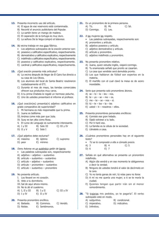 13.	 Presenta incorrecto uso del artículo.
A)	 El agua de ese reservorio está contaminada.
B)	 Recorté el anuncio publicitario del Popular.
C)	 La sartén tiene un mango de madera.
D)	 El caparazón de la tortuga es muy duro.
E)	 La señora De la Vega compró el televisor.
14.	 Mi vecina trabaja en esa gran fábrica.
•	 Los adjetivos subrayados de la oración anterior son:
A)	 posesivo y calificativo especificativo, respectivamente.
B)	 demostrativo y calificativo explicativo, respectivamente
C)	 indefinido y calificativo especificativo, respectivamente.
D)	 posesivo y calificativo explicativo, respectivamente.
E)	 cardinal y calificativo especificativo, respectivamente.
15.	 ¿Qué oración presenta más artículos?
A)	 La vecina después de llegar de El Cairo fue directo a
su casa de Los Olivos.
B)	 Los alumnos del local de Santa Beatriz resolvieron
cuidadosamente el ETI.
C)	 Durante el mes de mayo, las tiendas comerciales
ofrecen sus productos muy caros.
D)	 A tu prima Chabela le regalé un hermoso peluche.
E)	 Uno de ustedes presentará el informe al profesor.
16.	 ¿Qué oración(es) presenta(n) adjetivo calificativo en
grado comparativo de superioridad?
I.	 Mi hermana es más responsable que tu prima.
II.	 Juana es bellísima.
III.	Andrea come más pan que Julia.
IV.	Susy es tan alta como Rosa.
V.	 El curso de Lenguaje es sumamente interesante.
A)	 I y III	 B)	 Solo III	 C)	III y IV
D)	 II y V	 E)	 Solo I
17.	 ¿Qué adjetivo debe excluirse?
A)	 máximo	 B)	 óptimo	 C)	supremo
D)	 peor	 E)	 mínimo
18.	 Dony Astoray es un auténtico galán de barrio.
•	 Las palabras subrayadas son, respectivamente:
A)	 adjetivo – adjetivo – sustantivo
B)	 artículo – sustantivo – sustantivo
C)	 artículo – adjetivo – sustantivo
D)	 artículo – pronombre – sustantivo
E)	 artículo – sustantivo – pronombre
19.	 No presenta artículo.
I.	 Los llevaré en mi corazón.
II.	 Vete a tu dormitorio.
III.	Sal de aquí ahora mismo.
IV.	No le dé el cuaderno.
A)	 I, II y III	 B)	 I y II	 C)	III y IV
D)	 I y IV	 E)	 II y IV
20.	 Presenta pronombre enclítico.
A)	 Bailaste.	 B)	 Comimos.	 C)	Vendió.
D)	 Reíste.	 E)	 Sentémonos.
21.	 Es un pronombre de la primera persona.
A)	 Tú.	 B)	 Mi.	 C)	Sé.
D)	 Conmigo.	 E)	 Les.
22.	 A las mujeres las respeto.
•	 Las palabras subrayadas, respectivamente son:
A)	 pronombre y artículo.
B)	 adjetivo posesivo y artículo.
C)	 adjetivo demostrativo y artículo.
D)	 artículo y pronombre.
E)	 adjetivo indefinido y pronombre.
23.	 No presenta pronombre relativo.
A)	 Juana, quien estudia inglés, viajará conmigo.
B)	 Tu enamorada señaló que pronto se casarían.
C)	 La casa que vendiste será demolida pronto.
D)	 Los que hablaron de fútbol son expertos en la
materia.
E)	 El martillo con el cual clavó la mesa es de acero
inoxidable.
24.	 Serie que presenta solo pronombres átonos.
A)	 se – lo – la – les – nos.
B)	 te – yo – se – me – os.
C)	 me – te – se – nos – sí.
D)	 tú – le – los – la – les
E)	 usted – ti – nosotros – ellos.
25.	 Presenta pronombres personales enclíticos:
A)	 Comiste ese gran helado.
B)	 Ojalá volviese a tu lado.
C)	 Por ti haré eso.
D)	 La familia es la célula de la sociedad.
E)	 Llévatelo a casa.
26.	 ¿Cuántos pronombres personales hay en el siguiente
texto?
•	 Tú se lo compraste a ella a cómodo precio.
A)	 3	 B)	 4	 C)	5
D)	 6	 E)	 7
27.	 Señala en qué alternativa se presenta un pronombre
indefinido.
A)	 Algún día vendrá y en ese momento le obligaremos
a decir la verdad.
B)	 Ninguno de ustedes tendrá el valor de decírmelo en
la cara.
C)	 Yo no tenía ganas de reír; tú reías para no llorar.
D)	 A mí no me quería una mujer; a ti se te moría la
ciudad.
E)	 Quienes tengan que partir irán sin el menor
remordimiento.
28.	 “Si trajeras mis pedidos, yo te pagaría”. El verbo
subrayado está en modo.
A)	 subjuntivo.	 B)	 condicional.
C)	 imperativo.	 D)	 indicativo.
E)	 Infinitivo.
 