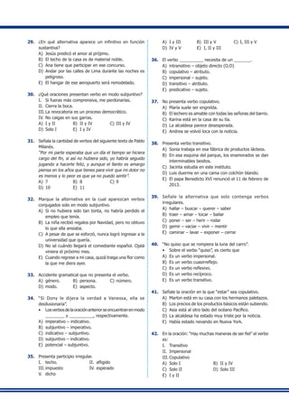 29.	 ¿En qué alternativa aparece un infinitivo en función
sustantiva?
A)	 Jesús predicó el amor al prójimo.
B)	 El techo de la casa es de material noble.
C)	 Ana tiene que participar en ese concurso.
D)	 Andar por las calles de Lima durante las noches es
peligroso.
E)	 El hangar de ese aeropuerto será remodelado.
30.	 ¿Qué oraciones presentan verbo en modo subjuntivo?
I.	 Si fueras más comprensiva, me perdonarías.
II.	 Cierra la boca.
III.	La revocatoria es un proceso democrático.
IV.	No caigas en sus garras.
A)	 I y II	 B)	 II y IV	 C)	III y IV
D)	 Solo I	 E)	 I y IV
31.	 Señala la cantidad de verbos del siguiente texto de Pablo
Milanés.
	 “Por mi parte esperaba que un día el tiempo se hiciera
cargo del fin, si así no hubiera sido, yo habría seguido
jugando a hacerte feliz, y aunque el llanto es amargo
piensa en los años que tienes para vivir que mi dolor no
es menos y lo peor es que ya no puedo sentir”.
A)	 7	 B)	 8	 C)	9
D)	 10	 E)	 11
32.	 Marque la alternativa en la cual aparezcan verbos
conjugados solo en modo subjuntivo.
A)	 Si no hubiera sido tan tonta, no habría perdido el
empleo que tenía.
B)	 La niña recibió regalos por Navidad, pero no obtuvo
lo que ella ansiaba.
C)	 A pesar de que se esforzó, nunca logró ingresar a la
universidad que quería.
D)	 No sé cuándo llegará el comediante español. Ojalá
viniera el próximo mes.
E)	 Cuando regrese a mi casa, quizá traiga una flor como
la que me diera ayer.
33.	 Accidente gramatical que no presenta el verbo.
A)	 género.	 B)	 persona.	 C)	número.
D)	 modo.	 E)	 aspecto.
34.	 “Si Dony le dijera la verdad a Vanessa, ella se
desilusionaría”.
•	 Losverbosdelaoraciónanteriorseencuentranenmodo
________ y __________, respectivamente.	
A)	 imperativo – indicativo.
B)	 subjuntivo – imperativo.
C)	 indicativo – subjuntivo.
D)	 subjuntivo – indicativo.
E)	 potencial – subjuntivo.
35.	 Presenta participio irregular.
I.	 techo.	 II.	 afligido
III.	impuesto	 IV.	esperado
V.	 dicho
A)	 I y III	 B)	 III y V	 C)	I, III y V
D)	 IV y V	 E)	 I, II y III
36.	 El verbo __________ necesita de un _______.
A)	 intransitivo – objeto directo (O.D)
B)	 copulativo – atributo.
C)	 impersonal – sujeto.
D)	 transitivo – atributo.
E)	 predicativo – sujeto.
37.	 No presenta verbo copulativo.
A)	 María suele ser engreída.
B)	 El lechero es amable con todas las señoras del barrio.
C)	 Karina está en la casa de su tía.
D)	 La alcaldesa parece desesperada.
E)	 Andrea se volvió loca con la noticia.
38.	 Presenta verbo transitivo.
A)	 Sonia trabaja en esa fábrica de productos lácteos.
B)	 En esa esquina del parque, los enamorados se dan
interminables besitos.
C)	 Jacinta estudia en este instituto.
D)	 Luis duerme en una cama con colchón blando.
E)	 El papa Benedicto XVI renunció el 11 de febrero de
2013.
39.	 Señale la alternativa que solo contenga verbos
irregulares.
A)	 hallar – buscar – querer – saber
B)	 traer – amar – tocar – bailar
C)	 poner – ser – herir – rodar
D)	 gemir – vaciar – vivir – mentir
E)	 caminar – lavar – exponer – cerrar
40.	 “No quiso que se rompiera la luna del carro”.
•	 Sobre el verbo “quiso”, es cierto que
A)	 Es un verbo impersonal.
B)	 Es un verbo cuasirreflejo.
C)	 Es un verbo reflexivo.
D)	 Es un verbo recíproco.
E)	 Es un verbo transitivo.
41.	 Señale la oración en la que “estar” sea copulativo.
A)	 Marlon está en su casa con los hermanos paletazos.
B)	 Los precios de los productos básicos están subiendo.
C)	 Asia está al otro lado del océano Pacífico.
D)	 La alcaldesa ha estado muy triste por la noticia.
E)	 Había estado nevando en Nueva York.
42.	 En la oración: “Hay muchas maneras de ser fiel” el verbo
es:
I.	 Transitivo
II.	 Impersonal	
III.	Copulativo
A)	 Solo I	 B)	 II y IV
C)	 Solo II	 D)	 Solo III
E)	 I y II
 