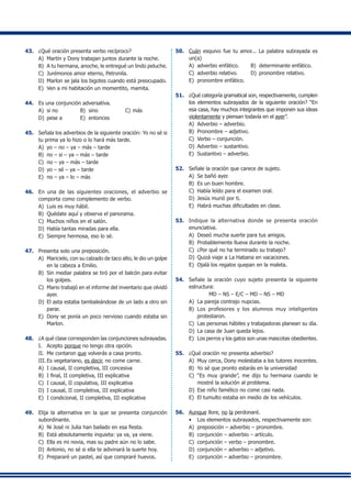 43.	 ¿Qué oración presenta verbo recíproco?
A)	 Martín y Dony trabajan juntos durante la noche.
B)	 A tu hermana, anoche, le entregué un lindo peluche.
C)	 Jurémonos amor eterno, Petronila.
D)	 Marlon se jala los bigotes cuando está preocupado.
E)	 Ven a mi habitación un momentito, mamita.
44.	 Es una conjunción adversativa.
A)	 si no	 B)	 sino	 C)	más
D)	 pese a	 E)	 entonces
45.	 Señala los adverbios de la siguiente oración: Yo no sé si
tu prima ya lo hizo o lo hará más tarde.
A)	 yo – no – ya – más – tarde
B)	 no – si – ya – más – tarde
C)	 no – ya – más – tarde
D)	 yo – sé – ya – tarde
E)	 no – ya – lo – más
46.	 En una de las siguientes oraciones, el adverbio se
comporta como complemento de verbo.
A)	 Luis es muy hábil.
B)	 Quédate aquí y observa el panorama.
C)	 Muchos niños en el salón.
D)	 Había tantas miradas para ella.
E)	 Siempre hermosa, eso lo sé.
47.	 Presenta solo una preposición.
A)	 Maricielo, con su calzado de taco alto, le dio un golpe
en la cabeza a Emilio.
B)	 Sin mediar palabra se tiró por el balcón para evitar
los golpes.
C)	 Mario trabajó en el informe del inventario que olvidó
ayer.
D)	 El asta estaba tambaleándose de un lado a otro sin
parar.
E)	 Dony se ponía un poco nervioso cuando estaba sin
Marlon.
48.	 ¿A qué clase corresponden las conjunciones subrayadas.
I.	 Acepto porque no tengo otra opción.
II.	 Me contaron que volverás a casa pronto.
III.	Es vegetariano, es decir, no come carne.
A)	 I causal, II completiva, III concesiva
B)	 I final, II completiva, III explicativa
C)	 I causal, II copulativa, III explicativa
D)	 I causal, II completiva, III explicativa
E)	 I condicional, II completiva, III explicativa
49.	 Elija la alternativa en la que se presenta conjunción
subordinante.
A)	 Ni José ni Julia han bailado en esa fiesta.
B)	 Está absolutamente inquieta: ya va, ya viene.
C)	 Ella es mi novia, mas su padre aún no lo sabe.
D)	 Antonio, no sé si ella te adivinará la suerte hoy.
E)	 Prepararé un pastel, así que compraré huevos.
50.	 Cuán esquivo fue tu amor... La palabra subrayada es
un(a)
A)	 adverbio enfático.	 B)	 determinante enfático.
C)	 adverbio relativo.	 D)	 pronombre relativo.
E)	 pronombre enfático.
51.	 ¿Qué categoría gramatical son, respectivamente, cumplen
los elementos subrayados de la siguiente oración? “En
esa casa, hay muchos integrantes que imponen sus ideas
violentamente y piensan todavía en el ayer”.
A)	 Adverbio – adverbio.
B)	 Pronombre – adjetivo.
C)	 Verbo – conjunción.
D)	 Adverbio – sustantivo.
E)	 Sustantivo – adverbio.
52.	 Señale la oración que carece de sujeto.
A)	 Se bañó ayer.
B)	 Es un buen hombre.
C)	 Había leído para el examen oral.
D)	 Jesús murió por ti.
E)	 Habrá muchas dificultades en clase.
53.	 Indique la alternativa donde se presenta oración
enunciativa.
A)	 Deseó mucha suerte para tus amigos.
B)	 Probablemente llueva durante la noche.
C)	 ¿Por qué no ha terminado su trabajo?
D)	 Quizá viaje a La Habana en vacaciones.
E)	 Ojalá los regalos quepan en la maleta.
54.	 Señale la oración cuyo sujeto presenta la siguiente
estructura:
MD – NS – E/C – MD – NS – MD
A)	 La pareja contrajo nupcias.
B)	 Los profesores y los alumnos muy inteligentes
protestaron.
C)	 Las personas hábiles y trabajadoras planean su día.
D)	 La casa de Juan queda lejos.
E)	 Los perros y los gatos son unas mascotas obedientes.
55.	 ¿Qué oración no presenta adverbio?
A)	 Muy cerca, Dony molestaba a los tutores inocentes.
B)	 Yo sé que pronto estarás en la universidad
C)	 “Es muy grande”, me dijo tu hermana cuando le
mostré la solución al problema.
D)	 Ese niño famélico no come casi nada.
E)	 El tumulto estaba en medio de los vehículos.
56.	 Aunque llore, no la perdonaré.
•	 Los elementos subrayados, respectivamente son:
A)	 preposición – adverbio – pronombre.
B)	 conjunción – adverbio – artículo.
C)	 conjunción – verbo – pronombre.
D)	 conjunción – adverbio – adjetivo.
E)	 conjunción – adverbio – pronombre.
 