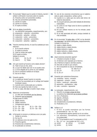 57.	 El enunciado “déjame que te cuente mi historia, Jacinto”,
señale la afirmación incorrecta sobre la oración.
A)	 Presenta verbo con pronombre enclítico.
B)	 Hay dos pronombres personales.
C)	 Jacinto es sujeto.
D)	 Jacinto es vocativo.
E)	 El sujeto es tácito.
58.	 Si te vas ahora, la perderás.
•	 Los elementos subrayados, respectivamente, son:
A)	 preposición – adverbio – pronombre.
B)	 conjunción – adverbio – artículo.
C)	 conjunción – verbo – pronombre.
D)	 conjunción – adverbio – pronombre.
E)	 conjunción – adverbio – adjetivo.
59.	 “Anoche mientras dormía, mi casa fue asaltada por esos
ladrones”.
•	 En la oración anterior
I.	 El sujeto es anoche
II.	 Casa es núcleo del sujeto
III.	El sujeto es tácito.
Señale lo correcto.
A)	 Solo I	 B)	 II y III	 C)	I y III
D)	 Solo II	 E)	 Todas
60.	 ¿En qué oración lo funciona como objeto directo?
A)	 Todo lo tuyo es mío, amor.
B)	 Lo que me dijiste ayer aún no se puede creer.
C)	 Lo de la llegada de tu prima es una realidad.
D)	 Ana lo comprará mañana en el bazar.
E)	 Eso es lo mejor.
61.	 Presenta agente.
A)	 La salida por donde huyeron es secreta.
B)	 Tu primo fue auscultado por el urólogo del hospital
Arzobispo Loayza.
C)	 Juancito será condecorado por su talento.
D)	 Para esa ingrata fue todo mi amor.
E)	 Por tu culpa, ella dejó a nuestro mejor amigo.
62.	 Relacione correctamente:
I.	 La calle será remodelada por los obreros.
II.	 Sospecho que te traicionó.
III.	Nos gusta su estilo.
a.	 Objeto directo.
b.	 Objeto indirecto.
c.	 Complemento agente.
A)	 Ia – IIb – IIIc	 B)	 Ic – IIb – IIIa
C)	 Ib – IIc – IIIa	 D)	 Ib – IIa – IIIc
E)	 Ic – IIa – IIIb
63.	 A Fernando le sirvieron un delicioso arroz con pato.
•	 Señale lo correcto.
A)	 No hay OI.
B)	 Un delicioso arroz con pato es O.I.
C)	 Presenta agente.
D)	 Presenta dos complementos indirectos.
E)	 El predicado es nominal.
64.	 En una de las oraciones encontramos que el adjetivo
está en grado comparativo; señala cuál es.
A)	 Cuando te vi, sabía que era cierto este temor de
hallarme descubierto.
B)	 Es una gran persona, pero está rodeada de elementos
indeseables.
C)	 Su carita en tan frágil como la eterna suavidad de
mis manos.
D)	 De que callada manera se me ha entrado usted
sonriendo.
E)	 Es la más apreciada del salón, aunque también la
más envidiada.
65.	 En el enunciado “A todos ellos, el PAC no les devolvió
los materiales”, las partes subrayadas, respectivamente,
cumplen la función de
A)	 sujeto y objeto directo.
B)	 objeto directo y objeto directo.
C)	 objeto indirecto y sujeto.
D)	 objeto indirecto y objeto directo.
E)	 sujeto y objeto indirecto.
66.	 ¿Qué oraciones presentan agente?
I.	 A Rosita le encanta mi besar.
II.	 El televisor será reparado por el técnico.
III.	A Martina la trajeron dormida anoche.
IV.	Para ella es todo lo que compré.
V.	 Por el arquitecto la casa es remodelada.
A)	 Solo II	 B)	 Solo II y V
C)	 III y IV	 D)	 I, II y III
E)	 II, III y V
67.	 Presenta solo sustantivos femeninos.
A)	 cortaúñas – sauna – armazón
B)	 caparazón – picazón – mano
C)	 hacha – maracuyá – atenuante
D)	 agravante – pentagrama – alga
E)	 aula – comezón – agravante
68.	 Lo subrayado, respectivamente, son:
•	 Peluchín es el mejor amigo de Dony.
•	 La práctica fue elaborada por el pícaro profesor.
A)	 O.D y Predicativo.
B)	 Agente y Atributo.
C)	 Atributo y Agente.
D)	 Complemento circunstancial y Atributo.
E)	 Predicativo y O.I.
69.	 Señala V o F.
•	 El O.D. se puede reemplazar por las formas
pronominales la – los – lo – las.
•	 El complemento agente aparece en la voz activa.
•	 Los adverbios, normalmente, funcionan como
circunstanciales.
•	 En “Tú te lavaste la cara” lo subrayado es O.D.
•	 Me – te – se – nos pueden ser O.D. u O.I.
A)	 VFVFF	 B)	 VFFVV	 C)	VVVFF
D)	 VFVFV	 E)	 FVFVF
 