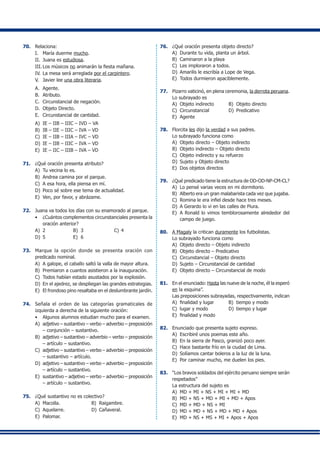 70.	 Relaciona:
I.	 María duerme mucho.
II.	 Juana es estudiosa.
III.	Los músicos no animarán la fiesta mañana.
IV.	La mesa será arreglada por el carpintero.
V.	 Javier lee una obra literaria.
A.	 Agente.
B.	 Atributo.
C.	 Circunstancial de negación.
D.	 Objeto Directo.
E.	 Circunstancial de cantidad.
A)	 IE – IIB – IIIC – IVD – VA
B)	 IB – IIE – IIIC – IVA – VD
C)	 IE – IIB – IIIA – IVC – VD
D)	 IE – IIB – IIIC – IVA – VD
E)	 IE – IIC – IIIB – IVA – VD
71.	 ¿Qué oración presenta atributo?
A)	 Tu vecina lo es.
B)	 Andrea camina por el parque.
C)	 A esa hora, ella piensa en mí.
D)	 Poco sé sobre ese tema de actualidad.
E)	 Ven, por favor, y abrázame.
72.	 Juana va todos los días con su enamorado al parque.
•	 ¿Cuántos complementos circunstanciales presenta la
oración anterior?
A)	 2	 B)	 3	 C)	4
D)	 5	 E)	 6
73.	 Marque la opción donde se presenta oración con
predicado nominal.
A)	 A galope, el caballo saltó la valla de mayor altura.
B)	 Premiaron a cuantos asistieron a la inauguración.
C)	 Todos habían estado asustados por la explosión.
D)	 En el ajedrez, se despliegan las grandes estrategias.
E)	 El frondoso pino resaltaba en el deslumbrante jardín.
74.	 Señala el orden de las categorías gramaticales de
izquierda a derecha de la siguiente oración:
•	 Algunos alumnos estudian mucho para el examen.
A)	 adjetivo – sustantivo – verbo – adverbio – preposición
– conjunción – sustantivo.
B)	 adjetivo – sustantivo – adverbio – verbo – preposición
– artículo – sustantivo.
C)	 adjetivo – sustantivo – verbo – adverbio – preposición
– sustantivo – artículo.
D)	 adjetivo – sustantivo – verbo – adverbio – preposición
– artículo – sustantivo.
E)	 sustantivo – adjetivo – verbo – adverbio – preposición
– artículo – sustantivo.
75.	 ¿Qué sustantivo no es colectivo?
A)	 Macolla.	 B)	 Raigambre.
C)	 Aquelarre.	 D)	 Cañaveral.
E)	 Palomar.
76.	 ¿Qué oración presenta objeto directo?
A)	 Durante tu vida, planta un árbol.
B)	 Caminaron a la playa
C)	 Les imploraron a todos.
D)	 Amarilis le escribía a Lope de Vega.
E)	 Todos durmieron apaciblemente.
77.	 Pizarro vaticinó, en plena ceremonia, la derrota peruana.
	 Lo subrayado es
A)	 Objeto indirecto	 B)	 Objeto directo
C)	 Circunstancial	 D)	 Predicativo
E)	 Agente
78.	 Florcita les dijo la verdad a sus padres.
	 Lo subrayado funciona como
A)	 Objeto directo – Objeto indirecto
B)	 Objeto indirecto – Objeto directo
C)	 Objeto indirecto y su refuerzo
D)	 Sujeto y Objeto directo
E)	 Dos objetos directos
79.	 ¿Qué predicado tiene la estructura de OD-OD-NP-CM-CL?
A)	 Lo pensé varias veces en mi dormitorio.
B)	 Alberto era un gran malabarista cada vez que jugaba.
C)	 Romina le era infiel desde hace tres meses.
D)	 A Gerardo lo vi en las calles de Piura.
E)	 A Ronald lo vimos temblorosamente alrededor del
campo de juego.
80.	 A Magaly la critican duramente los futbolistas.
	 Lo subrayado funciona como
A)	 Objeto directo – Objeto indirecto
B)	 Objeto directo – Predicativo
C)	 Circunstancial – Objeto directo
D)	 Sujeto – Circunstancial de cantidad
E)	 Objeto directo – Circunstancial de modo
81.	 En el enunciado: Hasta las nueve de la noche, él la esperó
en la esquina”.
	 Las preposiciones subrayadas, respectivamente, indican
A)	 finalidad y lugar 	 B)	 tiempo y modo
C)	 lugar y modo	 D)	 tiempo y lugar
E)	 finalidad y modo
82.	 Enunciado que presenta sujeto expreso.
A)	 Escribiré unos poemas este año.
B)	 En la sierra de Pasco, granizó poco ayer.
C)	 Hace bastante frío en la ciudad de Lima.
D)	 Solíamos cantar boleros a la luz de la luna.
E)	 Por caminar mucho, me duelen los pies.
83.	 “Los bravos soldados del ejército peruano siempre serán
respetados”
	 La estructura del sujeto es
A)	 MD + MI + NS + MI + MI + MD
B)	 MD + NS + MD + MI + MD + Apos
C)	 MD + MD + NS + MI
D)	 MD + MD + NS + MD + MD + Apos
E)	 MD + NS + MS + MI + Apos + Apos
 