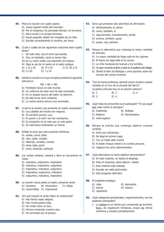 84.	 Marca la oración con sujeto pasivo.
A)	 Juana regresó recién del mercado.
B)	 Por el Congreso, ha caminado Hernán, mi hermano.
C)	 Alicia acusó a su propia hermana.
D)	 Aquel pequeño objeto fue recogido por la niña.
E)	 Escribe correctamente tu nombre, por favor.
85.	 ¿Cuál o cuáles de las siguientes oraciones tiene sujeto
tácito?
I.	 De todo esto, soy el único que pierde.
II.	 Hoy, al mediodía, nació su tercer hijo.
III.	En su rostro había una expresión de tristeza.
IV.	Oigo la voz de mi padre en el salón antiguo.
A)	 I, II y III	 B)	 II y III	 C)	II, III y IV
D)	 I y III	 E)	 I y IV
86.	 Señale la oración en el que el sujeto presenta la siguiente
estructura:
MD + NS + MD
A)	 Prohibido fumar en este recinto.
B)	 Un uniforme de color azul ha sido comprado.
C)	 En un ángulo oscuro del salón, te observé.
D)	 De allá ha de venir contento.
E)	 La noche serena estuvo muy iluminada.
87.	 ¿Cuál es la oración que presenta un sujeto compuesto?
A)	 Los caballos del monte son mejores.
B)	 Te escribiré pronto, Luis.
C)	 El querer y el sufrir son tan necesarios.
D)	 Su actuación no es más que un solo gesto.
E)	 Se marcharon entonando un himno.
88.	 Señale la serie que solo presenta infinitivos.
A)	 cantar, correr, dolor
B)	 roto, caído, cortado
C)	 silbando, vendido, comido
D)	 amar, tejer, partir
E)	 corto, teniendo, soñando
89.	 Los verbos ámame, cantaré y lleve se encuentran en
modo
A)	 indicativo, subjuntivo, imperativo
B)	 indicativo, imperativo, subjuntivo
C)	 imperativo, indicativo, subjuntivo
D)	 imperativo, subjuntivo, indicativo
E)	 subjuntivo, indicativo, imperativo
90.	 La oración Laura patea un balón, presenta verbo
A)	 transitivo	 B)	 intransitivo	 C)	reflejo
D)	 causirreflejo	 E)	 impersonal
91.	 ¿En qué oración el verbo haber es impersonal?
A)	 Has hecho viajes alegres.
B)	 Hay mucha gente mala.
C)	 He vivido como un loco.
D)	 Hemos comprado nuestra casa.
E)	 Ha caminado por el parque.
92.	 Serie que presenta solo adverbios de afirmación.
A)	 efectivamente, sí, aprisa
B)	 cierto, también, sí
C)	 seguramente, recientemente, jamás
D)	 encima, también, quizá
E)	 acaso, casi, siempre
93.	 Marque la alternativa que contenga la mayor cantidad
de artículos.
A)	 La mayor cantidad de hojas está en los cajones.
B)	 El frasco sin tapa está en la cocina.
C)	 La niña manipula las tuercas y los tornillos.
D)	Un gran concierto se llevó a cabo en el auditorio del colegio.
E)	 Olvidé el libro de Biología y unos apuntes sobre los
nervios del cuerpo humano.
94.	 “Con la misma profesora, aprendí a tocar el piano cuando
cantaba en el coro de la escuela del barrio”.
	 ¿Cuántos artículos hay en la oración anterior?
A)	 2	 B)	 3	 C)	4
D)	 5	 E)	 6
95.	 ¿Qué clase de pronombre es el subrayado? “Yo soy aquel
que cada noche te persigue”.
A)	 Indefinido 	 B)	 Múltiplo
C)	 Relativo	 D)	 Demostrativo
E)	 Interrogativo
96.	 Marque la oración que contenga adjetivo numeral
cardinal.
A)	 Ocho son suficientes.
B)	 No llegó en primer lugar.
C)	 Fue un triple salto mortal.
D)	 El doble choque enlutó a la cumbia peruana.
E)	 Llegaron los ocho sobrevivientes.
97.	 ¿Qué alternativa no tiene adjetivo demostrativo?
A)	 En este instante, se realiza el desalojo.
B)	 Para mi sorpresa, estos dijeron: ¡basta!
C)	 Esta mañana está soleada.
D)	 Aquella vez salió perfumado.
E)	 Esta pregunta está fácil.
98.	 El sustantivo ambiguo.
A)	 color. 	 B)	 atenuante.
C)	 azúcar.	 D)	 músico.
E)	 caparazón.
99.	 ¿Qué categorías gramaticales, respectivamente, son las
palabras subrayadas?
•	 La estepa es un bioma que comprende un territorio
llano, de vegetación herbácea, propio de climas
extremos y escasas precipitaciones.
 