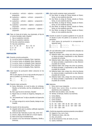 A)	 sustantivo – artículo – adjetivo – conjunción –
preposición
B)	 sustantivo – adjetivo – artículo – preposición –
conjunción
C)	 sustantivo – artículo – adjetivo – preposición –
conjunción
D)	 sustantivo – pronombre – adjetivo – preposición –
conjunción
E)	 sustantivo – artículo – preposición – adjetivo –
conjunción
100.	“Ayer, en horas de la tarde, muy ilusionado, el hijo de
mi vecino González viajó a España.”
I.	 Hay un sustantivo concreto.
II.	 Hay un sustantivo colectivo.
III.	Hay dos sustantivos propios.
IV.	Hay seis sustantivos.
A)	 I - II - III – IV	 B)	 I - III - IV
C)	 II – IV	 D)	 III – IV
E)	 I – II
PUNTUACIÓN
101.	Presenta correcta puntuación.
A)	 La vecina Juana es abogada; Rosa: ingeniera.
B)	 La vecina Juana, es abogada; Rosa, ingeniera.
C)	 La vecina, Juana, es abogada; Rosa; ingeniera.
D)	 La vecina Juana, es abogada, Rosa, ingeniera.
E)	 La vecina Juana es abogada, Rosa, ingeniera.
102.	¿Qué signos de puntuación deben colocarse en los
recuadros?
	 Ella d para algunos d es la más sencilla del grupo d
pero yo prefiero a tu hermana d Dony.
A)	 , , ; ,	 B)	 , , , , 	 C)	; , ; ,
D)	 , , : ,	 E)	 , ; , ;
103.	Presenta mejor puntuación.
A)	 Sonia, felizmente, no cruzó la pista; sin embargo,
Claudia, su hermanita, casi fue, atropellada por ese
camión.
B)	 Pero ¿qué fue de tu hermana, Claudia?
C)	 Miguel Grau se inmoló en Angamos, Bolognesi; en
Arica.
D)	 “Ten presente eso”: le dijo su abuelita a la Caperucita
Roja.
E)	 La mejor amiga de tu vecina Claudia, trabaja en ese
hospital.
104.	No requiere de los dos puntos.
A)	 Llegaste tarde para la práctica calificada esperarás
hasta el examen final.
B)	 Jimena le dijo “Acércate un poco más, amor mío”.
C)	 Sincero, alegre, fiel así debe ser un buen esposo.
D)	 María sal de aquí inmediatamente.
E)	 Conozco a tus tres hermanas Teodolmira, Pánfila y
Sinforosa.
105.	¿Qué oración presenta mejor puntuación?
A)	 Ana María, la amiga de Teresa estudia en Pamer;
Sonia, en una academia aburrida.
B)	 Ana María, la amiga de Teresa, estudia en Pamer,
Sonia, en una academia aburrida.
C)	 Ana María, la amiga de Teresa, estudia en Pamer:
Sonia, en una academia aburrida.
D)	 Ana María, la amiga de Teresa, estudia en Pamer,
Sonia; en una academia aburrida.
E)	 Ana María, la amiga de Teresa, estudia en Pamer;
Sonia, en una academia aburrida.
106.	Durante el verano d quisiera quedarme en la casa de
mi abuela d pero mis padres d al parecer d no lo
permitirán.
•	 ¿Qué signos de puntuación le corresponden al
siguiente texto?
A)	 , - ; - , - ;	 B)	 , - ; - ; - ,	 C)	, - ; - , - ,
D)	 , - ; - : - ;	 E)	 , - , - , - ,
107.	¿En qué alternativa están correctamente utilizados los
signos de puntuación?
A)	 Deberías haber visto, amigo mío cómo los jóvenes
en épicas jornadas y exponiendo su vida, liberaron
al pueblo de la tiranía.
B)	 Deberías haber visto, amigo mío, cómo los jóvenes,
en épicas jornadas y exponiendo su vida, liberaron
al pueblo de la tiranía.
C)	 Deberías haber visto amigo mío cómo los jóvenes,
en épicas jornadas, y, exponiendo su vida, liberaron
al pueblo de la tiranía.
D)	 Deberías haber visto, amigo mío, cómo los jóvenes
en, épicas jornadas y exponiendo su vida, liberaron
al pueblo de la tiranía.
E)	 Deberías haber visto, amigo mío cómo los jóvenes
en épicas jornadas y exponiendo su vida liberaron
al pueblo de la tiranía.
108.	Relaciona.
I.	 Dony, solo te que resignarte.
II.	 Desde hace varios años, la prensa nacional
desinforma a los ciudadanos.
III.	Martin lava los platos; Juan, las ollas.
IV.	Vanesa, la Sensual, motivó a sus alumnos.
A.	 Coma elíptica.
B.	 Coma apositiva.
C.	 Coma vocativa.
D.	 Coma hiperbática.
A)	 IA – IIC – IIID – IVB	 B)	 IB – IID – IIIA – IVC
C)	 IC – IID – IIIB – IVA	 D)	 IC – IIA – IIID – IVB
E)	 IC – IID – IIIA – IVB
109.	¿Cuál de las siguientes oraciones presenta coma elíptica?
A)	 Llegaron a Ica, Luis y Juan.
B)	 Tiéndeme la mano, vida mía.
C)	 Ana, ven pronto.
D)	 De día divisamos el Sol; de noche, la Luna.
E)	 Lázaro, levántate.
 