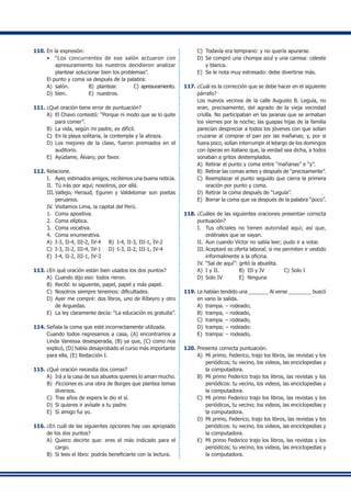 110.	En la expresión:
•	 “Los concurrentes de ese salón actuaron con
apresuramiento los nuestros decidieron analizar
plantear solucionar bien los problemas”.
	 El punto y coma va después de la palabra:
A)	 salón.	 B)	 plantear.	 C)	apresuramiento.
D)	 bien.	 E)	 nuestros.
111.	¿Qué oración tiene error de puntuación?
A)	 El Chavo contestó: “Porque ni modo que se lo quite
para comer”.
B)	 La vida, según mi padre, es difícil.
C)	 En la playa solitaria, la contempla y la abraza.
D)	 Los mejores de la clase, fueron premiados en el
auditorio.
E)	 Ayúdame, Álvaro, por favor.
112.	Relacione.
I.	 Ayer, estimados amigos, recibimos una buena noticia.
II.	 Tú irás por aquí; nosotros, por allá.
III.	Vallejo, Heraud, Eguren y Valdelomar son poetas
peruanos.
IV.	Visitamos Lima, la capital del Perú.
1.	 Coma apositiva.
2.	 Coma elíptica.
3.	 Coma vocativa.
4.	 Coma enumerativa.
A)	 I-3, II-4, III-2, IV-4	 B)	 I-4, II-3, III-1, IV-2
C)	 I-3, II-2, III-4, IV-1	 D)	 I-3, II-2, III-1, IV-4
E)	 I-4, II-2, III-1, IV-3
113.	¿En qué oración están bien usados los dos puntos?
A)	 Cuando dijo eso: todos rieron.
B)	 Recibí: lo siguiente, papel, papel y más papel.
C)	 Nosotros siempre tenemos: dificultades.
D)	 Ayer me compré: dos libros, uno de Ribeyro y otro
de Arguedas.
E)	 La ley claramente decía: “La educación es gratuita”.
114.	Señala la coma que esté incorrectamente utilizada.
	 Cuando todos regresamos a casa, (A) encontramos a
Linda Vanessa desesperada, (B) ya que, (C) como nos
explicó, (D) había desaprobado el curso más importante
para ella, (E) Redacción I.
115.	¿Qué oración necesita dos comas?
A)	 Irá a la casa de sus abuelos quienes lo aman mucho.
B)	 Ficciones es una obra de Borges que plantea temas
diversos.
C)	 Tras años de espera le dio el sí.
D)	 Si quieres ir avísale a tu padre.
E)	 Sí amigo fui yo.
116.	¿En cuál de las siguientes opciones hay uso apropiado
de los dos puntos?
A)	 Quiero decirte que: eres el más indicado para el
cargo.
B)	 Si lees el libro: podrás beneficiarte con la lectura.
C)	 Todavía era temprano: y no quería apurarse.
D)	 Se compró una chompa azul y una camisa: celeste
y blanca.
E)	 Se le nota muy estresado: debe divertirse más.
117.	¿Cuál es la corrección que se debe hacer en el siguiente
párrafo?
	 Los nuevos vecinos de la calle Augusto B. Leguía, no
eran, precisamente, del agrado de la vieja vecindad
criolla. No participaban en las jaranas que se armaban
los viernes por la noche; las guapas hijas de la familia
parecían despreciar a todos los jóvenes con que solían
cruzarse al comprar el pan por las mañanas; y, por si
fuera poco, solían interrumpir el letargo de los domingos
con óperas en italiano que, la verdad sea dicha, a todos
sonaban a gritos destemplados.
A)	 Retirar el punto y coma entre “mañanas” e “y”.
B)	 Retirar las comas antes y después de “precisamente”.
C)	 Reemplazar el punto seguido que cierra la primera
oración por punto y coma.
D)	 Retirar la coma después de “Leguía”.
E)	 Borrar la coma que va después de la palabra “poco”.
118.	¿Cuáles de las siguientes oraciones presentan correcta
puntuación?
I.	 Tus oficiales no tienen autoridad aquí; así que,
ordénales que se vayan.
II.	 Aun cuando Víctor no sabía leer; pudo ir a votar.
III.	Aceptaré es oferta laboral; si me permiten ir vestido
informalmente a la oficina.
IV.	“Sal de aquí”: gritó la abuelita.
A)	 I y II.	 B)	 III y IV	 C)	Solo I
D)	 Solo IV	 E)	 Ninguna
119.	Le habían tendido una _______ Al verse ________ buscó
en vano la salida.
A)	 trampa. – rodeado;
B)	 trampa, – rodeado,
C)	 trampa. – rodeado,
D)	 trampa; – rodeado:
E)	 trampa: – rodeado,
120.	Presenta correcta puntuación.
A)	 Mi primo, Federico, trajo los libros, las revistas y los
periódicos; tu vecino, los videos, las enciclopedias y
la computadora.
B)	 Mi primo Federico trajo los libros, las revistas y los
periódicos: tu vecino, los videos, las enciclopedias y
la computadora.
C)	 Mi primo Federico trajo los libros, las revistas y los
periódicos, tu vecino; los videos, las enciclopedias y
la computadora.
D)	 Mi primo, Federico, trajo los libros, las revistas y los
periódicos: tu vecino, los videos, las enciclopedias y
la computadora.
E)	 Mi primo Federico trajo los libros, las revistas y los
periódicos; tu vecino, los videos, las enciclopedias y
la computadora.
 