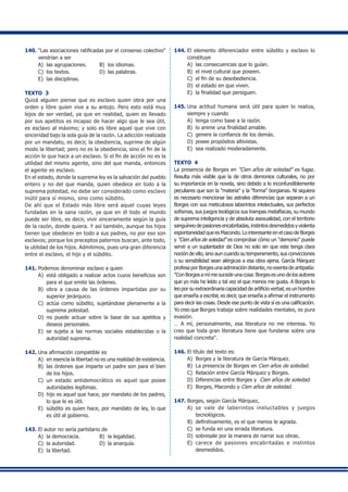 140.	"Las asociaciones ratificadas por el consenso colectivo"
vendrían a ser
A) 	las agrupaciones.	 B) 	los idiomas.	
C) 	los textos.	 D) 	las palabras.	
E) 	las disciplinas.
TEXTO 3
Quizá alguien piense que es esclavo quien obra por una
orden y libre quien vive a su antojo. Pero esto está muy
lejos de ser verdad, ya que en realidad, quien es llevado
por sus apetitos es incapaz de hacer algo que le sea útil,
es esclavo al máximo; y solo es libre aquel que vive con
sinceridad bajo la sola guía de la razón. La adicción realizada
por un mandato, es decir, la obediencia, suprime de algún
modo la libertad; pero no es la obediencia, sino el fin de la
acción lo que hace a un esclavo. Si el fin de acción no es la
utilidad del mismo agente, sino del que manda, entonces
el agente es esclavo.
En el estado, donde la suprema ley es la salvación del pueblo
entero y no del que manda, quien obedece en todo a la
suprema potestad, no debe ser considerado como esclavo
inútil para sí mismo, sino como súbdito.
De ahí que el Estado más libre será aquel cuyas leyes
fundadas en la sana razón, ya que en él todo el mundo
puede ser libre, es decir, vivir sinceramente según la guía
de la razón, donde quiera. Y así también, aunque los hijos
tienen que obedecer en todo a sus padres, no por eso son
esclavos; porque los preceptos paternos buscan, ante todo,
la utilidad de los hijos. Admitimos, pues una gran diferencia
entre el esclavo, el hijo y el súbdito.
141.	Podemos denominar esclavo a quien
A) 	está obligado a realizar actos cuyos beneficios son
para el que emite las órdenes.
B) 	obra a causa de las órdenes impartidas por su
superior jerárquico.
C) 	actúa como súbdito, sujetándose plenamente a la
suprema potestad.
D)	 no puede actuar sobre la base de sus apetitos y
deseos personales.
E) 	se sujeta a las normas sociales establecidas o la
autoridad suprema.
142.	Una afirmación compatible es
A) 	en esencia la libertad no es una realidad de existencia.
B) 	las órdenes que imparte un padre son para el bien
de los hijos.
C)	 un estado antidemocrático es aquel que posee
autoridades legítimas.
D) 	hijo es aquel que hace, por mandato de los padres,
lo que le es útil.
E) 	súbdito es quien hace, por mandato de ley, lo que
es útil al gobierno.
143.	El autor no sería partidario de
A) 	la democracia.	 B) 	la legalidad.	
C) 	la autoridad. 	 D) 	la anarquía.
E) 	la libertad.
144.	El elemento diferenciador entre súbdito y esclavo lo
constituye
A) 	las consecuencias que lo guían.
B) 	el nivel cultural que poseen.
C) 	el fin de su desobediencia.
D) 	el estado en que viven.
E) 	la finalidad que persiguen.
145.	Una actitud humana será útil para quien lo realiza,
siempre y cuando
A) 	tenga como base a la razón.
B) 	lo anime una finalidad amable.
C) 	genere la confianza de los demás.
D) 	posee propósitos altivistas.
E) 	sea realizado moderadamente.
TEXTO 4
La presencia de Borges en "Cien años de soledad" es fugaz.
Resulta más visible que la de otros demonios culturales, no por
su importancia en la novela, sino debido a lo inconfundiblemente
peculiares que son la "materia" y la "forma" borgianas. Ni siquiera
es necesario mencionar las astrales diferencias que separan a un
Borges con sus meticulosos laberintos intelectuales, sus perfectos
sofismas, sus juegos teológicos sus trampas metafísicas, su mundo
de suprema inteligencia y de absoluta asexualidad, con el territorio
sanguíneodepasionesencabritadas,instintosdesmedidosyviolenta
espontaneidadqueesMacondo.LointeresanteenelcasodeBorges
y "Cien años de soledad" es comprobar cómo un "demonio" puede
servir a un suplantador de Dios no solo sin que este tenga clara
noción de ello, sino aun cuando su temperamento, sus convicciones
o su sensibilidad sean alérgicas a esa obra ajena. García Márquez
profesa por Borges una admiración distante, no exenta de antipatía:
"Con Borges a mí me sucede una cosa: Borges es uno de los autores
que yo más he leído y tal vez el que menos me gusta. A Borges lo
leo por su extraordinaria capacidad de artificio verbal; es un hombre
que enseña a escribir, es decir, que enseña a afirmar el instrumento
para decir las cosas. Desde ese punto de vista sí es una calificación.
Yo creo que Borges trabaja sobre realidades mentales, es pura
evasión.
… A mí, personalmente, esa literatura no me interesa. Yo
creo que toda gran literatura tiene que fundarse sobre una
realidad concreta".
146.	El título del texto es:
A) 	Borges y la literatura de García Márquez.
B)	 La presencia de Borges en Cien años de soledad.
C) 	Relación entre García Márquez y Borges.
D)	 Diferencias entre Borges y Cien años de soledad.
E) 	Borges, Macondo y Cien años de soledad.
147.	Borges, según García Márquez,
A) 	se vale de laberintos ineluctables y juegos
tecnológicos.
B) 	definitivamente, es el que menos le agrada.
C) 	se funda en una errada literatura.
D)	 sobresale por la manera de narrar sus obras.
E) 	carece de pasiones encabritadas e instintos
desmedidos.
 