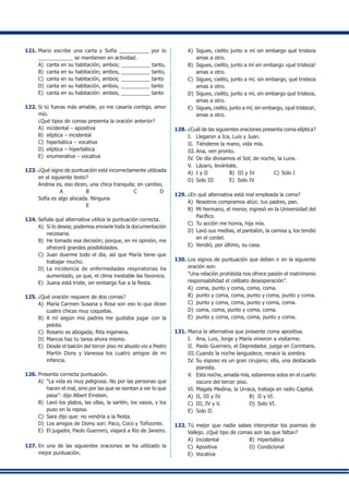 121.	Mario escribe una carta y Sofía __________ por lo
____________ se mantienen en actividad.
A)	 canta en su habitación; ambos; __________ tanto,
B)	 canta en su habitación; ambos, __________ tanto,
C)	 canta en su habitación, ambos; __________ tanto
D)	 canta en su habitación, ambos, __________ tanto
E)	 canta en su habitación: ambos, __________ tanto
122.	Si tú fueras más amable, yo me casaría contigo, amor
mío.
	 ¿Qué tipos de comas presenta la oración anterior?
A)	 incidental – apositiva
B)	 elíptica – incidental
C)	 hiperbática – vocativa
D)	 elíptica – hiperbática
E)	 enumerativa – vocativa
123.	¿Qué signo de puntuación está incorrectamente utilizada
en el siguiente texto?
	 Andrea es, eso dicen, una chica tranquila; en cambio,
	 A B C D
	 Sofía es algo alocada. Ninguna
	 E
124.	Señala qué alternativa utiliza la puntuación correcta.
A)	 Si lo desea; podemos enviarle toda la documentación
necesaria.
B)	 He tomado esa decisión; porque, en mi opinión, me
ofrecerá grandes posibilidades.
C)	 Juan duerme todo el día, así que María tiene que
trabajar mucho.
D)	 La incidencia de enfermedades respiratorias ha
aumentado, ya que, el clima inestable las favorece.
E)	 Juana está triste, sin embargo fue a la fiesta.
125.	¿Qué oración requiere de dos comas?
A)	 María Carmen Susana y Rosa son eso lo que dicen
cuatro chicas muy coquetas.
B)	 A mí según mis padres me gustaba jugar con la
pelota.
C)	 Rosario es abogada; Rita ingeniera.
D)	 Marcos haz tu tarea ahora mismo.
E)	 Desde el balcón del tercer piso mi abuelo vio a Pedro
Martín Dony y Vanessa los cuatro amigos de mi
infancia.
126.	Presenta correcta puntuación.
A)	 “La vida es muy peligrosa. No por las personas que
hacen el mal, sino por las que se sientan a ver lo que
pasa”: dijo Albert Einstein.
B)	 Lavó los platos, las ollas, la sartén, los vasos, y los
puso en la repisa.
C)	 Sara dijo que: no vendría a la fiesta.
D)	 Los amigos de Domy son: Paco, Coco y Toñizonte.
E)	 El jugador, Paolo Guerrero, viajará a Río de Janeiro.
127.	En una de las siguientes oraciones se ha utilizado la
mejor puntuación.
A)	 Sigues, cielito junto a mí sin embargo qué tristeza
amas a otro.
B)	 Sigues, cielito, junto a mí sin embargo ¡qué tristeza!
amas a otro.
C)	 Sigues, cielito, junto a mí; sin embargo, qué tristeza
amas a otro.
D)	 Sigues, cielito, junto a mí, sin embargo qué tristeza,
amas a otro.
E)	 Sigues, cielito, junto a mí; sin embargo, ¡qué tristeza!,
amas a otro.
128.	¿Cuál de las siguientes oraciones presenta coma elíptica?
I.	 Llegaron a Ica, Luis y Juan.
II.	 Tiéndeme la mano, vida mía.
III.	Ana, ven pronto.
IV.	De día divisamos el Sol; de noche, la Luna.
V.	 Lázaro, levántate.
A)	 I y II	 B)	 III y IV	 C)	Solo I
D)	 Solo III	 E)	 Solo IV
129.	¿En qué alternativa está mal empleada la coma?
A)	 Nosotros compramos atún; tus padres, pan.
B)	 Mi hermano, el menor, ingresó en la Universidad del
Pacífico.
C)	 Tu acción me honra, hija mía.
D)	 Lavó sus medias, el pantalón, la camisa y, los tendió
en el cordel.
E)	 Vendió, por último, su casa.
130.	Los signos de puntuación que deben ir en la siguiente
oración son:
	 “Una relación prohibida nos ofrece pasión el matrimonio
responsabilidad el celibato desesperación”.
A)	 coma, punto y coma, coma, coma.
B)	 punto y coma, coma, punto y coma, punto y coma.
C)	 punto y coma, coma, punto y coma, coma.
D)	 coma, coma, punto y coma, coma.
E)	 punto y coma, coma, coma, punto y coma.
131.	Marca la alternativa que presente coma apositiva.
I.	 Ana, Luis, Jorge y María vinieron a visitarme.
II.	 Paolo Guerrero, el Depredador, juega en Corintians.
III.	Cuando la noche languidece, renace la sombra.
IV.	Su esposo es un gran cirujano; ella, una destacada
pianista.
V.	 Esta noche, amada mía, estaremos solos en el cuarto
oscuro del tercer piso.
VI.	Magaly Medina, la Urraca, trabaja en radio Capital.
A)	 II, III y IV.	 B)	 II y VI.
C)	 III, IV y V.	 D)	 Solo VI.
E)	 Solo II.
132.	Tú mejor que nadie sabes interpretar los poemas de
Vallejo. ¿Qué tipo de comas son las que faltan?
A)	 Incidental	 B)	 Hiperbática
C)	 Apositiva	 D)	 Condicional
E)	 Vocativa
 