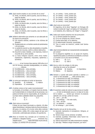 133.	¿Qué oración emplea un uso correcto de la coma?
A)	 Anda, a la librería, abre la puerta, saca los libros, y
paga las deudas.
B)	 Anda a la librería, abre la puerta, saca los libros, y
paga las deudas.
C)	 Anda a la librería abre, la puerta, saca los libros, y
paga las deudas.
D)	 Anda a la librería, abre la puerta, saca los libros y
paga las deudas.
E)	 Anda, a la librería, abre la puerta, saca los libros y
paga las deudas.
134.	Señale la alternativa que presenta un uso adecuado de
los signos de puntuación.
A)	 Las mujeres solícitas, asistieron a las víctimas del
desastre.
B)	 El gobernante era: un hombre carente de sentimientos
y de principios.
C)	 La epidemia avanzó su obra devastadora; el pueblo,
carente de recursos, sufrió su efecto destructivo.
D)	 Escuchó la dulce melodía; y de improviso, brotó el
recuerdo de su amor perdido.
E)	 La masa indígena soportó; entre otros males:
explotación, vejámenes, impuestos, epidemias y
servilismo.
135.	_________ el ser humano lleva apenas 1600 años en el
uso de recursos naturales biodegradables; en cambio,
__________ millones.
A)	 Increíblemente – otros animales,
B)	 Increíblemente, – otros animales
C)	 Increíblemente – otros animales
D)	 Increíblemente, – otros animales,
E)	 Increíblemente; – otros animales,
136.	La coma que reemplaza al verbo se denomina
A)	 apositiva	 B)	 incidental	 C)	elíptica
D)	 hiperbática	 E)	 enumerativa
137.	¿Cuántas comas se han usado incorrectamente?
	 La honradez, la humildad, y el respeto hacia los demás,
son fundamentales en el desarrollo de las personas. Los
padres de familia son los responsables, de inculcarles a
sus hijos estas cualidades desde muy pequeños.
A)	 0	 B)	 1	 C)	2
D)	 3	 E)	 4
138.	¿Qué coma es incorrecta?
	 A pesar de que hayan terminado su relación, (A) ellos
siguen llamándose y viéndose todos los fines de semana,
(B) pese a lo anterior, (C) el amor entre ellos continúa
siendo fuerte y sólido, (D) y estoy seguro de que será
reconocido y admirada para siempre, (E) querida tía.
139.	Elena se levantó muy cansada por el insomnio; la
profesora y abogada Susana ________ amaneció muy
relajada aquel ________ había disfrutado mucho del sol,
la playa y su familia el fin de semana.
A)	 ,en cambio, – lunes, puesto que
B)	 ;en cambio, – lunes, puesto que,
C)	 ,en cambio, – lunes, puesto que,
D)	 ;en cambio, – lunes, puesto que
E)	 ,en cambio; – lunes, puesto que
140.	¿Qué coma es incorrecta?
	 En Argentina, (A) le dicen “lagartija”; en Portugal, (B)
recibe el nombre de “osga”; en Galicia, (C) “salmantesa”;
y en Cataluña, (D) y Valencia, (E) “drago” o “dragonet”.
141.	Indica qué oración presenta error de puntuación.
A)	 La semana pasada fue especial.
B)	 Si no me compras eso, lloraré y lloraré.
C)	 Cuanta tarea dejó, no lo sabemos.
D)	 En determinado momento, sorpréndela.
E)	 “Soy el cantor de América”, señaló José Santos
Chocano.
142.	¿Qué números deberían ser necesariamente reemplazados
por comas?
	 En la posguerra española (1) un grupo de mujeres,
republicanas todas (2) enfrentó la humillación, la tortura
y la muerte (3) en una cárcel de Madrid.
A)	 Solo 1	 B)	 1 y 2	 C)	2 y 3
D)	 Solo 2	 E)	 Solo 3
143.	Ana es, entre mis amigas, la más sexy.
	 ¿Qué tipo de coma se ha utilizado?
A)	 Incidental	 B)	 Vocativa	 C)	Hiperbática
D)	 Elíptica	 E)	 Apositiva
144.	Siempre y cuando este joven aprenda a vestirse y a
comer lo más saludable ____ debe portarse bien.
A)	 , lo llevaremos de viaje, sin embargo,
B)	 , lo llevaremos de viaje; sin embargo,
C)	 ; lo llevaremos de viaje; sin embargo,
D)	 ; lo llevaremos de viaje, sin embargo,
E)	 ; lo llevaremos de viaje; sin embargo
145.	El carpintero acaba de colocar la capa de laca al mueble
____ el color es demasiado oscuro y no deja ver la veta
de la madera ____ tendrá que remover el producto
aplicado con una lija y pintar de nuevo.
A)	 , pero – , por ello
B)	 ; sin embargo, – .Por esta razón,
C)	 , mas – así que
D)	 , no obstante, – ; conque
E)	 sin embargo – ; por lo tanto;
146.	Presenta mal uso de los dos puntos.
A)	 Quevedo representa al conceptismo: Góngora, al
culteranismo.
B)	 Tenía la mayor de las verduras: la lealtad.
C)	 Libertad, igualdad, fraternidad: estos fueron los
ideales de la revolución.
D)	 Toda la noche llovió: las calles amanecieron mojadas.
E)	 Sara dijo: “Mañana vengan temprano, por favor”.
 