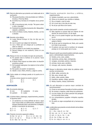 147.	Marca la alternativa que presente uso inadecuado de la
puntuación.
A)	 Mis grupos favoritos y más escuchados son: Deftone,
Incubus y Third Eye Blind.
B)	 Se sentía muy nervioso en el hospital: era su primer
hijo.
C)	 Ella, al encontrarme solo, me dijo: “No quiero volver
a verte, miserable”.
D)	 Practicaré tres deportes el presente año: Básquetbol,
natación y atletismo.
E)	 Invitó a la fiesta a Carlos, Roberto, Andrés, y se fue
a estudiar.
148.	Necesita coma elíptica.
A)	 Luego Manuel Enrique mi hijo me dijo que me
ayudaría.
B)	 Luis no quiero que salgas tan temprano.
C)	 Luis y Pedro que son amigos por su profesión se
odian en silencio.
D)	 Lima la capital es una ciudad muy populosa.
E)	 Manuel trabaja en una auditoría; Carlos en una
farmacia.
149.	Marque el error en el empleo de signo de puntuación.
A)	 He pasado toda la mañana en la piscina: hacía
muchísimo calor.
B)	 El doctor Pérez expuso sus ideas sobre: la situación
económica actual.
C)	 No ha pasado nada grave: los viajeros no han sufrido
ningún daño.
D)	 Nos queda una opción: la esperanza.
E)	 Saludó a Juan, Pedro, Antonio, y pagó la cuenta.
150.	Carlos estaba sin embargo parado en la puerta de mi
oficina.
	 ¿Cuántas comas requiere la oración anterior?
A)	 1	 B)	 2	 C)	3
D)	 4	 E)	 5
ACENTUACIÓN
151.	No presenta diptongo.
A)	 aire	 B)	 ciudadanía	 C)	vaina
D)	 panteón	 E)	 viudez
152.	¿Cuántos hiatos y diptongos, respectivamente, presenta
el siguiente texto?
•	 Un aeródromo es el área definida de tierra o agua
(que incluye todas sus edificaciones, instalaciones y
equipos) destinado total o parcialmente a la llegada,
partida o movimiento de aeronaves.
A)	 2 – 5 	 B)	 3 – 6 	 C)	3 – 7
D)	 2 – 6 	 E)	 3 – 8
153.	Presenta incorrecta separación silábica.
A)	 bio – lo – gí – a	 B)	 a – e – ró – dro – mo
C)	 ci – ru – gí – a	 D)	 pu – e – ble – ri – no
E)	 bi – blio – te – ca – rio
154.	Presenta acentuación diacrítica y enfática,
respectivamente.
A)	 Quítate el pantalón, que voy a planchártelo.
B)	 Oímos en la estación que vendrían el sábado.
C)	 Dio un traspié y cayó al suelo.
D)	 Iré a Junín dos o tres días de este mes.
E)	 No sé por qué ella es tan buena.
155.	¿Qué oración presenta correcta acentuación?
A)	 Ellos siguieron la escena bajo las órdenes de ese
director de ciencia ficción y no de aquél.
B)	 Sólo a ti se te puede imaginar que ella quiere algo
con él.
C)	 Yurico, la manera como moviste tus caderas al bailar
sedujo a Martín.
D)	 No sé por qué te comportas así, María, aún cuando
te di todo lo que poseía.
E)	 El exámen oral que tomó el profesor de Lenguaje
produjo en mí cierta pasión por el curso.
156.	Marque la opción que presenta palabra esdrújula, aguda,
grave y sobreesdrújula respectivamente.
A)	 fúnebre, arroz, auto, cuídalo.
B)	 resúmenes, prensa, lápiz, entrégamelo.
C)	 recógelo, sinceridad, práctico, tráemelo.
D)	 príncipe, tamal, peso, semáforo.
E)	 cónyuge, café, examen, llévatelo.
157.	Marque la alternativa donde todas las palabras están
escritas correctamente.
A)	 Alhelí, aúllar, carnicería, dio
B)	 Séis, area, ciempié, ágil
C)	 Adiós, cráter, paraíso, sílaba
D)	 Casuística, egoista, código, apreciáis
E)	 Néctar, husares, Juanjuí, dócilmente.
158.	¿En qué alternativa se aprecia mayor cantidad de
semiconsonantes?
A)	 El azar es casi siempre favorable al hombre prudente.
B)	 De viciosos y tragones, están llenos los panteones.
C)	 Los tres chopos de la ribera parecían tres paraguas
con las puntas hacia arriba.
D)	 Los conquistadores juzgaban inhóspitos aquellos
parajes.
E)	 Mi sueño es viajar acompañado de tu hermana por
Asia.
159.	La alternativa que presenta correcta división de las sílabas
ortográficas es:
A)	 i – nhu – mar, al – co – hol
B)	 coo – pe – ra – ti – va, ac – túa
C)	 coh – e – te, in – flu – i – do
D)	 al – he – lí, Saa – ve – dra
E)	 le – ía – mos, in – sa – ni – a
 