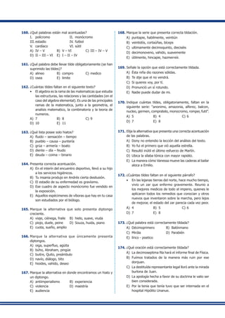 160.	¿Qué palabras están mal acentuadas?
I.	 polícromo	 II.	 monócromo
III.	estadío	 IV.	futbol
V.	 cardíaco	 VI.	sútil
A)	 IV – V	 B)	 V – VI 	 C)	III – IV – V
D)	 II – III – VI 	 E)	 I – II – IV
161.	¿Qué palabra debe llevar tilde obligatoriamente (se han
suprimido las tildes)?
A)	 alineo	 B)	 compro	 C)	medico
D)	 osea	 E)	 limite
162.	¿Cuántas tildes faltan en el siguiente texto?
•	 El algebra es la rama de las matematicas que estudia
las estructuras, las relaciones y las cantidades (en el
caso del algebra elemental). Es una de las principales
ramas de la matematica, junto a la geometria, el
analisis matematico, la combinatoria y la teoria de
numeros.
A)	 7	 B)	 8	 C)	9
D)	 10	 E)	 11
163.	¿Qué lista posee solo hiatos?
A)	 fluido – sensación – tiempo
B)	 pueblo – causa – puntería
C)	 grúa – armería – boato
D)	 diente – día – feudo
E)	 deuda – coima – binario
164.	Presenta correcta acentuación.
A)	 En el interín del encuentro deportivo, llevó a su hijo
a los servicios higiénicos.
B)	 Tu insania produjo en Andrés cierta desilusión.
C)	 El estadío de su enfermedad es gravísimo.
D)	 Ese cuadro de aspecto monócromo fue vendido en
la exposición.
E)	 Aquellos espécimenes de víboras que hay en tu casa
son estudiados por el biólogo.
165.	Marque la alternativa que solo presenta diptongo
creciente.
A)	 viaje, ciénega, fraile	 B)	 hielo, suave, viuda
C)	 piojo, duele, peine	 D)	 Souza, huida, piano
E)	 cuota, sueño, amplio
166.	Marque la alternativa que únicamente presenta
diptongos.
A)	 oiga, superfluo, agüita
B)	 búho, Abraham, pingüe
C)	 buitre, Quito, preámbulo
D)	 navío, diálogo, tiito
E)	 hioides, vahído, deseo
167.	Marque la alternativa en donde encontramos un hiato y
un diptongo.
A)	 antiimperialismo	 B)	 experiencia
C)	 violencia	 D)	 maestría
E)	 audiencia
168.	Marque la serie que presenta correcta tildación.
A)	 puntapie, habilmente, veintiún
B)	 veintidós, cortaúñas, bíceps
C)	 ultimamente decimoquinto, dieciséis
D)	 decimonoveno, vahido, suavemente
E)	 útilmente, hincapie, hazmerreír.
169.	Señale la opción que está correctamente tildada.
A)	 Ésta niña dio razones sólidas.
B)	 Te dije que el no vendrá.
C)	 Si quieres voy, por tí.
D)	 Pronunció un sí rotundo.
E)	 Nadie puede dudar de mi.
170.	Indique cuántas tildes, obligatoriamente, faltan en la
siguiente serie: “anonimo, amazonia, alferez, balcon,
nucleo, germen, compratelo, monocromo, romper, futil”.
A)	 5	 B)	 4	 C)	6
D)	 7	 E)	 8
171.	Elija la alternativa que presenta una correcta acentuación
de las palabras.
A)	 Dony no entendio la lección del análisis del texto.
B)	 Yo fui el primero que vió aquella estrella.
C)	 Resultó inútil el último esfuerzo de Martín.
D)	 Ubica la sílaba tónica con mayor rapidéz.
E)	 La manera cómo Vanessa mueve las caderas al bailar
aloca a Emilio.
172.	¿Cuántas tildes faltan en el siguiente párrafo?
•	 En las lejanas tierras del norte, hace mucho tiempo,
vivio un zar que enfermo gravemente. Reunio a
los mejores medicos de todo el imperio, quienes le
aplicaron todos los remedios que conocian y otros
nuevos que inventaron sobre la marcha, pero lejos
de mejorar, el estado del zar parecia cada vez peor.
A)	 4	 B)	 5	 C)	6
D)	 7	 E)	 8
173.	¿Qué palabra está correctamente tildada?
A)	 Décimoprimero	 B)	 Balónmano
C)	 Miróla	 D)	 Parabién
E)	 lírico - poetico
174.	¿Qué oración está correctamente tildada?
A)	 La decimoseptima fila hará el informe final de Física.
B)	 Fuímos tratados de la manera más ruin por ese
donjuan.
C)	 La destituída representante legal lloró ante la mirada
burlona de Juan.
D)	 La apología hecha a favor de su doctrina le valio ser
bien considerada.
E)	 Por la tenia que tenía tuvo que ser internada en el
hospital Hipólito Unanue.	
 