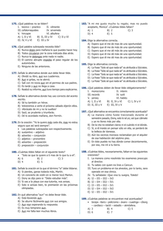 175.	¿Qué palabras no se tilden?
I.	 teorico – practico 	 II.	 vilmente
III.	cefalorraquideo	 IV.	sirvemelo
V.	 hincapie	 VI.	albufera
A)	 I, II y VI	 B)	 II, III y IV	 C)	II y VI
D)	 IV, V y VI	 E)	 III y IV
176.	¿Qué palabra subrayada necesita tilde?
A)	 Nunca dejes para mañana lo que puedes hacer hoy.
B)	 Todos circularon por la zona indicada días atrás.
C)	 Nunca te detengas ante nada ni nadie.
D)	 El camino abrupto impedia el paso regular de los
automóviles.
E)	 Ninguna de las anteriores.
177.	Señale la alternativa donde aun debe llevar tilde.
A)	 Olvidó su libro, aun sus cuadernos.
B)	 Aun si gritas, no te abrirá.
C)	 Salí con mi novia aun sin el permiso de sus padres.
D)	 Es tarde y aun no llega a casa.
E)	 Realizó su informe, aun tuvo tiempo para explicarme.
178.	Señale la alternativa donde hay uso correcto del acento
escrito.
A)	 Sé tu también un héroe.
B)	 Volveremos a verte el próximo sábado dijerón ellos.
C)	 ¡Abrázate de mi y no te sueltes!
D)	 Saúl, se prudente y triunfarás.
E)	 Dé lo acordado mañana, don Fermín.
179.	En la oración: “Yo la quiero más cada día, mas no estoy
seguro que así será siempre”.
•	 Las palabras subrayadas son respectivamente.
A)	 sustantivo – adjetivo
B)	 adverbio – conjunción
C)	 adjetivo – pronombre
D)	 adverbio – preposición
E)	 preposición – conjunción
180.	¿Cuántas tildes faltan en el siguiente texto?
•	 “Solo se que te quiere a ti mas de lo que tu a el”.
A)	 6	 B)	 2	 C)	3
D)	 4	 E)	 5
181.	Señale la oración en la que el término “si” debe tildarse.
A)	 Si pierdes, ganas todavía más, Martín.
B)	 Un concierto de violín en si menor tocó Marlon.
C)	 Dony se dijo para si: “Debo estudiar más”.
D)	 Si vas a la playa con esa tutorita, nos avisas.
E)	 Solo si actúas bien, te premiarán en las próximas
olimpiadas.
182.	En qué alternativa “aun” no debe llevar tilde.
A)	 Está lloviendo aun.
B)	 Se aburre fácilmente aun con sus amigos.
C)	 Aun sigo esperando tu respuesta.
D)	 Es muy temprano aun.
E)	 Aun me falta leer muchos libros.
183.	“A mi me gusto mucho tu regalo; mas no puedo
aceptarlo, Monica”. ¿Cuántas tildes faltan?
A)	 1	 B)	 2	 C)	3
D)	 4	 E)	 5
184.	Elige la alternativa correcta.
A)	 Espero que el me de mas de una oportunidad.
B)	 Espero que él me de más de una oportunidad.
C)	 Espero que el me dé más de una oportunidad.
D)	 Espero que él me dé más de una oportunidad.
E)	 Espero que él me dé mas de una oportunidad.
185.	Elige la alternativa correcta.
A)	 La frase “Solo sé que nada sé” es atribuida a Sócrates.
B)	 La frase “Sólo sé que nada sé” es atribuida a Sócrates.
C)	 La frase “Solo se que nada se” es atribuida a Sócrates.
D)	 La frase “Sólo se que nada sé” es atribuida a Sócrates.
E)	 La frase “Solo sé que nada se” es atribuida a Sócrates.
186.	¿Qué palabras deben de llevar tilde obligatoriamente?
I.	 monocromo	 II.	 interin
III.	records	 IV.	sutil
V.	 yersey	 VI.	habito
A)	 I, II y VI	 B)	 II, IV y VI	 C)	I, IV y V
D)	 II, III y V	 E)	 III, IV y V
187.	¿Qué alternativa se encuentra correctamente acentuada?
A)	 La manera cómo fuiste traicionado durante el
semestre pasado, Dony, solo lo sé yo; así que cálmate
y ya no llores más por ella.
B)	 De la cita no estaban claros ni el cuándo ni el dónde.
C)	 Sí, si él insiste en pensar sólo en ella, se perderá de
la belleza de Vanessa.
D)	 Aún los vecinos morosos reclamaban por el alquiler
de esa habitación del séptimo piso.
E)	 En éste pueblo no hay dónde comer decentemente,
por eso, me iré a tu tierra.
188.	¿Cuántas tildes, necesariamente, faltan en las siguientes
oraciones?
I.	 La manera como resolviste los examenes preocupo
al director.
II.	 Tu sabes con quien ira Ines a Cancun.
III.	Tuvo un problema en los alveolos, por lo tanto, sera
operado en esa clinica.
IV.	 Tu señalaste: ¡Que viva tu suegra, Toledo!
A)	 I2 – II5 – III2 – IV2
B)	 I2 – II4 – III2 – IV1
C)	 I3 – II5 – III2 – IV1
D)	 I2 – II4 – III2 – IV2
E)	 I2 – II5 – III2 – IV1
189.	¿Cuántas palabras se encuentran mal acentuadas?
•	 biceps - ibero – polícromo – ávaro – cuadriga – cíborg
– cardíaco – tactil – estadío – atmósfera.
A)	 3	 B)	 4	 C)	5
D)	 6	 E)	 7
 
