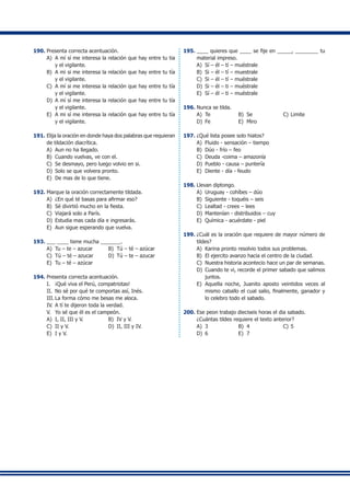 190.	Presenta correcta acentuación.
A)	 A mí sí me interesa la relación que hay entre tu tia
y el vigilante.
B)	 A mi si me interesa la relación que hay entre tu tía
y el vigilante.
C)	 A mí si me interesa la relación que hay entre tu tía
y el vigilante.
D)	 A mí sí me interesa la relación que hay entre tu tía
y el vigilante.
E)	 A mi sí me interesa la relación que hay entre tu tía
y el vigilante.
191.	Elija la oración en donde haya dos palabras que requieran
de tildación diacrítica.
A)	 Aun no ha llegado.
B)	 Cuando vuelvas, ve con el.
C)	 Se desmayo, pero luego volvio en si.
D)	 Solo se que volvera pronto.
E)	 De mas de lo que tiene.
192.	Marque la oración correctamente tildada.
A)	 ¿En qué té basas para afirmar eso?
B)	 Sé divirtió mucho en la fiesta.
C)	 Viajará solo a París.
D)	 Estudia mas cada día e ingresarás.
E)	 Aun sigue esperando que vuelva.
193.	___ ____ tiene mucha _______.
A)	 Tu – te – azucar 	 B)	 Tú – té – azúcar
C)	 Tú – té – azucar 	 D)	 Tú – te – azucar
E)	 Tu – té – azúcar
194.	Presenta correcta acentuación.
I.	 ¡Qué viva el Perú, compatriotas!
II.	 No sé por qué te comportas así, Inés.
III.	La forma cómo me besas me aloca.
IV.	A tí te dijeron toda la verdad.
V.	 Yo sé que él es el campeón.
A)	 I, II, III y V.	 B)	 IV y V.
C)	 II y V.	 D)	 II, III y IV.
E)	 I y V.
195.	____ quieres que ____ se fije en _____, ________ tu
material impreso.
A)	 Sí – él – tí – muéstrale
B)	 Si – él – tí – muestrale
C)	 Si – él – tí – muéstrale
D)	 Si – él – ti – muéstrale
E)	 Sí – él – ti – muéstrale
196.	Nunca se tilda.
A)	 Te	 B)	 Se	 C)	Limite
D)	 Fe	 E)	 Miro
197.	¿Qué lista posee solo hiatos?
A)	 Fluido - sensación – tiempo
B)	 Dúo - frío – feo
C)	 Deuda -coima – amazonía
D)	 Pueblo - causa – puntería
E)	 Diente - día - feudo
198.	Llevan diptongo.
A)	 Uruguay - cohíbes – dúo
B)	 Siguiente - toquéis – seis
C)	 Lealtad - crees – lees
D)	 Mantenían - distribuidos – cuy
E)	 Química - acuérdate - piel
199.	¿Cuál es la oración que requiere de mayor número de
tildes?
A)	 Karina pronto resolvio todos sus problemas.
B)	 El ejercito avanzo hacia el centro de la ciudad.
C)	 Nuestra historia acontecio hace un par de semanas.
D)	 Cuando te vi, recorde el primer sabado que salimos
juntos.
E)	 Aquella noche, Juanito aposto veintidos veces al
mismo caballo el cual salio, finalmente, ganador y
lo celebro todo el sabado.
200.	Ese peon trabajo dieciseis horas el dia sabado.
	 ¿Cuántas tildes requiere el texto anterior?
A)	 3	 B)	 4	 C)	5
D)	 6	 E)	 7
 