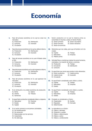Economía
1.	 Fase del proceso económico en la cual se crean los
mercados.
A)	 Producción	 B)	 Distribución
C)	 Consumo	 D)	 Inversión
E)	 Circulación
2.	 Fase del proceso económico en la cual se utiliza el ahorro.
A)	 Producción	 B)	 Distribución
C)	 Consumo	 D)	 Inversión
E)	 Circulación
3.	 Fase del proceso económico en la cual el Estado cobra
el IGV.
A)	 Producción	 B)	 Distribución
C)	 Consumo	 D)	 Inversión
E)	 Circulación
4.	 Fase del proceso económico en la cual se genera el ahorro.
A)	 Producción	 B)	 Distribución
C)	 Consumo	 D)	 Inversión
E)	 Circulación
5.	 Fase del proceso económico en la cual aparecen los
mercados.
A)	 Producción	 B)	 Distribución
C)	 Consumo	 D)	 Inversión
E)	 Circulación
6.	 Es la retribución a la unidad económica de producción.
A)	 Renta	 C)	 Salario
B)	 Interés	 D)	 Tributos
E)	 Ganancias
7.	 Es aquel factor productivo considerado clásico y originario.
A)	 Naturaleza	 B)	 Empresa
C)	 Estado 	 D)	 Capital
E)	 Capital
8.	 En el sector primario se encuentran actividades.
A)	 De transformación
B)	 De extracción
C)	 Relacionadas con los servicios
D)	 Industriales
E)	 De siderurgia
9.	 Sector productivo en la cual la materia prima es
convertida en insumos y estos en bienes finales.
A)	 Sector primario	 B)	 Sector secundario
C)	 Sector terciario	 D)	 Sector extractivo
E)	 Sector de servicios
10.	 Elementos que nos rodea, pero que el hombre no lo ha
creado.
A)	 Capital	 B)	 Trabajo
C)	 Naturaleza	 D)	 Empresa
E)	 Materia prima
11.	 Actividad física y mental que realizan los seres humanos,
orientados a la creación de bienes y servicios.
A)	 Producción	 B)	 Trabajo
C)	 Circulación	 D)	 distribución
E)	 Consumo
12.	 Es aquel bien que sirven para producir otros elementos.
A)	 Factor productivo	 C)	 materia prima
B)	 materia bruta	 D)	 Inversión
E)	 Circulación
13.	 Es aquel factor considerado como clásico y activo.
A)	 Capital	 B)	 Trabajo
C)	 Naturaleza	 D)	 Empresa
E)	 Estado
14.	 Es aquel factor considerado como clásico y auxiliar.
A)	 Capital	 B)	 Trabajo
C)	 Naturaleza	 D)	 Empresa
E)	 Estado
15.	 El estado es considerado un factor:
A)	 Organizador	 B)	 Auxiliar
C)	 Regulador	 D)	 Derivado
E)	 Determinante
16.	 La naturaleza es un factor:
A)	 Clásico y derivado
B)	 Originario y auxiliar
C)	 Clásico y determinante
D)	 Clásico y activo
E)	 Clásico y condicionante
 