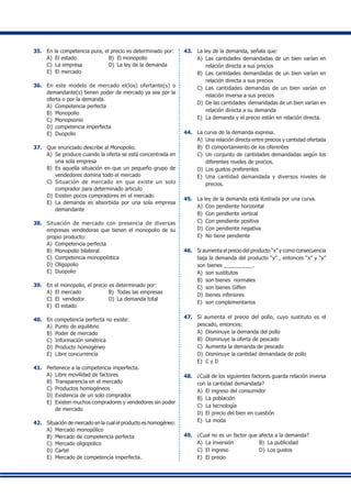 35.	 En la competencia pura, el precio es determinado por:
A)	 El estado	 B)	 El monopolio
C)	 La empresa	 D)	 La ley de la demanda
E)	 El mercado
36.	 En este modelo de mercado el(los) ofertante(s) o
demandante(s) tienen poder de mercado ya sea por la
oferta o por la demanda.
A)	 Competencia perfecta
B)	 Monopolio
C)	 Monopsonio
D)	 competencia imperfecta
E)	 Duopolio
37.	 Que enunciado describe al Monopolio.
A)	 Se produce cuando la oferta se está concentrada en
una sola empresa
B)	 Es aquella situación en que un pequeño grupo de
vendedores domina todo el mercado
C)	 Situación de mercado en que existe un solo
comprador para determinado articulo
D)	 Existen pocos compradores en el mercado
E)	 La demanda es absorbida por una sola empresa
demandante
38.	 Situación de mercado con presencia de diversas
empresas vendedoras que tienen el monopolio de su
propio producto:
A)	 Competencia perfecta
B)	 Monopolio bilateral
C)	 Competencia monopolística
D)	 Oligopolio
E)	 Duopolio
39.	 En el monopolio, el precio es determinado por:
A)	 El mercado	 B)	 Todas las empresas
C)	 El vendedor	 D)	 La demanda total
E)	 El estado
40.	 En competencia perfecta no existe:
A)	 Punto de equilibrio
B)	 Poder de mercado
C)	 Información simétrica
D) 	Producto homogéneo
E)	 Libre concurrencia
41.	 Pertenece a la competencia imperfecta.
A)	 Libre movilidad de factores
B)	 Transparencia en el mercado
C)	 Productos homogéneos
D)	 Existencia de un solo comprador.
E) 	Existen muchos compradores y vendedores sin poder
de mercado
42.	 Situación de mercado en la cual el producto es homogéneo:
A)	 Mercado monopólico
B)	 Mercado de competencia perfecta
C)	 Mercado oligopolico
D)	 Cartel
E)	 Mercado de competencia imperfecta.
43.	 La ley de la demanda, señala que:
A)	 Las cantidades demandadas de un bien varían en
relación directa a sus precios
B)	 Las cantidades demandadas de un bien varían en
relación directa a sus precios
C)	 Las cantidades demandas de un bien varían en
relación inversa a sus precios
D)	 De las cantidades demandadas de un bien varían en
relación directa a su demanda
E)	 La demanda y el precio están en relación directa.
44.	 La curva de la demanda expresa.
A)	 Una relación directa entre precios y cantidad ofertada
B)	 El comportamiento de los oferentes
C)	 Un conjunto de cantidades demandadas según los
diferentes niveles de precios.
D)	 Los gustos preferentes
E)	 Una cantidad demandada y diversos niveles de
precios.
45.	 La ley de la demanda está ilustrada por una curva.
A)	 Con pendiente horizontal
B)	 Con pendiente vertical
C)	 Con pendiente positiva
D)	 Con pendiente negativa
E)	 No tiene pendiente
46.	 Si aumenta el precio del producto “x” y como consecuencia
baja la demanda del producto “y” , entonces “x” y “y”
son bienes __________.
A)	 son sustitutos
B)	 son bienes normales
C)	 son bienes Giffen
D)	 bienes inferiores
E)	 son complementarios
47.	 Si aumenta el precio del pollo, cuyo sustituto es el
pescado, entonces:
A)	 Disminuye la demanda del pollo
B)	 Disminuye la oferta de pescado
C)	 Aumenta la demanda de pescado
D)	 Disminuye la cantidad demandada de pollo
E)	 C y D
48.	 ¿Cuál de los siguientes factores guarda relación inversa
con la cantidad demandada?
A)	 El ingreso del consumidor
B)	 La población
C)	 La tecnología
D)	 El precio del bien en cuestión
E)	 La moda
49.	 ¿Cual no es un factor que afecta a la demanda?
A)	 La inversión	 B)	 La publicidad	
C)	 El ingreso	 D)	 Los gustos
E)	 El precio
 