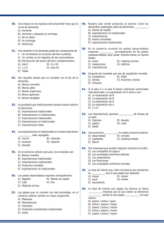 50.	 Una mejora en los ingresos del consumidor hace que la
curva de demanda:
A)	 Aumente
B)	 Aumente y después se contraiga
C)	 No se altere
D)	 Se contraiga
E)	 disminuya
51.	 Una variación en la demanda puede ser consecuencia de:
I.	 Un incremento en el precio del bien sustituto.
II.	 Un cambio en los ingresos de los consumidores.
III.	Disminución del precio del bien complementario.
A)	 Solo I	 B)	 II y III
C)	 I y II	 D)	 Solo III
E)	 Todas
52.	 Son aquellos bienes que no cumplen con la ley de la
demanda.
A)	 Bienes normales	
B)	 Bienes gifen
C)	 Bienes superiores	
D)	 Bines ingeriores
E)	 Bienes tangibles
53.	 Los producto que históricamente vende al sector externo
se denomina:
A)	 Importaciones tradicionales
B)	 Importaciones no tradicionales
C)	 Exportaciones tradicionales
D)	 Exportaciones no tradicionales
E)	 Exportaciones netas
54.	 Las exportaciones no tradicionales en nuestro país tienen
__________ valor agregado.
A)	 mucho	 B)	 reducido
C)	 excesivo	 D)	 especial
E)	 elevado
55.	 En el comercio exterior peruano, los minerales son:
A)	 Bienes muebles
B)	 Exportaciones tradicionales
C)	 Importaciones tradicionales
D)	 Productos rentables
E)	 Exportaciones no tradicionales
56.	 Los países desarrollados exportan principalmente:
A)	 Algodón	 B)	 Bienes de capital
C)	 Café	 D)	 Oro
E)	 Materias primas
57.	 Los países que no cuentan con alta tecnología, en el
comercio exterior venden en mayor proporción.
A)	 Maquinas
B)	 Manufacturas
C)	 Televisión
D)	 Productos considerados tradicionales
E)	 Autos
58.	 Nuestro país vende productos al exterior como las
alcachofas, espárragos, éstos se denominan __________.
A)	 bienes de capital
B)	 exportaciones no tradicionales
C)	 importaciones
D)	 bienes inmuebles
E)	 exportaciones tradicionales
59.	 En el comercio mundial los países desarrollados
importan __________ principalmente de los países
subdesarrollados para poder transformarlos en bienes
finales
A)	 autos 	 B)	 materias primas
C)	 maquinarias	 D)	 edificios
E)	 manufacturas
60.	 Conjunto de monedas que son de aceptación mundial.
A)	 Cuasidinero	 B)	 Dólar
C)	 Divisas	 D)	 Acciones y bonos
E)	 Cheques
61.	 Si el país A y el país B tienen relaciones comerciales
internacionales. La exportación de A viene a ser:
A)	 La importación de B
B)	 La exportación de B
C)	 La exportación de A
D)	 La importación de A
E)	 C y D
62.	 Las importaciones generan __________ de divisas de
un país.
A)	 ingresos	 B)	 deudas
C)	 gastos	 D)	 crisis
E)	 salida
63.	 Una economía __________ no realiza comercio exterior.
A)	 desarrollada	 B)	 cerrada
C)	 capitalista	 D)	 subdesarrollada
E)	 liberal
64.	 Son empresas que pueden negociar acciones en la BVL.
A)	 Las compañías de seguro
B)	 Las sociedades anónimas abiertas
C)	 Las cooperativas
D)	 Las financieras
E)	 Las sociedades anónimas cerradas
65.	 La tasa de interés que cobra los bancos por prestamos
es __________ que la que pagan por deposito.
A)	 mayor	 B)	 menor
C)	 igual	 D)	 similar
E)	 equivalente
66.	 La tasa de interés que pagan los bancos se llama
__________ mientras que la que cobrar se denomina
__________ siendo la que pagan __________ a la que
cobran.
A)	 pasiva / activa / igual
B)	 activa / pasiva / mayor
C)	 pasiva / activa / menor
D)	 activa / pasiva / menor
E)	 pasiva / activa / mayor
 