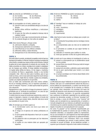148.	Se entiende por DEMONIOS en el texto
A) 	los mundos.	 B) 	las influencias.
C) 	las particularidades.	 D) 	los instintos.
E) 	las naciones.
149.	Es incompatible con el texto, sostener que:
A) 	García M. tiene una sensibilidad alérgica a la obra de
Borges.
B)	 Borges utiliza artificios metafísicos y meticulosos
laberintos.
C) 	Al autor de Cien años de soledad le interesa más la
realidad mental.
D) 	García M. tiene algo inconscientemente de Borges.
E) 	Es evidente Borges en Cien años de soledad.
150.	Entre García Márquez y Borges existe
A) 	admiración distante y antipatía.
B) 	divergencias solamente en la temática.
C) 	interinfluencias en los artificios verbales.
D) 	diferentes estilos y bases literarias.
E)	 divergencias en los instrumentos para escribir.
TEXTO 5
Me senté sobre la vereda, recostando la espalda contra la barroca
fachada de la basílica La Merced. Sentía la morbosa humedad del
clima limeño y ansiaba que cayera el tibio sol de Octubre. Extendí
la palma de la mano esperando el contacto de una moneda. Me
había convertido en el típico mendigo de la ciudad; lo delataban
así, los harapos que exhibía. Mi larga cabellera enmarañada,
mi tupida barba teñida de blanco, mi tez magra y macilenta,
mi sombrero de flecos y agujereado, movían a una terrible
compasión. Este  oficio era duro para el profano, para el que
recién se inicia, y vivir en ese submundo requeriría mucho tiempo
para aclimatarse. Nada fácil es mandar a paseo las amistades,
cuando uno implora pensando en el qué dirán.
Pero yo había sido comisionado para esta crónica nefasta.
No era un mendigo auténtico, sino un reportero camuflado, a
quien el matutino "Expreso", le daba oportunidad de ganarse
una colocación.
Agregaríamos a esta, también el riesgo de amanecer cosido a
puñaladas por el "sindicato de pordioseros", en caso de que
fuera descubierta mi verdadera identidad.
Yo debía hacerme cargo de tenebrosas experiencias, poner en
juego mi dignidad y exponer mi propio pellejo al mundo del
hampa. Y había que acopiar datos, describir esta lacra social
que pululaba en la gran Lima.
151.	El mensaje que el texto sugiere es
A) 	la mendicidad como una lacra que debe ser
combatida.
B)	 el riesgo en el ejercicio de ciertas profesiones en
Lima.
C) 	lo que la gente está dispuesta a hacer por un puesto
burocrático.
D)	 los gobiernos solo se preocupan por las relaciones
comerciales.
E) 	el neófito en una materia debe ser apoyado por
expertos.
152.	El término MORBOSA se podría reemplazar por
A) 	enferma	 B) 	intensa	
C) 	incesante	 D) 	alterada	
E) 	dañina
153.	El "mendigo" hace en realidad un trabajo de corte
A) 	literario.	 	
B) 	socio - económico.
C) 	sociológico.	
D) 	periodístico.	
E) 	experimental.
154.	¿Qué haría el autor durante su trabajo para cumplir con
su labor?
A)	 el mendicante frecuentaba solo los mendigos menos
astutos.
B)	 se compenetraba cada vez más con la realidad del
país.
C)	 el periodista se cuidaba de que algún familiar lo
reconociera.
D)	 dedicaba un momento para codificar lo vivido.
E)	 tenía que aprender el oficio de la gente delincuente.
155.	La razón por la que elabora la investigación el autor es
A) 	porque su preocupación por la problemática social
es muy grande.
B) 	porque tiene una vocación férrea que está al margen
de los prejuicios.
C)	 porque era una orden, y además su gran oportunidad.
D) 	era la gran oportunidad para hundir a un diario
conocido.
E)	 el campo sociológico es el menos desarrollado entre
las profesionales.
TEXTO 6
La dificultad para seguir hablando en nombre de lo popular ha
llevado, más que a un cuestionamiento radical del discurso y
de las políticas de representación, a sustituir ese término por
el de sociedad civil. A mediados de los noventa, en México,
por ejemplo, dicen interpretar a la sociedad civil tanto los
partidos de oposición como decenas de movimientos urbanos,
juveniles, feministas, clericales y la guerrilla neozapatista
que cuestionan la deficiente capacidad de los partidos para
expresar las demandas sociales. La fórmula "sociedad civil"
tiene la ventaja, a veces de diferenciar a sus "voceros" del
Estado, pero la variedad de sus representantes, el carácter a
menudo antagónico de sus reclamos y la adhesión casi siempre
minoritaria que los sustenta reproduce los problemas que había
dejado irresueltos la conceptualización de lo popular.
Así como "lo popular" se fue volviendo inaprehensible por
la multiplicidad de puestas en escena con que el folklor, las
industrias culturales y el populismo político lo representan,
hoy se usa sociedad civil para legitimar las más heterogéneas
manifestaciones de grupos, organismos no gubernamentales,
empresas privadas y aun individuos. Pese a los variados
intereses y estrategias que animan a estos sectores, todos
coinciden en acusar al Estado de las desdichas sociales y
suponen que la situación mejoraría si este cediera iniciativas y
 