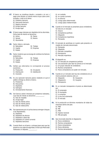 67.	 El banco se constituye deudor y acreedor a la vez y
paga como deudor un interés menor al que cobra como
acreedor, a esto se le llama:
A)	 Préstamo bancario
B)	 Descuento bancario
C)	 Negocio bancario
D)	 Encaje bancario
E)	 Encaje legal
68.	 El banco paga intereses por depósitos de los ahorristas.
Dicha tasa de interés se denomina:
A)	 Activa	 B)	 Pasiva
C)	 Spread	 D)	 Neutra
E)	 Ascendente
69.	 Factor clásico y derivado.
A)	 Naturaleza	 B)	 Trabajo
C)	 Capital	 D)	 Empresa
E)	 Estado
70.	 Factor moderno que se encarga de combinar los factores
productivos.
A)	 Naturaleza	 B)	 Trabajo
C)	 Capital	 D)	 Empresa
E)	 Estado
71.	 Señale que alternativa no corresponde al proceso
económico.
A)	 Producción	 B)	 Circulación
C)	 Distribución	 D)	 Satisfacción
E)	 Inversión
72.	 Es una operación bancaria pasiva mediante el cual el
público entrega su dinero al banco.
A)	 Prestamos
B)	 Descuentos
C)	 Depósitos
D)	 Sobregiro
E)	 Arrendamiento financiero
73.	 Son bancos cobran intereses por prestamos realizados,
cuya tasa de interés se denomina __________.
A)	 tasa de respaldo
B)	 encaje legal
C)	 tasa de interés activa
D)	 tasa de interés pasiva
E)	 tasa de redescuento
74.	 Son operaciones por el cual los bancos entregan cheques
a los depositantes.
A)	 Depósitos
B)	 Depósitos de ahorros
C)	 Depósitos a plazo fijo
D)	 Depósitos en cuenta corriente
E)	 Depósitos bancarios
75.	 Cuando María va al banco y entrega joyas para que las
guarde en sus cajas de seguridad, se dice que María está
realizando un deposito __________.
A)	 en custodia
B)	 en cuenta corriente
C)	 en ahorros
D)	 a largo plazo determinado
E)	 a largo plazo indeterminado
76.	 Cuando en el mercado se presentan pocos vendedores.
Se trata de un mercado:
A)	 Impuro
B)	 Competencia perfecta
C)	 Oligopolio
D)	 Competencia imperfecta
E)	 Monopolio
77.	 El mercado de aerolíneas en nuestro país presenta un
modelo de mercado denominado:
A)	 Monopolio
B)	 Oligopolio
C)	 Mercado competitivo
D)	 Monopsonio
E)	 Mercado imperfecto
78.	 El oligopolio es:
A)	 Un mercado de competencia perfecta
B)	 Una asociación para fijar los precios en el mercado
C)	 Un grupo reducido de vendedores
D)	 Muchos compradores
E) 	Pocos compradores con poder de mercado.
79.	 Cuando en un mercado solo hay dos vendedores de un
mismo producto estamos ante un:
A)	 Oligopolio	 B)	 Duopsonio
C)	 Oligopsonio	 D)	 Duopolio
E)	 Monopsonio
80.	 En un mercado monopsonico el precio es determinado
por:
A)	 El comprador
B)	 El monopolio
C)	 La empresa
D)	 La ley de la demanda
E)	 El mercado
81.	 Es la producción en términos monetarios de todas las
empresas dentro del país:
A)	 PNB
B)	 PBI
C)	 PNN
D)	 Ingreso nacional
E)	PBI percapita
82.	 Que enunciado describe al oligopsonio.
A)	 Pocos vendedores
B)	 Muchos compradores
C)	 Pocos compradores
D)	 Pocos ofertantes
E)	 Muchos demandantes
 