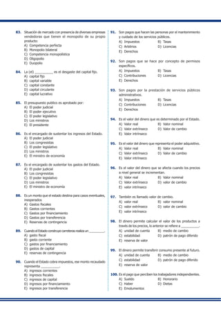 83.	 Situación de mercado con presencia de diversas empresas
vendedoras que tienen el monopolio de su propio
producto:
A)	 Competencia perfecta
B)	 Monopolio bilateral
C)	 Competencia monopolística
D)	 Oligopolio
E)	 Duopolio
84.	 La (el) __________ es el desgaste del capital fijo.
A)	 capital fijo
B)	 capital variable
C)	 capital constante
D)	 capital circulante
E)	 capital lucrativo
85.	 El presupuesto publico es aprobado por:
A)	 El poder judicial
B)	 El poder ejecutivo
C)	 El poder legislativo
D)	 Los ministros
E)	 El presidente
86.	 Es el encargado de sustentar los ingresos del Estado.
A)	 El poder judicial
B)	 Los congresistas
C)	 El poder legislativo
D)	 Los ministros
E)	 El ministro de economía
87.	 Es el encargado de sustentar los gastos del Estado.
A)	 El poder judicial
B)	 Los congresistas
C)	 El poder legislativo
D)	 Los ministros
E)	 El ministro de economía
88.	 Es un monto que el estado destina para casos eventuales,
inesperados
A)	 Gastos fiscales
B)	 Gastos corrientes
C)	 Gastos por financiamiento
D)	 Gastos por transferencia
E)	 Reservas de contingencia
89.	 Cuando el Estado construye carreteras realiza un _________.
A)	 gasto fiscal
B)	 gasto corriente
C)	 gastos por financiamiento
D)	 gastos de capital
E)	 reservas de contingencia
90.	 Cuando el Estado cobra impuestos, ese monto recaudado
representa __________.
A)	 ingresos corrientes
B)	 ingresos fiscales
C)	 ingresos de capital
D)	 ingresos por financiamiento
E)	 ingresos por transferencia
91.	 Son pagos que hacen las personas por el mantenimiento
y cuidado de los servicios públicos.
A)	 Impuestos	 B)	 Tasas
C)	 Arbitrios	 D)	 Licencias
E)	 Derechos
92.	 Son pagos que se hace por concepto de permisos
específicos.
A)	 Impuestos	 B)	 Tasas
C)	 Contribuciones	 D)	 Licencias
E)	 Derechos
93.	 Son pagos por la prestación de servicios públicos
administrativos.
A)	 Impuestos	 B)	 Tasas
C)	 Contribuciones	 D)	 Licencias
E)	 Derechos
94.	 Es el valor del dinero que es determinado por el Estado.
A)	 Valor real	 B)	 Valor nominal	
C)	 Valor extrínseco	 D)	 Valor de cambio
E)	 Valor intrínseco
95.	 Es el valor del dinero que representa el poder adquisitivo.
A)	 Valor real	 B)	 Valor nominal
C)	 Valor extrínseco	 D)	 Valor de cambio
E)	 Valor intrínseco
96.	 Es el valor del dinero que se afecta cuando los precios
a nivel general se incrementan.
A)	 Valor real	 B)	 Valor nominal
C)	 Valor extrínseco	 D)	 valor de cambio
E)	 valor intrínseco
97.	 También es llamado valor de cambio.
A)	 valor real	 B)	 valor nominal
C)	 valor extrínseco	 D)	 valor de cambio
E)	 valor intrínseco
98.	 El dinero permite calcular el valor de los productos a
través de los precios, lo anterior se refiere a __________.
A)	 unidad de cuenta	 B)	 medio de cambio
C)	 estabilidad	 D)	 patrón de pago diferido
E)	 reserva de valor
99.	 El dinero permite transferir consumo presente al futuro.
A)	 unidad de cuenta	 B)	 medio de cambio
C)	 estabilidad	 D)	 patrón de pago diferido
E)	 reserva de valor
100.	Es el pago que perciben los trabajadores independientes.
A)	 Sueldo	 B)	 Honorario
C)	 Haber	 D)	 Dietas
E)	 Emolumentos
 